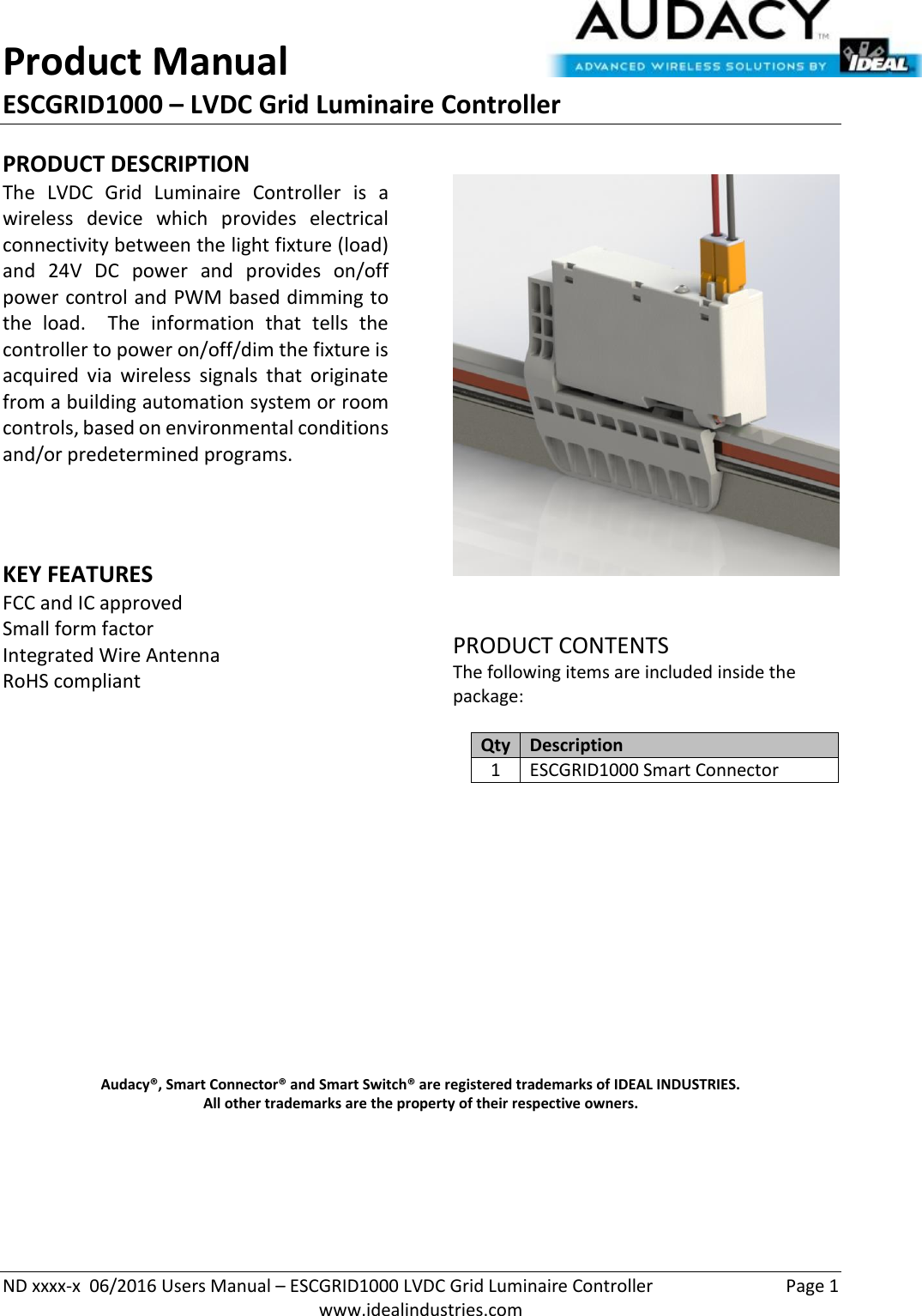 Product Manual ESCGRID1000 – LVDC Grid Luminaire Controller   ND xxxx-x  06/2016 Users Manual – ESCGRID1000 LVDC Grid Luminaire Controller  Page 1  www.idealindustries.com PRODUCT DESCRIPTION The  LVDC  Grid  Luminaire  Controller  is  a wireless  device  which  provides  electrical connectivity between the light fixture (load) and  24V  DC  power  and  provides  on/off power control and PWM based dimming to the  load.    The  information  that  tells  the controller to power on/off/dim the fixture is acquired  via  wireless  signals  that  originate from a building automation system or room controls, based on environmental conditions and/or predetermined programs.      KEY FEATURES FCC and IC approved Small form factor  Integrated Wire Antenna RoHS compliant         PRODUCT CONTENTS The following items are included inside the package:  Qty Description 1 ESCGRID1000 Smart Connector               Audacy®, Smart Connector® and Smart Switch® are registered trademarks of IDEAL INDUSTRIES. All other trademarks are the property of their respective owners.     