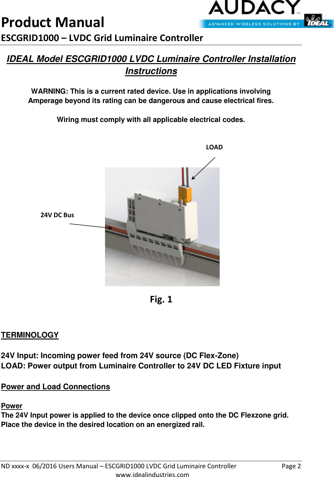 Product Manual ESCGRID1000 – LVDC Grid Luminaire Controller   ND xxxx-x  06/2016 Users Manual – ESCGRID1000 LVDC Grid Luminaire Controller  Page 2  www.idealindustries.com IDEAL Model ESCGRID1000 LVDC Luminaire Controller Installation Instructions   WARNING: This is a current rated device. Use in applications involving Amperage beyond its rating can be dangerous and cause electrical fires.  Wiring must comply with all applicable electrical codes.          TERMINOLOGY   24V Input: Incoming power feed from 24V source (DC Flex-Zone) LOAD: Power output from Luminaire Controller to 24V DC LED Fixture input   Power and Load Connections   Power The 24V Input power is applied to the device once clipped onto the DC Flexzone grid.  Place the device in the desired location on an energized rail.    24V DC Bus LOAD Connection CC Connector Fig. 1 