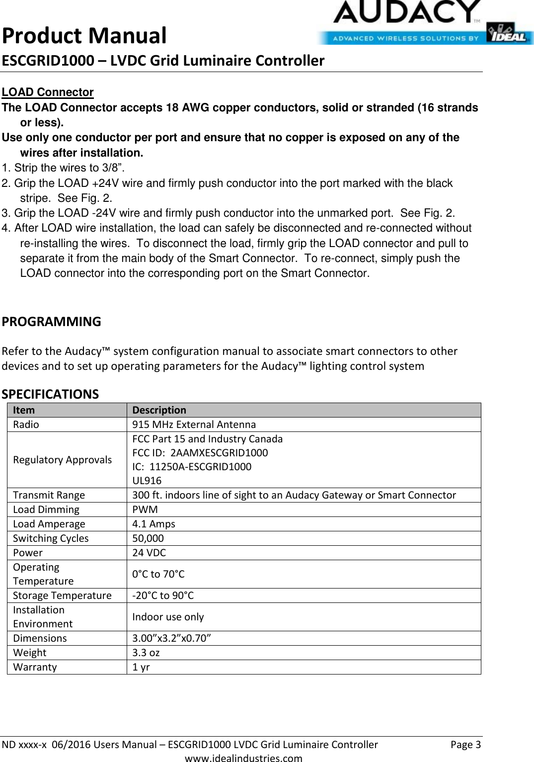 Product Manual ESCGRID1000 – LVDC Grid Luminaire Controller   ND xxxx-x  06/2016 Users Manual – ESCGRID1000 LVDC Grid Luminaire Controller  Page 3  www.idealindustries.com LOAD Connector The LOAD Connector accepts 18 AWG copper conductors, solid or stranded (16 strands or less). Use only one conductor per port and ensure that no copper is exposed on any of the wires after installation. 1. Strip the wires to 3/8”. 2. Grip the LOAD +24V wire and firmly push conductor into the port marked with the black stripe.  See Fig. 2. 3. Grip the LOAD -24V wire and firmly push conductor into the unmarked port.  See Fig. 2. 4. After LOAD wire installation, the load can safely be disconnected and re-connected without re-installing the wires.  To disconnect the load, firmly grip the LOAD connector and pull to separate it from the main body of the Smart Connector.  To re-connect, simply push the LOAD connector into the corresponding port on the Smart Connector.  PROGRAMMING  Refer to the Audacy™ system configuration manual to associate smart connectors to other devices and to set up operating parameters for the Audacy™ lighting control system  SPECIFICATIONS Item Description Radio 915 MHz External Antenna Regulatory Approvals FCC Part 15 and Industry Canada FCC ID:  2AAMXESCGRID1000 IC:  11250A-ESCGRID1000 UL916 Transmit Range 300 ft. indoors line of sight to an Audacy Gateway or Smart Connector Load Dimming PWM Load Amperage 4.1 Amps Switching Cycles 50,000  Power 24 VDC Operating Temperature 0°C to 70°C Storage Temperature -20°C to 90°C Installation Environment Indoor use only Dimensions 3.00”x3.2”x0.70” Weight 3.3 oz Warranty 1 yr   