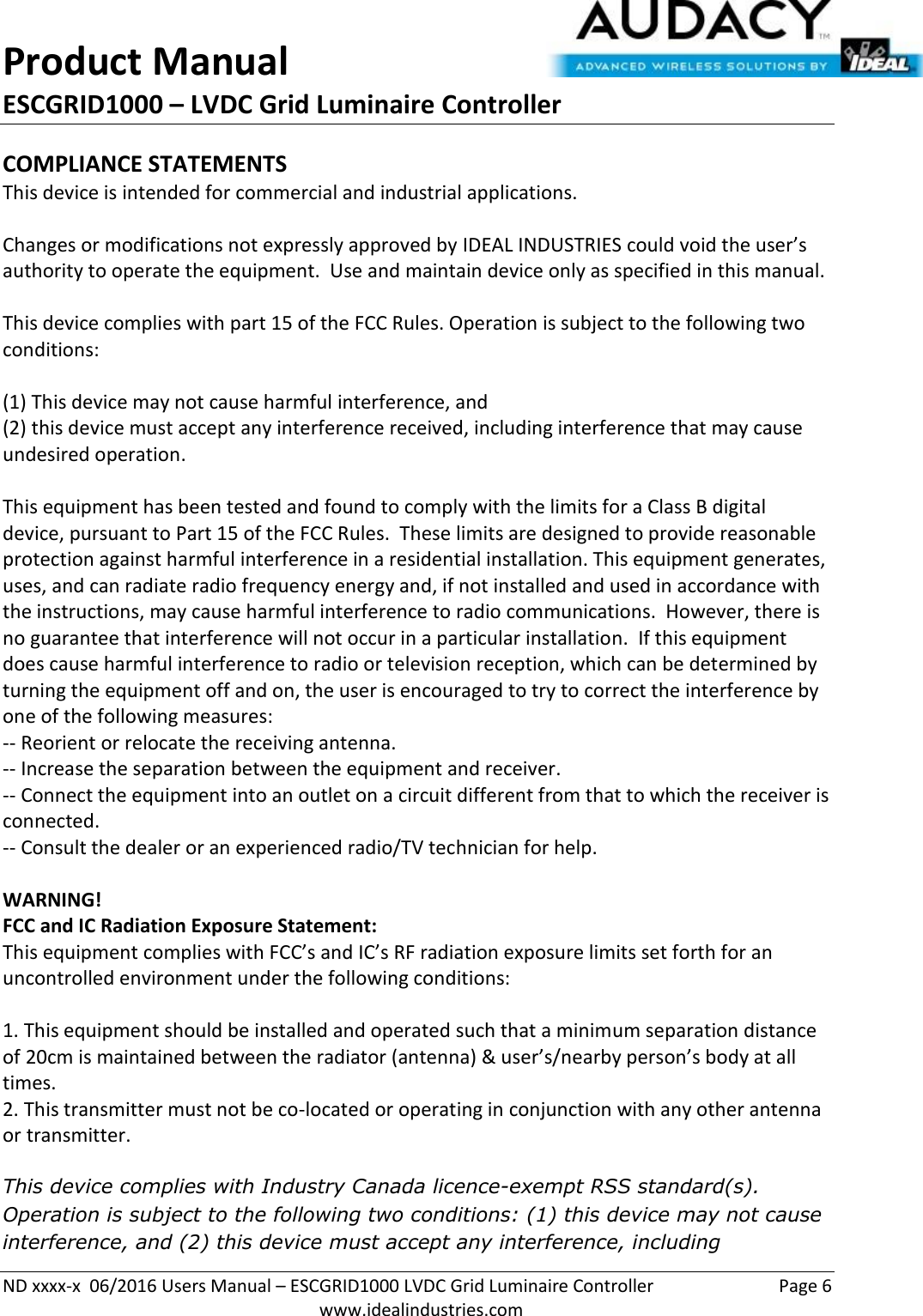 Product Manual ESCGRID1000 – LVDC Grid Luminaire Controller   ND xxxx-x  06/2016 Users Manual – ESCGRID1000 LVDC Grid Luminaire Controller  Page 6  www.idealindustries.com COMPLIANCE STATEMENTS This device is intended for commercial and industrial applications.  Changes or modifications not expressly approved by IDEAL INDUSTRIES could void the user’s authority to operate the equipment.  Use and maintain device only as specified in this manual.    This device complies with part 15 of the FCC Rules. Operation is subject to the following two conditions:   (1) This device may not cause harmful interference, and  (2) this device must accept any interference received, including interference that may cause undesired operation.  This equipment has been tested and found to comply with the limits for a Class B digital device, pursuant to Part 15 of the FCC Rules.  These limits are designed to provide reasonable protection against harmful interference in a residential installation. This equipment generates, uses, and can radiate radio frequency energy and, if not installed and used in accordance with the instructions, may cause harmful interference to radio communications.  However, there is no guarantee that interference will not occur in a particular installation.  If this equipment does cause harmful interference to radio or television reception, which can be determined by turning the equipment off and on, the user is encouraged to try to correct the interference by one of the following measures: -- Reorient or relocate the receiving antenna. -- Increase the separation between the equipment and receiver. -- Connect the equipment into an outlet on a circuit different from that to which the receiver is connected. -- Consult the dealer or an experienced radio/TV technician for help.  WARNING! FCC and IC Radiation Exposure Statement: This equipment complies with FCC’s and IC’s RF radiation exposure limits set forth for an uncontrolled environment under the following conditions:                  1. This equipment should be installed and operated such that a minimum separation distance of 20cm is maintained between the radiator (antenna) &amp; user’s/nearby person’s body at all times. 2. This transmitter must not be co-located or operating in conjunction with any other antenna or transmitter.  This device complies with Industry Canada licence-exempt RSS standard(s). Operation is subject to the following two conditions: (1) this device may not cause interference, and (2) this device must accept any interference, including 