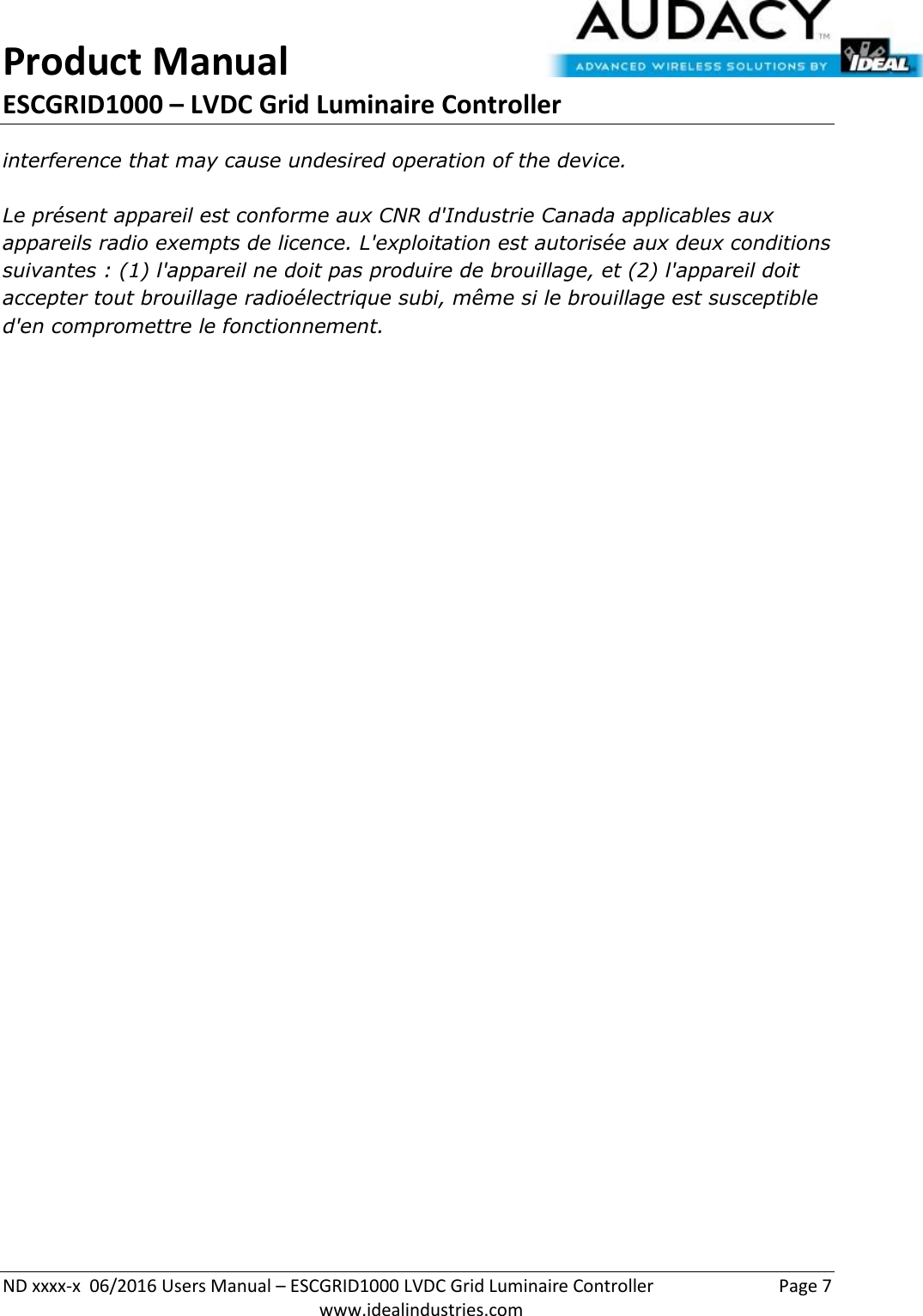 Product Manual ESCGRID1000 – LVDC Grid Luminaire Controller   ND xxxx-x  06/2016 Users Manual – ESCGRID1000 LVDC Grid Luminaire Controller  Page 7  www.idealindustries.com interference that may cause undesired operation of the device.   Le présent appareil est conforme aux CNR d&apos;Industrie Canada applicables aux appareils radio exempts de licence. L&apos;exploitation est autorisée aux deux conditions suivantes : (1) l&apos;appareil ne doit pas produire de brouillage, et (2) l&apos;appareil doit accepter tout brouillage radioélectrique subi, même si le brouillage est susceptible d&apos;en compromettre le fonctionnement.    