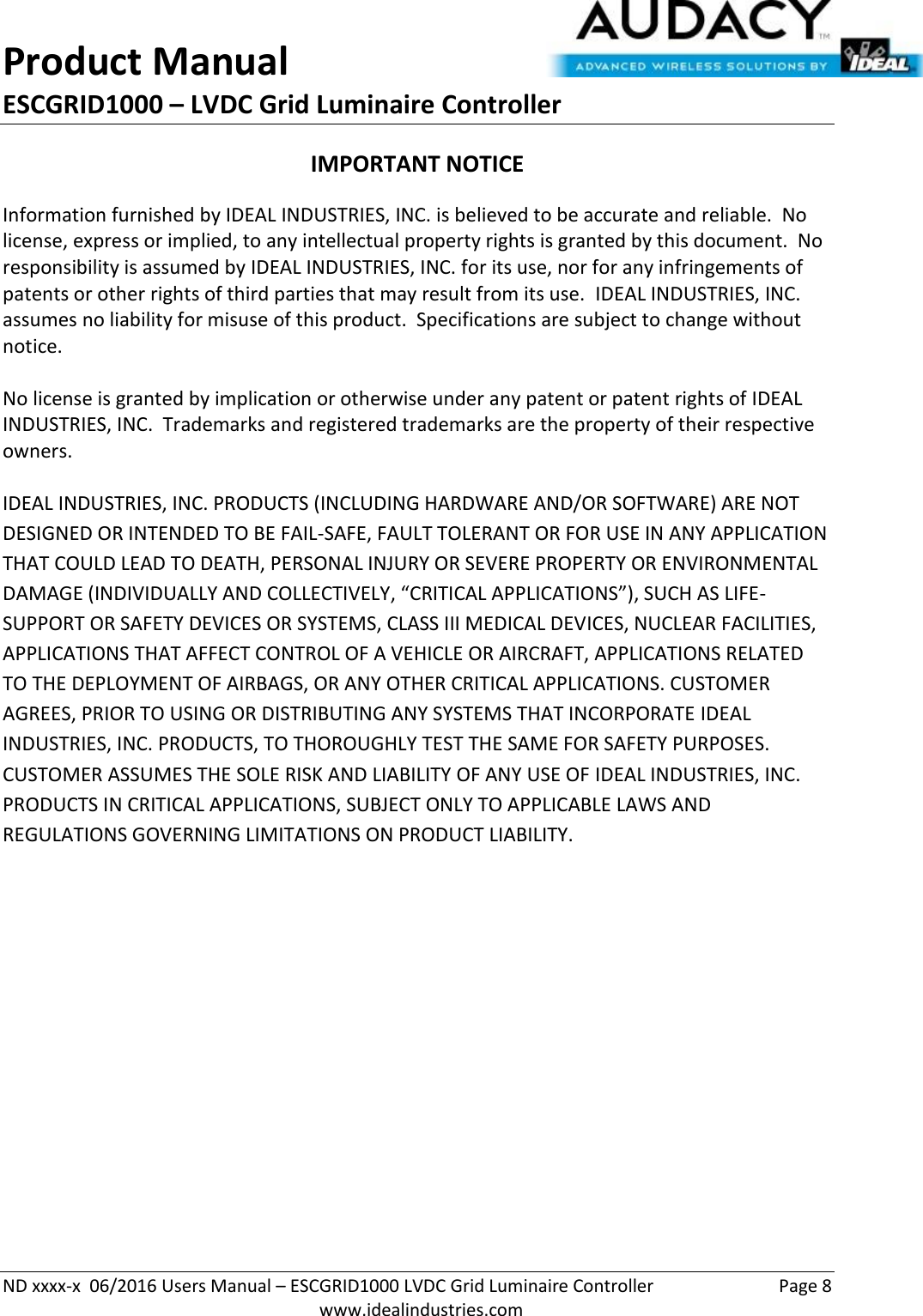 Product Manual ESCGRID1000 – LVDC Grid Luminaire Controller   ND xxxx-x  06/2016 Users Manual – ESCGRID1000 LVDC Grid Luminaire Controller  Page 8  www.idealindustries.com IMPORTANT NOTICE Information furnished by IDEAL INDUSTRIES, INC. is believed to be accurate and reliable.  No license, express or implied, to any intellectual property rights is granted by this document.  No responsibility is assumed by IDEAL INDUSTRIES, INC. for its use, nor for any infringements of patents or other rights of third parties that may result from its use.  IDEAL INDUSTRIES, INC. assumes no liability for misuse of this product.  Specifications are subject to change without notice.    No license is granted by implication or otherwise under any patent or patent rights of IDEAL INDUSTRIES, INC.  Trademarks and registered trademarks are the property of their respective owners.  IDEAL INDUSTRIES, INC. PRODUCTS (INCLUDING HARDWARE AND/OR SOFTWARE) ARE NOT DESIGNED OR INTENDED TO BE FAIL-SAFE, FAULT TOLERANT OR FOR USE IN ANY APPLICATION THAT COULD LEAD TO DEATH, PERSONAL INJURY OR SEVERE PROPERTY OR ENVIRONMENTAL DAMAGE (INDIVIDUALLY AND COLLECTIVELY, “CRITICAL APPLICATIONS”), SUCH AS LIFE-SUPPORT OR SAFETY DEVICES OR SYSTEMS, CLASS III MEDICAL DEVICES, NUCLEAR FACILITIES, APPLICATIONS THAT AFFECT CONTROL OF A VEHICLE OR AIRCRAFT, APPLICATIONS RELATED TO THE DEPLOYMENT OF AIRBAGS, OR ANY OTHER CRITICAL APPLICATIONS. CUSTOMER AGREES, PRIOR TO USING OR DISTRIBUTING ANY SYSTEMS THAT INCORPORATE IDEAL INDUSTRIES, INC. PRODUCTS, TO THOROUGHLY TEST THE SAME FOR SAFETY PURPOSES. CUSTOMER ASSUMES THE SOLE RISK AND LIABILITY OF ANY USE OF IDEAL INDUSTRIES, INC. PRODUCTS IN CRITICAL APPLICATIONS, SUBJECT ONLY TO APPLICABLE LAWS AND REGULATIONS GOVERNING LIMITATIONS ON PRODUCT LIABILITY.       