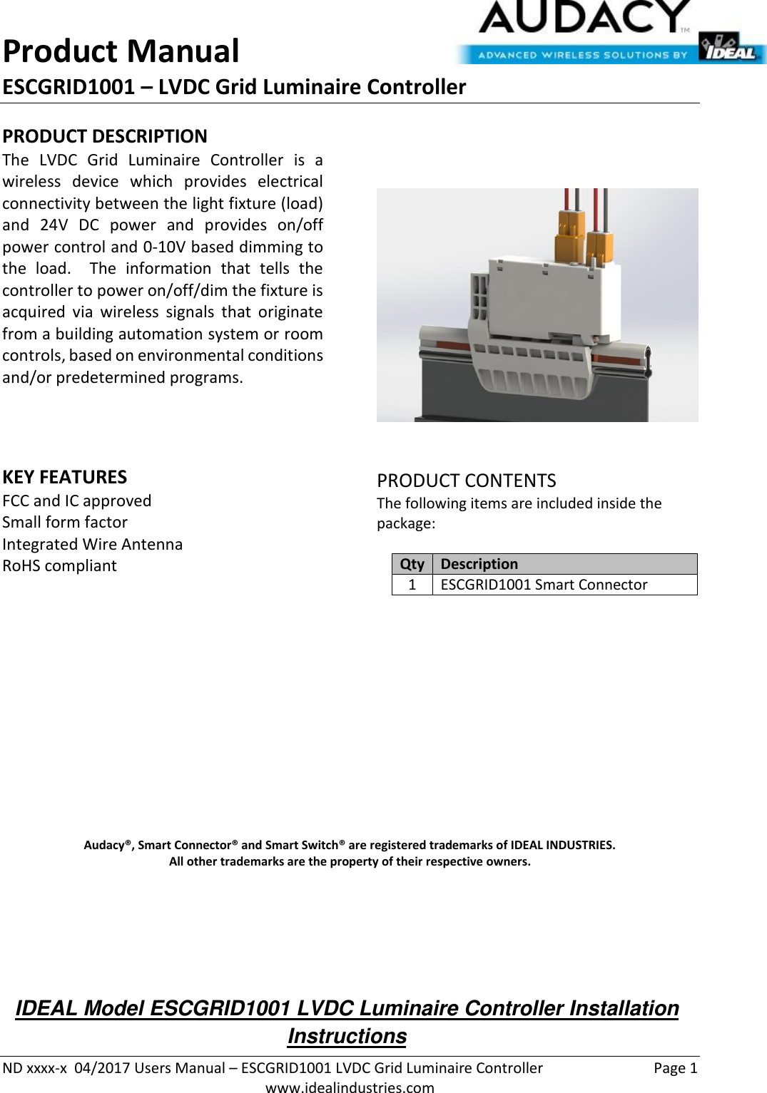 Product Manual ESCGRID1001 – LVDC Grid Luminaire Controller   ND xxxx-x  04/2017 Users Manual – ESCGRID1001 LVDC Grid Luminaire Controller  Page 1  www.idealindustries.com PRODUCT DESCRIPTION The  LVDC  Grid  Luminaire  Controller  is  a wireless  device  which  provides  electrical connectivity between the light fixture (load) and  24V  DC  power  and  provides  on/off power control and 0-10V based dimming to the  load.    The  information  that  tells  the controller to power on/off/dim the fixture is acquired  via  wireless  signals  that  originate from a building automation system or room controls, based on environmental conditions and/or predetermined programs.      KEY FEATURES FCC and IC approved Small form factor  Integrated Wire Antenna RoHS compliant         PRODUCT CONTENTS The following items are included inside the package:  Qty Description 1 ESCGRID1001 Smart Connector               Audacy®, Smart Connector® and Smart Switch® are registered trademarks of IDEAL INDUSTRIES. All other trademarks are the property of their respective owners.     IDEAL Model ESCGRID1001 LVDC Luminaire Controller Installation Instructions 