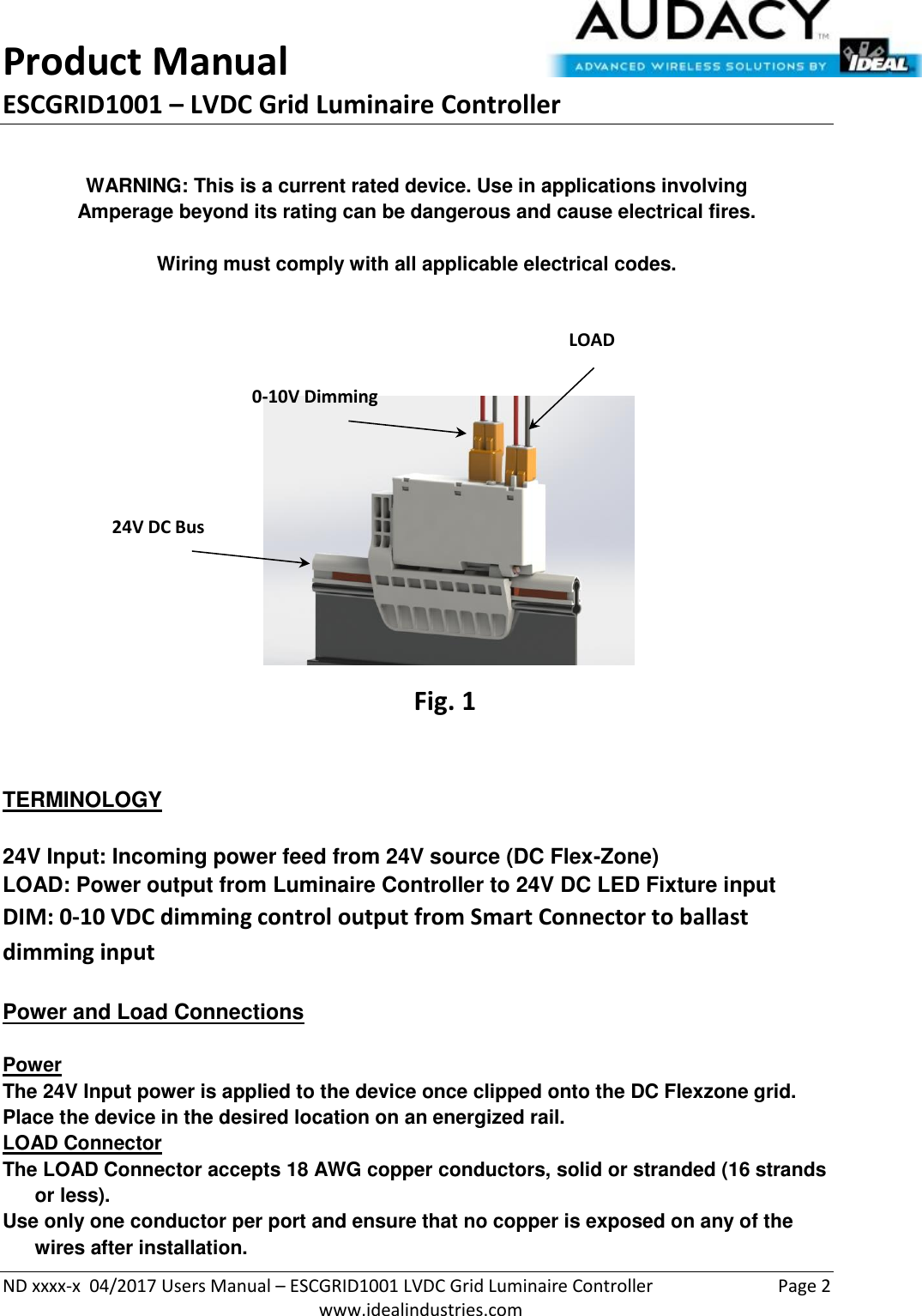 Product Manual ESCGRID1001 – LVDC Grid Luminaire Controller   ND xxxx-x  04/2017 Users Manual – ESCGRID1001 LVDC Grid Luminaire Controller  Page 2  www.idealindustries.com   WARNING: This is a current rated device. Use in applications involving Amperage beyond its rating can be dangerous and cause electrical fires.  Wiring must comply with all applicable electrical codes.          TERMINOLOGY   24V Input: Incoming power feed from 24V source (DC Flex-Zone) LOAD: Power output from Luminaire Controller to 24V DC LED Fixture input DIM: 0-10 VDC dimming control output from Smart Connector to ballast dimming input   Power and Load Connections   Power The 24V Input power is applied to the device once clipped onto the DC Flexzone grid.  Place the device in the desired location on an energized rail. LOAD Connector The LOAD Connector accepts 18 AWG copper conductors, solid or stranded (16 strands or less). Use only one conductor per port and ensure that no copper is exposed on any of the wires after installation. 24V DC Bus LOAD Connection CC Connector Fig. 1 0-10V Dimming 