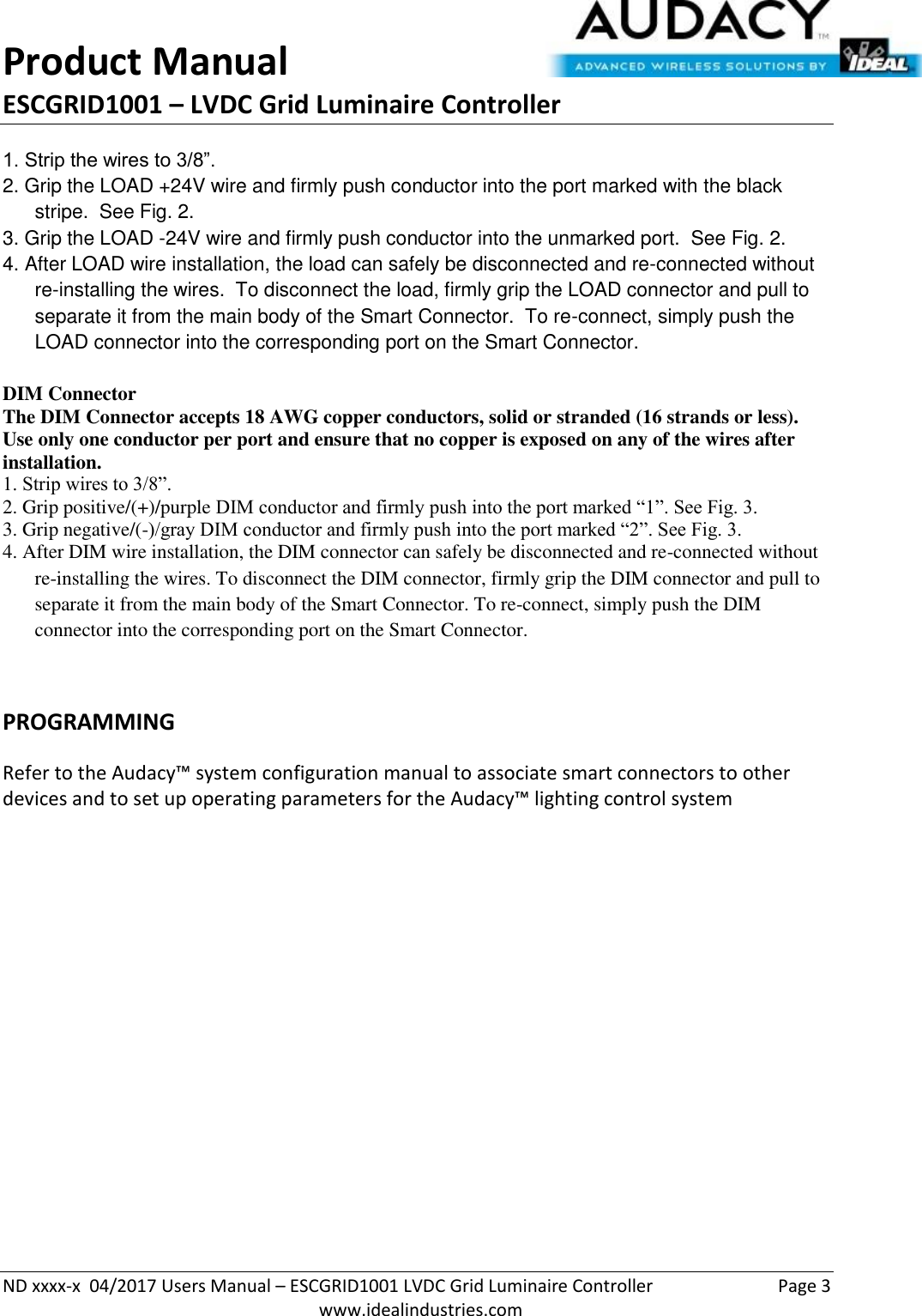 Product Manual ESCGRID1001 – LVDC Grid Luminaire Controller   ND xxxx-x  04/2017 Users Manual – ESCGRID1001 LVDC Grid Luminaire Controller  Page 3  www.idealindustries.com 1. Strip the wires to 3/8”. 2. Grip the LOAD +24V wire and firmly push conductor into the port marked with the black stripe.  See Fig. 2. 3. Grip the LOAD -24V wire and firmly push conductor into the unmarked port.  See Fig. 2. 4. After LOAD wire installation, the load can safely be disconnected and re-connected without re-installing the wires.  To disconnect the load, firmly grip the LOAD connector and pull to separate it from the main body of the Smart Connector.  To re-connect, simply push the LOAD connector into the corresponding port on the Smart Connector.  DIM Connector  The DIM Connector accepts 18 AWG copper conductors, solid or stranded (16 strands or less).  Use only one conductor per port and ensure that no copper is exposed on any of the wires after installation.  1. Strip wires to 3/8”.  2. Grip positive/(+)/purple DIM conductor and firmly push into the port marked “1”. See Fig. 3.  3. Grip negative/(-)/gray DIM conductor and firmly push into the port marked “2”. See Fig. 3.  4. After DIM wire installation, the DIM connector can safely be disconnected and re-connected without re-installing the wires. To disconnect the DIM connector, firmly grip the DIM connector and pull to separate it from the main body of the Smart Connector. To re-connect, simply push the DIM connector into the corresponding port on the Smart Connector.   PROGRAMMING  Refer to the Audacy™ system configuration manual to associate smart connectors to other devices and to set up operating parameters for the Audacy™ lighting control system                