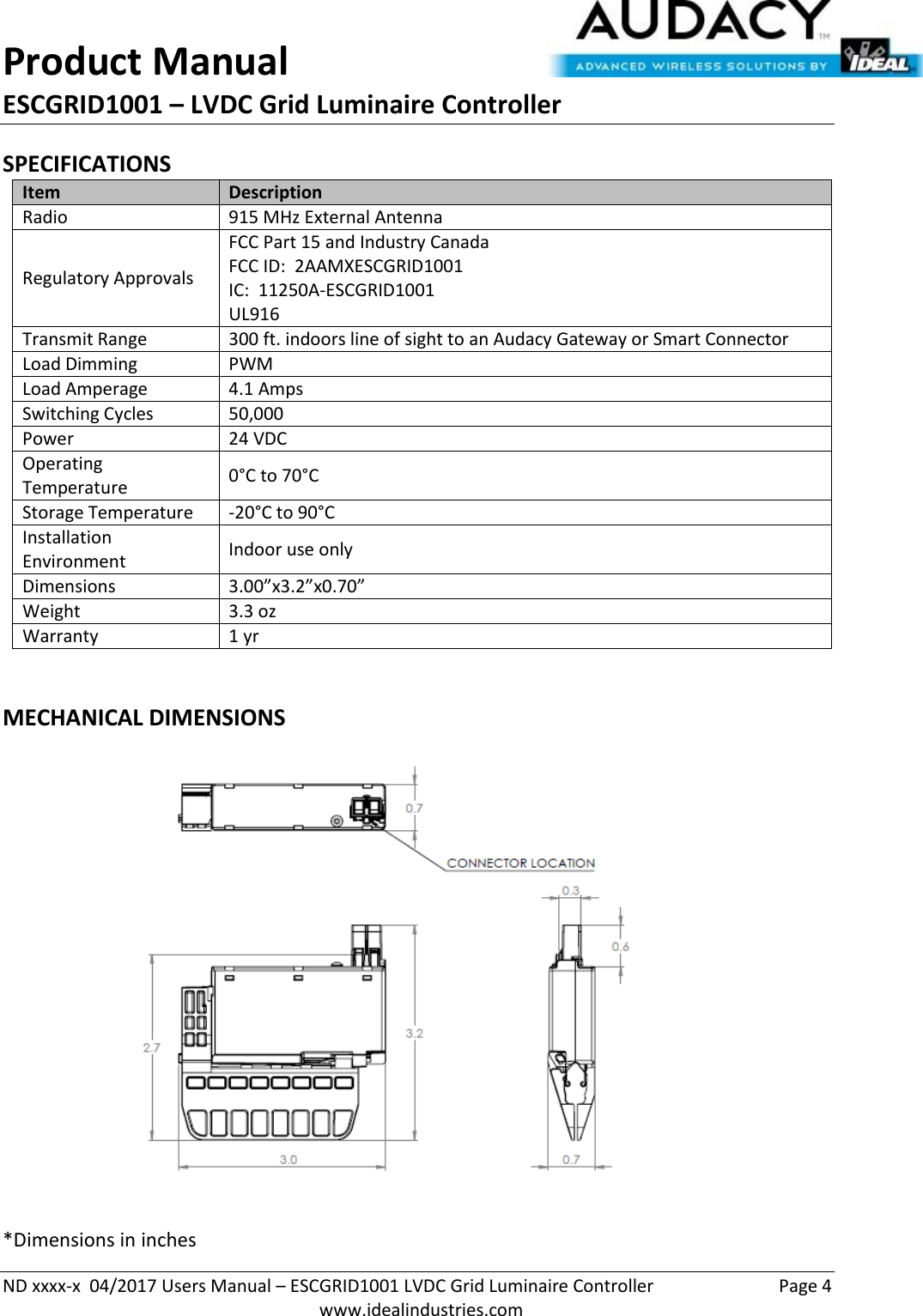 Product Manual ESCGRID1001 – LVDC Grid Luminaire Controller   ND xxxx-x  04/2017 Users Manual – ESCGRID1001 LVDC Grid Luminaire Controller  Page 4  www.idealindustries.com SPECIFICATIONS Item Description Radio 915 MHz External Antenna Regulatory Approvals FCC Part 15 and Industry Canada FCC ID:  2AAMXESCGRID1001 IC:  11250A-ESCGRID1001 UL916 Transmit Range 300 ft. indoors line of sight to an Audacy Gateway or Smart Connector Load Dimming PWM Load Amperage 4.1 Amps Switching Cycles 50,000  Power 24 VDC Operating Temperature 0°C to 70°C Storage Temperature -20°C to 90°C Installation Environment Indoor use only Dimensions 3.00”x3.2”x0.70” Weight 3.3 oz Warranty 1 yr  MECHANICAL DIMENSIONS  *Dimensions in inches 