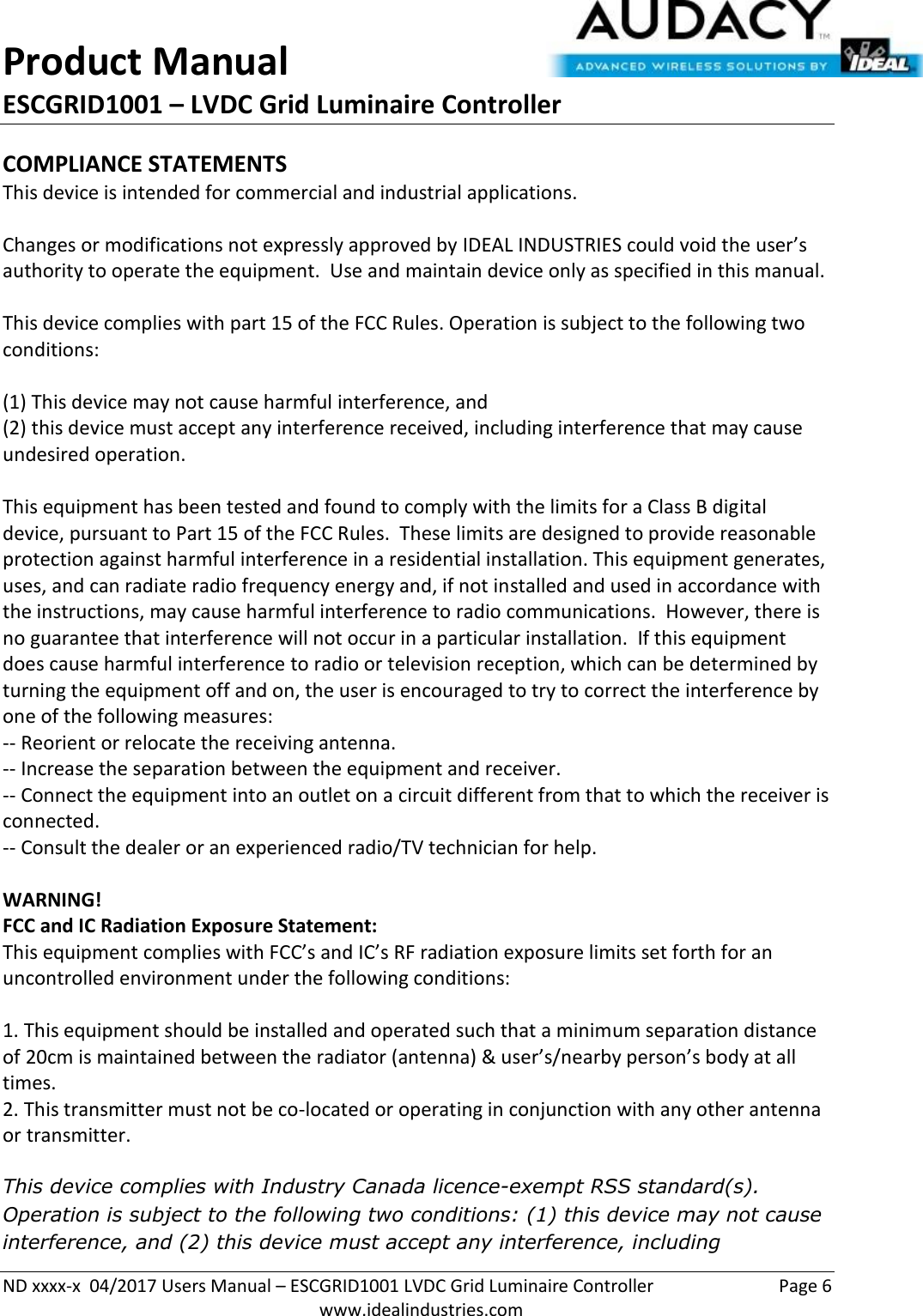 Product Manual ESCGRID1001 – LVDC Grid Luminaire Controller   ND xxxx-x  04/2017 Users Manual – ESCGRID1001 LVDC Grid Luminaire Controller  Page 6  www.idealindustries.com COMPLIANCE STATEMENTS This device is intended for commercial and industrial applications.  Changes or modifications not expressly approved by IDEAL INDUSTRIES could void the user’s authority to operate the equipment.  Use and maintain device only as specified in this manual.    This device complies with part 15 of the FCC Rules. Operation is subject to the following two conditions:   (1) This device may not cause harmful interference, and  (2) this device must accept any interference received, including interference that may cause undesired operation.  This equipment has been tested and found to comply with the limits for a Class B digital device, pursuant to Part 15 of the FCC Rules.  These limits are designed to provide reasonable protection against harmful interference in a residential installation. This equipment generates, uses, and can radiate radio frequency energy and, if not installed and used in accordance with the instructions, may cause harmful interference to radio communications.  However, there is no guarantee that interference will not occur in a particular installation.  If this equipment does cause harmful interference to radio or television reception, which can be determined by turning the equipment off and on, the user is encouraged to try to correct the interference by one of the following measures: -- Reorient or relocate the receiving antenna. -- Increase the separation between the equipment and receiver. -- Connect the equipment into an outlet on a circuit different from that to which the receiver is connected. -- Consult the dealer or an experienced radio/TV technician for help.  WARNING! FCC and IC Radiation Exposure Statement: This equipment complies with FCC’s and IC’s RF radiation exposure limits set forth for an uncontrolled environment under the following conditions:                  1. This equipment should be installed and operated such that a minimum separation distance of 20cm is maintained between the radiator (antenna) &amp; user’s/nearby person’s body at all times. 2. This transmitter must not be co-located or operating in conjunction with any other antenna or transmitter.  This device complies with Industry Canada licence-exempt RSS standard(s). Operation is subject to the following two conditions: (1) this device may not cause interference, and (2) this device must accept any interference, including 