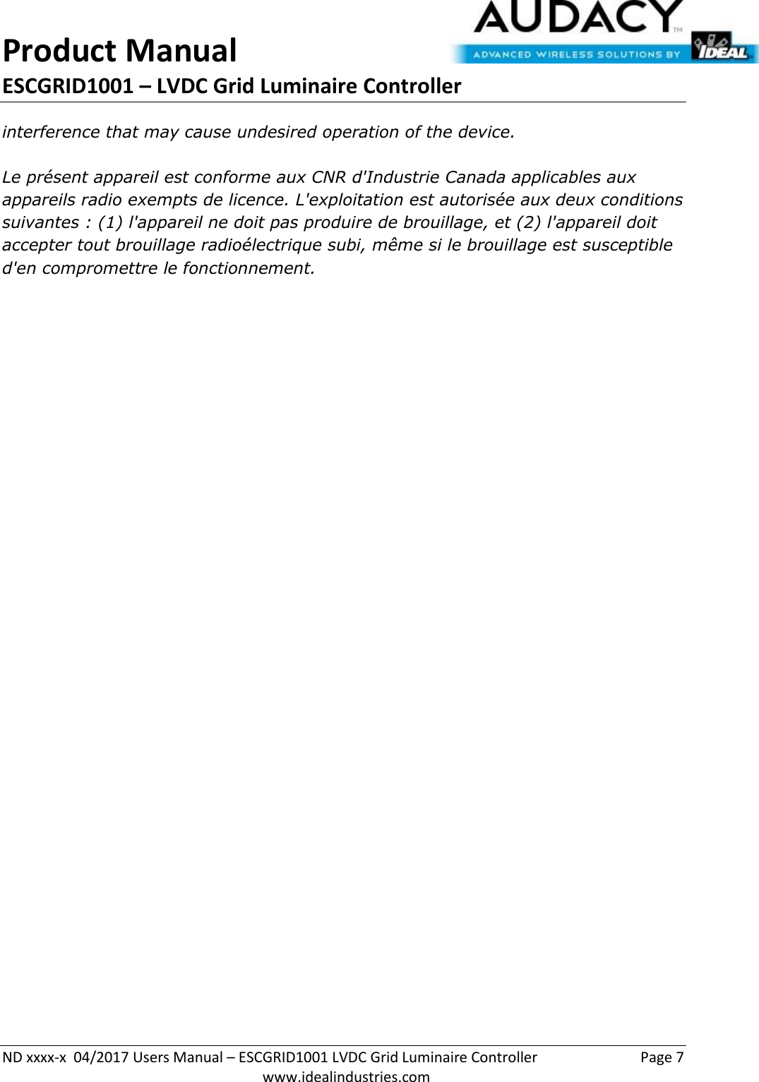 Product Manual ESCGRID1001 – LVDC Grid Luminaire Controller   ND xxxx-x  04/2017 Users Manual – ESCGRID1001 LVDC Grid Luminaire Controller  Page 7  www.idealindustries.com interference that may cause undesired operation of the device.   Le présent appareil est conforme aux CNR d&apos;Industrie Canada applicables aux appareils radio exempts de licence. L&apos;exploitation est autorisée aux deux conditions suivantes : (1) l&apos;appareil ne doit pas produire de brouillage, et (2) l&apos;appareil doit accepter tout brouillage radioélectrique subi, même si le brouillage est susceptible d&apos;en compromettre le fonctionnement.    