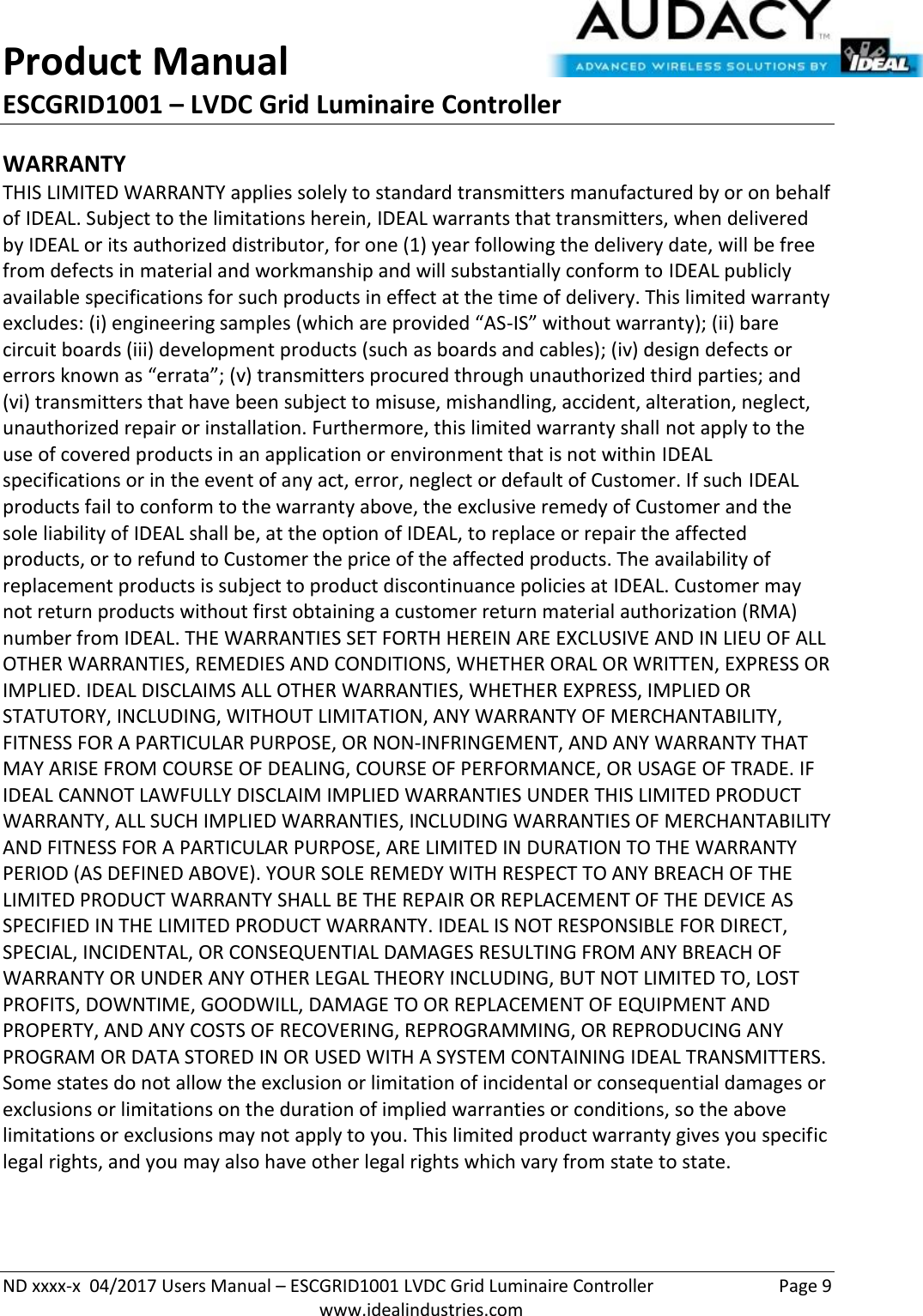 Product Manual ESCGRID1001 – LVDC Grid Luminaire Controller   ND xxxx-x  04/2017 Users Manual – ESCGRID1001 LVDC Grid Luminaire Controller  Page 9  www.idealindustries.com WARRANTY THIS LIMITED WARRANTY applies solely to standard transmitters manufactured by or on behalf of IDEAL. Subject to the limitations herein, IDEAL warrants that transmitters, when delivered by IDEAL or its authorized distributor, for one (1) year following the delivery date, will be free from defects in material and workmanship and will substantially conform to IDEAL publicly available specifications for such products in effect at the time of delivery. This limited warranty excludes: (i) engineering samples (which are provided “AS-IS” without warranty); (ii) bare circuit boards (iii) development products (such as boards and cables); (iv) design defects or errors known as “errata”; (v) transmitters procured through unauthorized third parties; and (vi) transmitters that have been subject to misuse, mishandling, accident, alteration, neglect, unauthorized repair or installation. Furthermore, this limited warranty shall not apply to the use of covered products in an application or environment that is not within IDEAL specifications or in the event of any act, error, neglect or default of Customer. If such IDEAL products fail to conform to the warranty above, the exclusive remedy of Customer and the sole liability of IDEAL shall be, at the option of IDEAL, to replace or repair the affected products, or to refund to Customer the price of the affected products. The availability of replacement products is subject to product discontinuance policies at IDEAL. Customer may not return products without first obtaining a customer return material authorization (RMA) number from IDEAL. THE WARRANTIES SET FORTH HEREIN ARE EXCLUSIVE AND IN LIEU OF ALL OTHER WARRANTIES, REMEDIES AND CONDITIONS, WHETHER ORAL OR WRITTEN, EXPRESS OR IMPLIED. IDEAL DISCLAIMS ALL OTHER WARRANTIES, WHETHER EXPRESS, IMPLIED OR STATUTORY, INCLUDING, WITHOUT LIMITATION, ANY WARRANTY OF MERCHANTABILITY, FITNESS FOR A PARTICULAR PURPOSE, OR NON-INFRINGEMENT, AND ANY WARRANTY THAT MAY ARISE FROM COURSE OF DEALING, COURSE OF PERFORMANCE, OR USAGE OF TRADE. IF IDEAL CANNOT LAWFULLY DISCLAIM IMPLIED WARRANTIES UNDER THIS LIMITED PRODUCT WARRANTY, ALL SUCH IMPLIED WARRANTIES, INCLUDING WARRANTIES OF MERCHANTABILITY AND FITNESS FOR A PARTICULAR PURPOSE, ARE LIMITED IN DURATION TO THE WARRANTY PERIOD (AS DEFINED ABOVE). YOUR SOLE REMEDY WITH RESPECT TO ANY BREACH OF THE LIMITED PRODUCT WARRANTY SHALL BE THE REPAIR OR REPLACEMENT OF THE DEVICE AS SPECIFIED IN THE LIMITED PRODUCT WARRANTY. IDEAL IS NOT RESPONSIBLE FOR DIRECT, SPECIAL, INCIDENTAL, OR CONSEQUENTIAL DAMAGES RESULTING FROM ANY BREACH OF WARRANTY OR UNDER ANY OTHER LEGAL THEORY INCLUDING, BUT NOT LIMITED TO, LOST PROFITS, DOWNTIME, GOODWILL, DAMAGE TO OR REPLACEMENT OF EQUIPMENT AND PROPERTY, AND ANY COSTS OF RECOVERING, REPROGRAMMING, OR REPRODUCING ANY PROGRAM OR DATA STORED IN OR USED WITH A SYSTEM CONTAINING IDEAL TRANSMITTERS. Some states do not allow the exclusion or limitation of incidental or consequential damages or exclusions or limitations on the duration of implied warranties or conditions, so the above limitations or exclusions may not apply to you. This limited product warranty gives you specific legal rights, and you may also have other legal rights which vary from state to state.  