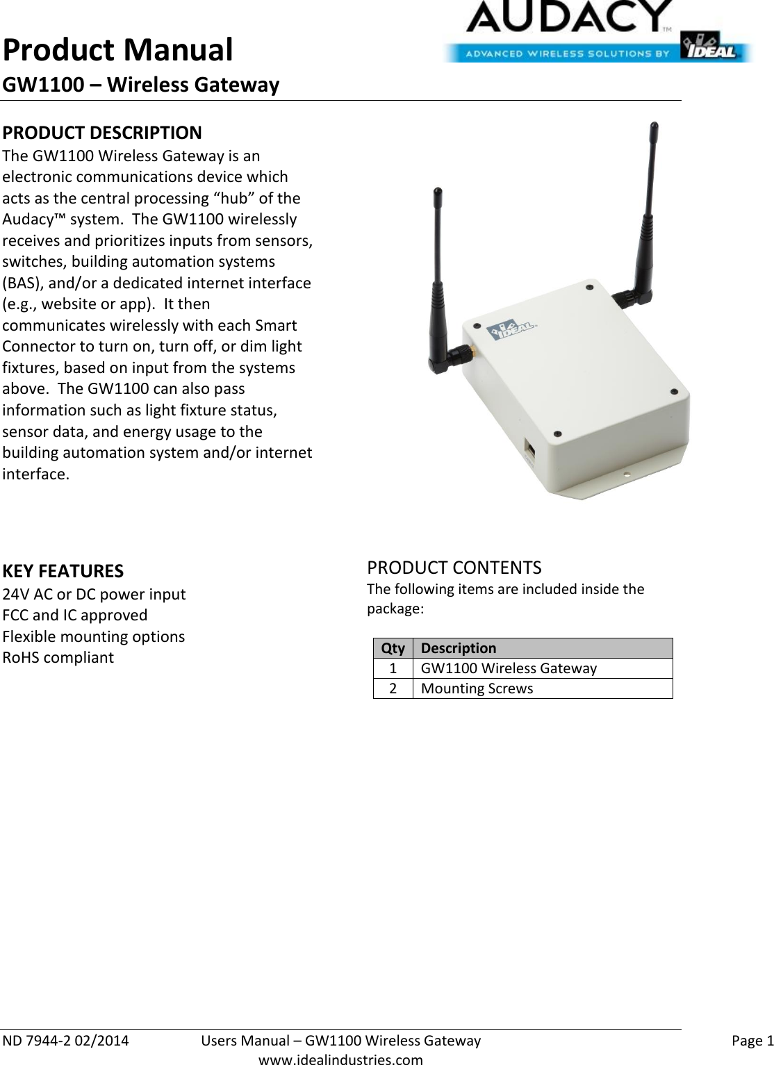 Product Manual GW1100 – Wireless Gateway  ND 7944-2 02/2014  Users Manual – GW1100 Wireless Gateway    Page 1  www.idealindustries.com PRODUCT DESCRIPTION The GW1100 Wireless Gateway is an electronic communications device which acts as the central processing “hub” of the Audacy™ system.  The GW1100 wirelessly receives and prioritizes inputs from sensors, switches, building automation systems (BAS), and/or a dedicated internet interface (e.g., website or app).  It then communicates wirelessly with each Smart Connector to turn on, turn off, or dim light fixtures, based on input from the systems above.  The GW1100 can also pass information such as light fixture status, sensor data, and energy usage to the building automation system and/or internet interface.    KEY FEATURES 24V AC or DC power input FCC and IC approved Flexible mounting options RoHS compliant     PRODUCT CONTENTS The following items are included inside the package:  Qty Description 1 GW1100 Wireless Gateway 2 Mounting Screws                     