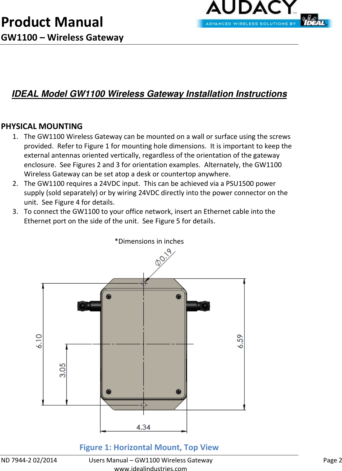 Product Manual GW1100 – Wireless Gateway  ND 7944-2 02/2014  Users Manual – GW1100 Wireless Gateway    Page 2  www.idealindustries.com    IDEAL Model GW1100 Wireless Gateway Installation Instructions    PHYSICAL MOUNTING 1. The GW1100 Wireless Gateway can be mounted on a wall or surface using the screws provided.  Refer to Figure 1 for mounting hole dimensions.  It is important to keep the external antennas oriented vertically, regardless of the orientation of the gateway enclosure.  See Figures 2 and 3 for orientation examples.  Alternately, the GW1100 Wireless Gateway can be set atop a desk or countertop anywhere.   2. The GW1100 requires a 24VDC input.  This can be achieved via a PSU1500 power supply (sold separately) or by wiring 24VDC directly into the power connector on the unit.  See Figure 4 for details. 3. To connect the GW1100 to your office network, insert an Ethernet cable into the Ethernet port on the side of the unit.  See Figure 5 for details.  *Dimensions in inches Figure 1: Horizontal Mount, Top View 