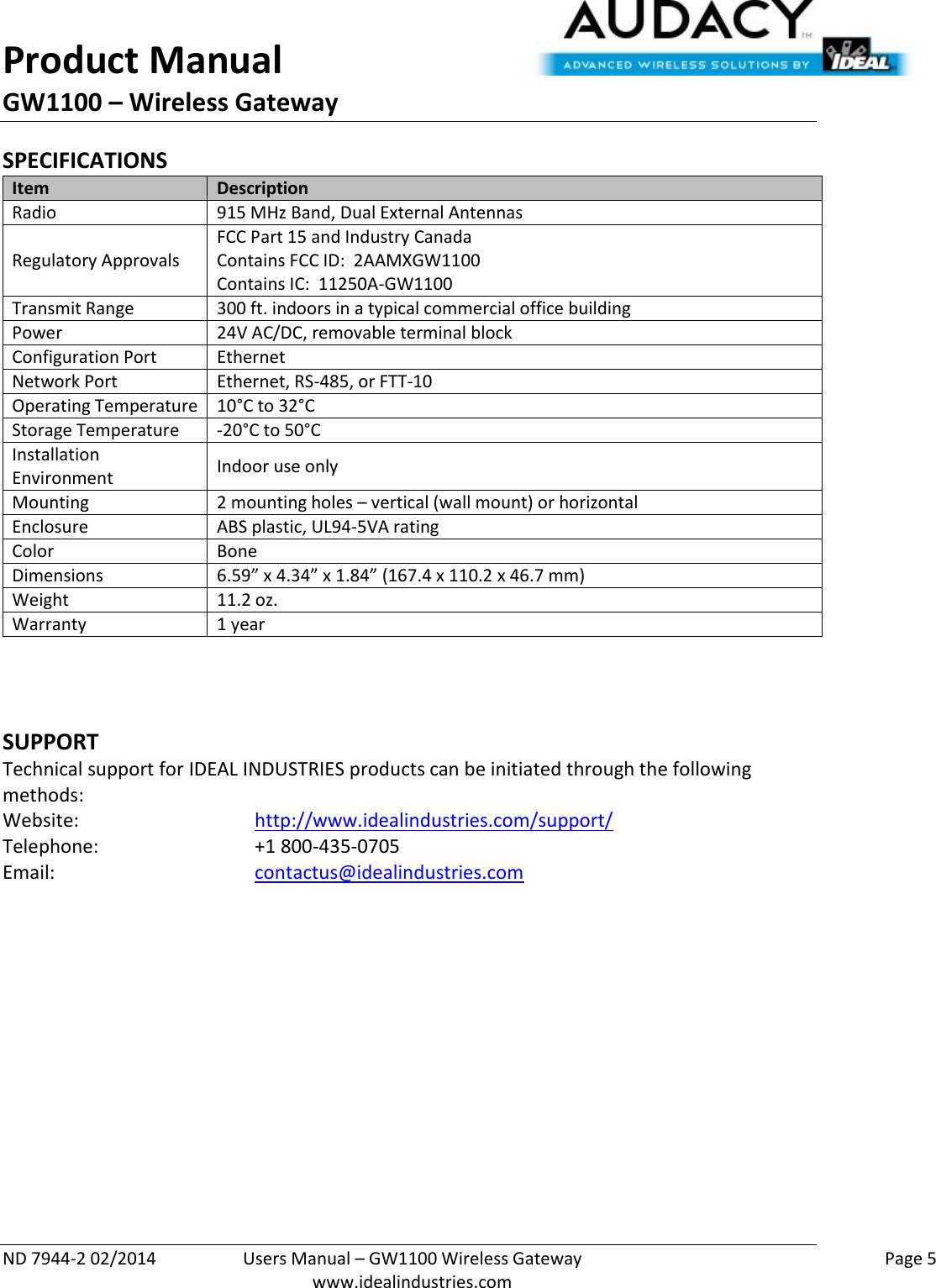 Product Manual GW1100 – Wireless Gateway  ND 7944-2 02/2014  Users Manual – GW1100 Wireless Gateway    Page 5  www.idealindustries.com SPECIFICATIONS Item Description Radio 915 MHz Band, Dual External Antennas Regulatory Approvals FCC Part 15 and Industry Canada Contains FCC ID:  2AAMXGW1100 Contains IC:  11250A-GW1100 Transmit Range 300 ft. indoors in a typical commercial office building Power 24V AC/DC, removable terminal block Configuration Port Ethernet Network Port Ethernet, RS-485, or FTT-10 Operating Temperature 10°C to 32°C Storage Temperature -20°C to 50°C Installation Environment Indoor use only Mounting 2 mounting holes – vertical (wall mount) or horizontal Enclosure ABS plastic, UL94-5VA rating Color Bone Dimensions 6.59” x 4.34” x 1.84” (167.4 x 110.2 x 46.7 mm) Weight 11.2 oz. Warranty 1 year    SUPPORT Technical support for IDEAL INDUSTRIES products can be initiated through the following methods: Website:      http://www.idealindustries.com/support/  Telephone:      +1 800-435-0705 Email:        contactus@idealindustries.com        