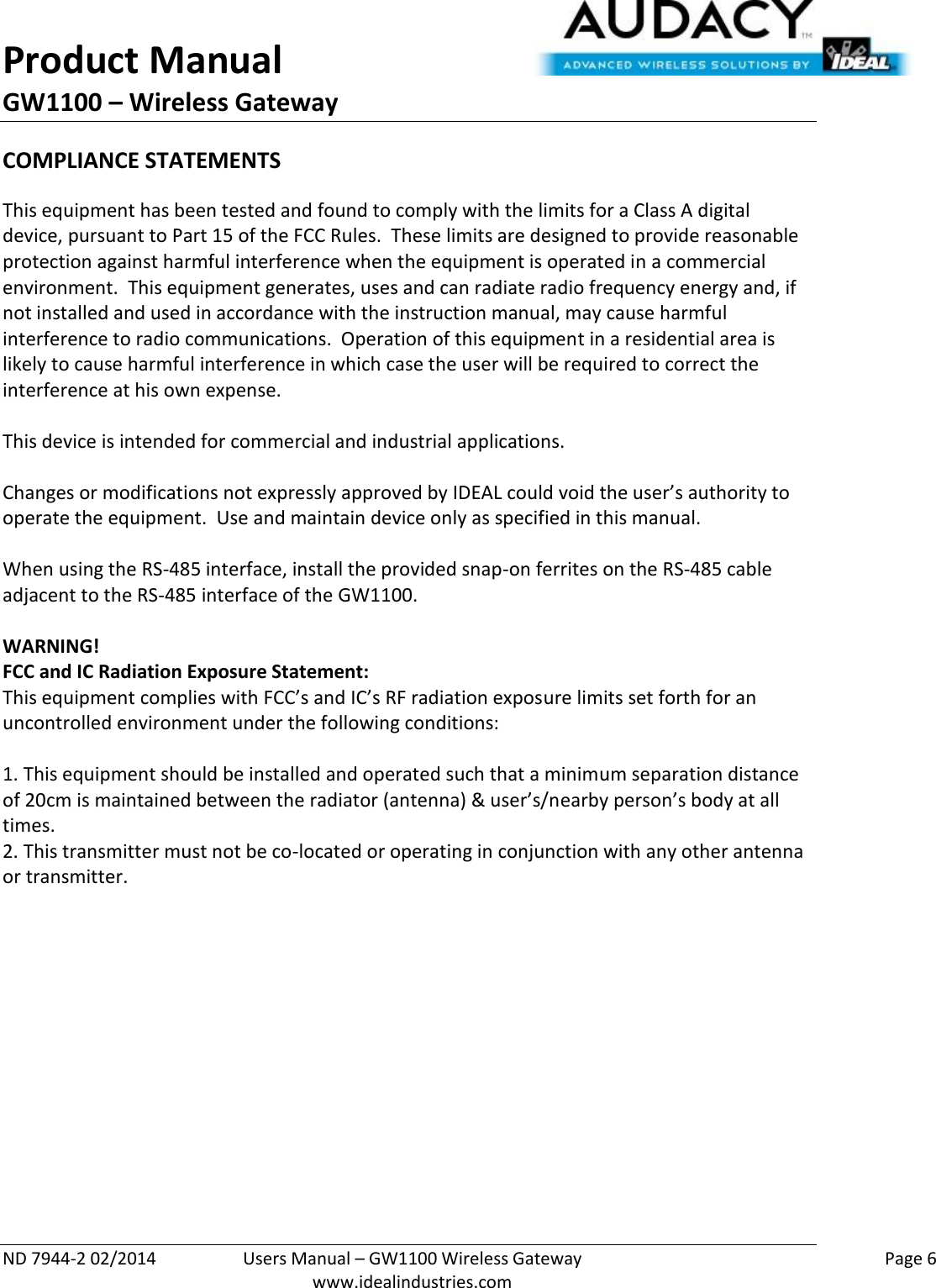 Product Manual GW1100 – Wireless Gateway  ND 7944-2 02/2014  Users Manual – GW1100 Wireless Gateway    Page 6  www.idealindustries.com COMPLIANCE STATEMENTS This equipment has been tested and found to comply with the limits for a Class A digital device, pursuant to Part 15 of the FCC Rules.  These limits are designed to provide reasonable protection against harmful interference when the equipment is operated in a commercial environment.  This equipment generates, uses and can radiate radio frequency energy and, if not installed and used in accordance with the instruction manual, may cause harmful interference to radio communications.  Operation of this equipment in a residential area is likely to cause harmful interference in which case the user will be required to correct the interference at his own expense.  This device is intended for commercial and industrial applications.  Changes or modifications not expressly approved by IDEAL could void the user’s authority to operate the equipment.  Use and maintain device only as specified in this manual.    When using the RS-485 interface, install the provided snap-on ferrites on the RS-485 cable adjacent to the RS-485 interface of the GW1100.  WARNING! FCC and IC Radiation Exposure Statement: This equipment complies with FCC’s and IC’s RF radiation exposure limits set forth for an uncontrolled environment under the following conditions:                  1. This equipment should be installed and operated such that a minimum separation distance of 20cm is maintained between the radiator (antenna) &amp; user’s/nearby person’s body at all times. 2. This transmitter must not be co-located or operating in conjunction with any other antenna or transmitter.    