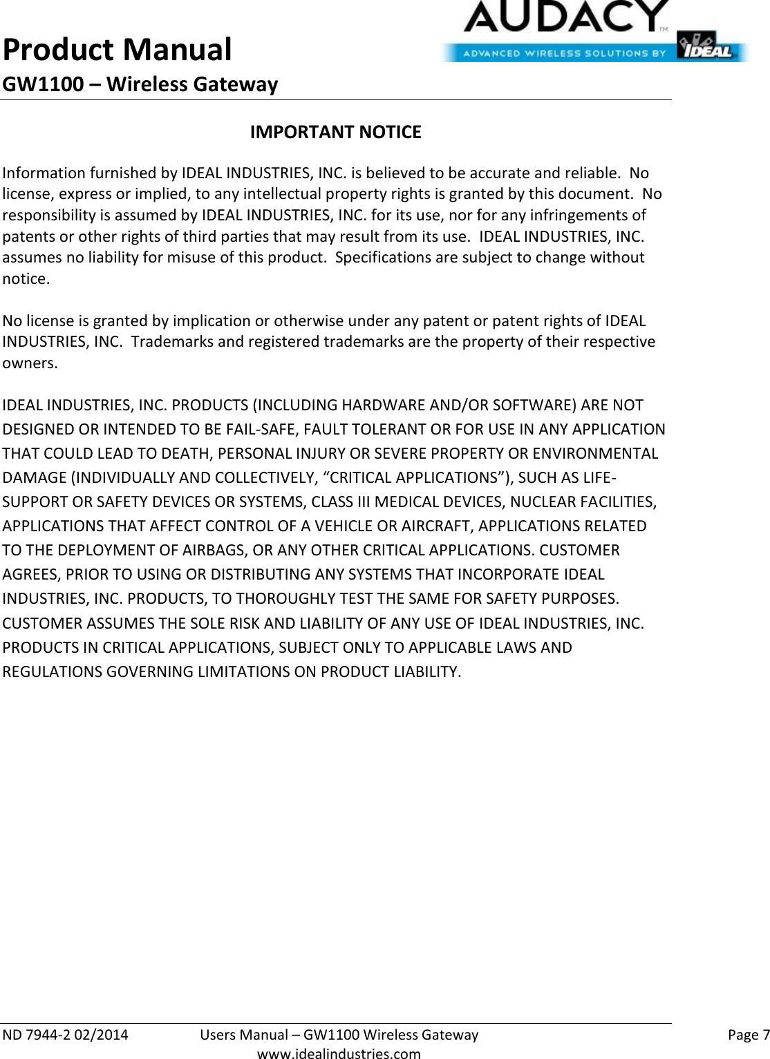 Product Manual GW1100 – Wireless Gateway  ND 7944-2 02/2014  Users Manual – GW1100 Wireless Gateway    Page 7  www.idealindustries.com IMPORTANT NOTICE Information furnished by IDEAL INDUSTRIES, INC. is believed to be accurate and reliable.  No license, express or implied, to any intellectual property rights is granted by this document.  No responsibility is assumed by IDEAL INDUSTRIES, INC. for its use, nor for any infringements of patents or other rights of third parties that may result from its use.  IDEAL INDUSTRIES, INC. assumes no liability for misuse of this product.  Specifications are subject to change without notice.    No license is granted by implication or otherwise under any patent or patent rights of IDEAL INDUSTRIES, INC.  Trademarks and registered trademarks are the property of their respective owners.  IDEAL INDUSTRIES, INC. PRODUCTS (INCLUDING HARDWARE AND/OR SOFTWARE) ARE NOT DESIGNED OR INTENDED TO BE FAIL-SAFE, FAULT TOLERANT OR FOR USE IN ANY APPLICATION THAT COULD LEAD TO DEATH, PERSONAL INJURY OR SEVERE PROPERTY OR ENVIRONMENTAL DAMAGE (INDIVIDUALLY AND COLLECTIVELY, “CRITICAL APPLICATIONS”), SUCH AS LIFE-SUPPORT OR SAFETY DEVICES OR SYSTEMS, CLASS III MEDICAL DEVICES, NUCLEAR FACILITIES, APPLICATIONS THAT AFFECT CONTROL OF A VEHICLE OR AIRCRAFT, APPLICATIONS RELATED TO THE DEPLOYMENT OF AIRBAGS, OR ANY OTHER CRITICAL APPLICATIONS. CUSTOMER AGREES, PRIOR TO USING OR DISTRIBUTING ANY SYSTEMS THAT INCORPORATE IDEAL INDUSTRIES, INC. PRODUCTS, TO THOROUGHLY TEST THE SAME FOR SAFETY PURPOSES. CUSTOMER ASSUMES THE SOLE RISK AND LIABILITY OF ANY USE OF IDEAL INDUSTRIES, INC. PRODUCTS IN CRITICAL APPLICATIONS, SUBJECT ONLY TO APPLICABLE LAWS AND REGULATIONS GOVERNING LIMITATIONS ON PRODUCT LIABILITY.       