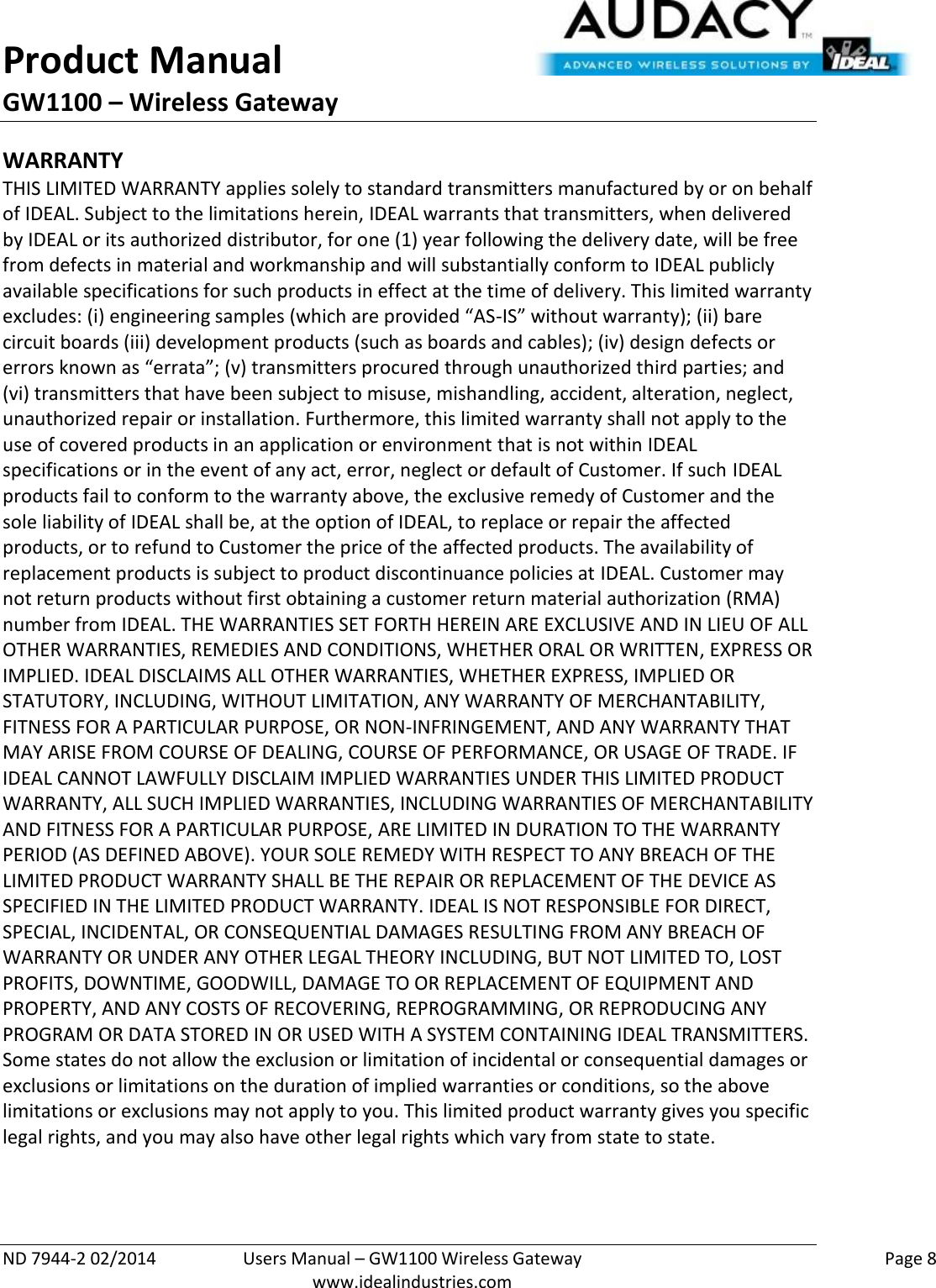 Product Manual GW1100 – Wireless Gateway  ND 7944-2 02/2014  Users Manual – GW1100 Wireless Gateway    Page 8  www.idealindustries.com WARRANTY THIS LIMITED WARRANTY applies solely to standard transmitters manufactured by or on behalf of IDEAL. Subject to the limitations herein, IDEAL warrants that transmitters, when delivered by IDEAL or its authorized distributor, for one (1) year following the delivery date, will be free from defects in material and workmanship and will substantially conform to IDEAL publicly available specifications for such products in effect at the time of delivery. This limited warranty excludes: (i) engineering samples (which are provided “AS-IS” without warranty); (ii) bare circuit boards (iii) development products (such as boards and cables); (iv) design defects or errors known as “errata”; (v) transmitters procured through unauthorized third parties; and (vi) transmitters that have been subject to misuse, mishandling, accident, alteration, neglect, unauthorized repair or installation. Furthermore, this limited warranty shall not apply to the use of covered products in an application or environment that is not within IDEAL specifications or in the event of any act, error, neglect or default of Customer. If such IDEAL products fail to conform to the warranty above, the exclusive remedy of Customer and the sole liability of IDEAL shall be, at the option of IDEAL, to replace or repair the affected products, or to refund to Customer the price of the affected products. The availability of replacement products is subject to product discontinuance policies at IDEAL. Customer may not return products without first obtaining a customer return material authorization (RMA) number from IDEAL. THE WARRANTIES SET FORTH HEREIN ARE EXCLUSIVE AND IN LIEU OF ALL OTHER WARRANTIES, REMEDIES AND CONDITIONS, WHETHER ORAL OR WRITTEN, EXPRESS OR IMPLIED. IDEAL DISCLAIMS ALL OTHER WARRANTIES, WHETHER EXPRESS, IMPLIED OR STATUTORY, INCLUDING, WITHOUT LIMITATION, ANY WARRANTY OF MERCHANTABILITY, FITNESS FOR A PARTICULAR PURPOSE, OR NON-INFRINGEMENT, AND ANY WARRANTY THAT MAY ARISE FROM COURSE OF DEALING, COURSE OF PERFORMANCE, OR USAGE OF TRADE. IF IDEAL CANNOT LAWFULLY DISCLAIM IMPLIED WARRANTIES UNDER THIS LIMITED PRODUCT WARRANTY, ALL SUCH IMPLIED WARRANTIES, INCLUDING WARRANTIES OF MERCHANTABILITY AND FITNESS FOR A PARTICULAR PURPOSE, ARE LIMITED IN DURATION TO THE WARRANTY PERIOD (AS DEFINED ABOVE). YOUR SOLE REMEDY WITH RESPECT TO ANY BREACH OF THE LIMITED PRODUCT WARRANTY SHALL BE THE REPAIR OR REPLACEMENT OF THE DEVICE AS SPECIFIED IN THE LIMITED PRODUCT WARRANTY. IDEAL IS NOT RESPONSIBLE FOR DIRECT, SPECIAL, INCIDENTAL, OR CONSEQUENTIAL DAMAGES RESULTING FROM ANY BREACH OF WARRANTY OR UNDER ANY OTHER LEGAL THEORY INCLUDING, BUT NOT LIMITED TO, LOST PROFITS, DOWNTIME, GOODWILL, DAMAGE TO OR REPLACEMENT OF EQUIPMENT AND PROPERTY, AND ANY COSTS OF RECOVERING, REPROGRAMMING, OR REPRODUCING ANY PROGRAM OR DATA STORED IN OR USED WITH A SYSTEM CONTAINING IDEAL TRANSMITTERS. Some states do not allow the exclusion or limitation of incidental or consequential damages or exclusions or limitations on the duration of implied warranties or conditions, so the above limitations or exclusions may not apply to you. This limited product warranty gives you specific legal rights, and you may also have other legal rights which vary from state to state.  