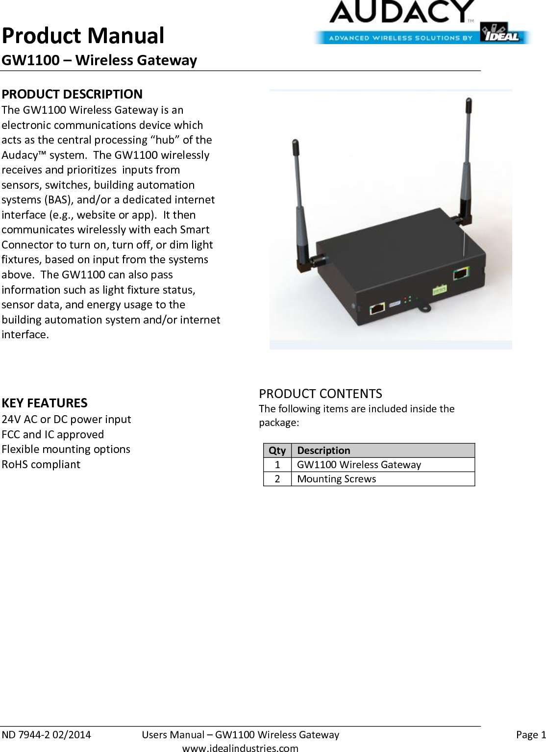 Product Manual GW1100 – Wireless Gateway  ND 7944-2 02/2014  Users Manual – GW1100 Wireless Gateway    Page 1  www.idealindustries.com PRODUCT DESCRIPTION The GW1100 Wireless Gateway is an electronic communications device which acts as the central processing “hub” of the Audacy™ system.  The GW1100 wirelessly receives and prioritizes  inputs from sensors, switches, building automation systems (BAS), and/or a dedicated internet interface (e.g., website or app).  It then communicates wirelessly with each Smart Connector to turn on, turn off, or dim light fixtures, based on input from the systems above.  The GW1100 can also pass information such as light fixture status, sensor data, and energy usage to the building automation system and/or internet interface.    KEY FEATURES 24V AC or DC power input FCC and IC approved Flexible mounting options RoHS compliant     PRODUCT CONTENTS The following items are included inside the package:  Qty Description 1 GW1100 Wireless Gateway 2 Mounting Screws                     