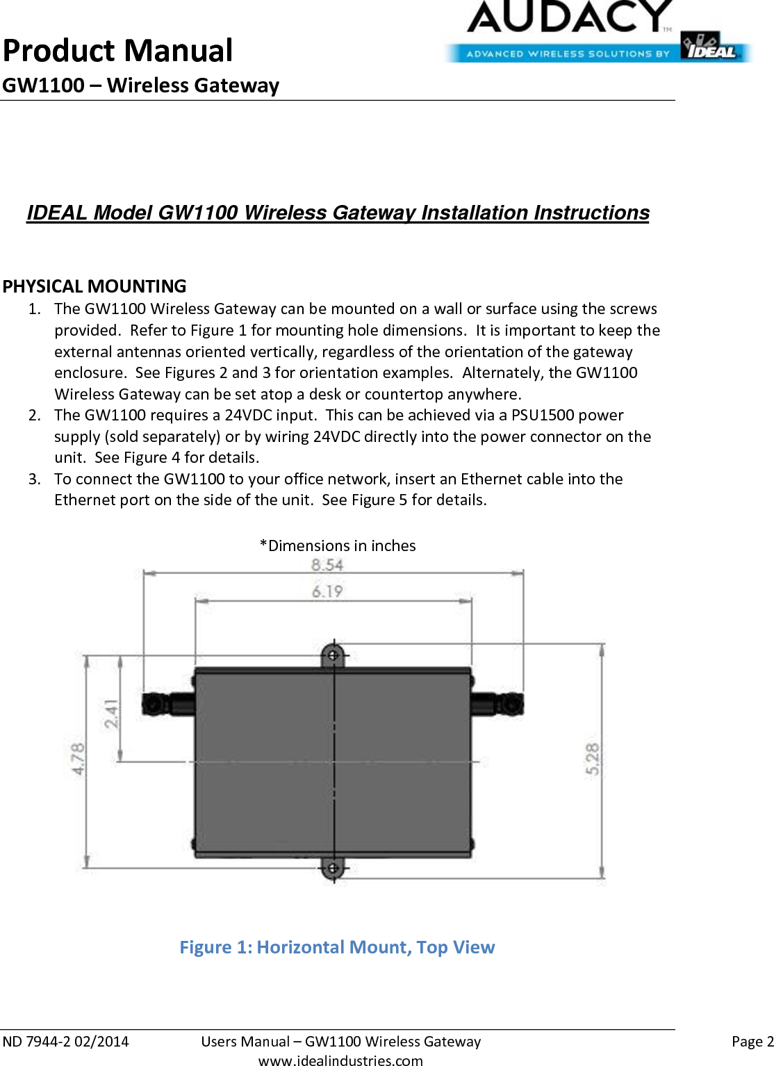 Product Manual GW1100 – Wireless Gateway  ND 7944-2 02/2014  Users Manual – GW1100 Wireless Gateway    Page 2  www.idealindustries.com    IDEAL Model GW1100 Wireless Gateway Installation Instructions    PHYSICAL MOUNTING 1. The GW1100 Wireless Gateway can be mounted on a wall or surface using the screws provided.  Refer to Figure 1 for mounting hole dimensions.  It is important to keep the external antennas oriented vertically, regardless of the orientation of the gateway enclosure.  See Figures 2 and 3 for orientation examples.  Alternately, the GW1100 Wireless Gateway can be set atop a desk or countertop anywhere.   2. The GW1100 requires a 24VDC input.  This can be achieved via a PSU1500 power supply (sold separately) or by wiring 24VDC directly into the power connector on the unit.  See Figure 4 for details. 3. To connect the GW1100 to your office network, insert an Ethernet cable into the Ethernet port on the side of the unit.  See Figure 5 for details.  *Dimensions in inches Figure 1: Horizontal Mount, Top View  