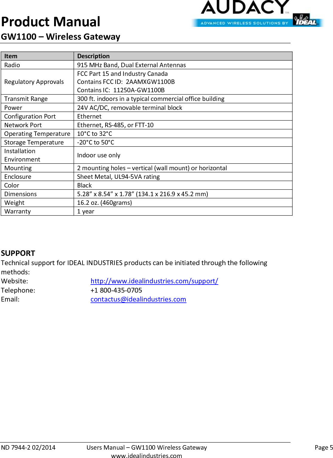 Product Manual GW1100 – Wireless Gateway  ND 7944-2 02/2014  Users Manual – GW1100 Wireless Gateway    Page 5  www.idealindustries.com Item Description Radio 915 MHz Band, Dual External Antennas Regulatory Approvals FCC Part 15 and Industry Canada Contains FCC ID:  2AAMXGW1100B Contains IC:  11250A-GW1100B Transmit Range 300 ft. indoors in a typical commercial office building Power 24V AC/DC, removable terminal block Configuration Port Ethernet Network Port Ethernet, RS-485, or FTT-10 Operating Temperature 10°C to 32°C Storage Temperature -20°C to 50°C Installation Environment Indoor use only Mounting 2 mounting holes – vertical (wall mount) or horizontal Enclosure Sheet Metal, UL94-5VA rating Color Black Dimensions 5.28” x 8.54” x 1.78” (134.1 x 216.9 x 45.2 mm) Weight 16.2 oz. (460grams) Warranty 1 year    SUPPORT Technical support for IDEAL INDUSTRIES products can be initiated through the following methods: Website:      http://www.idealindustries.com/support/  Telephone:      +1 800-435-0705 Email:        contactus@idealindustries.com        