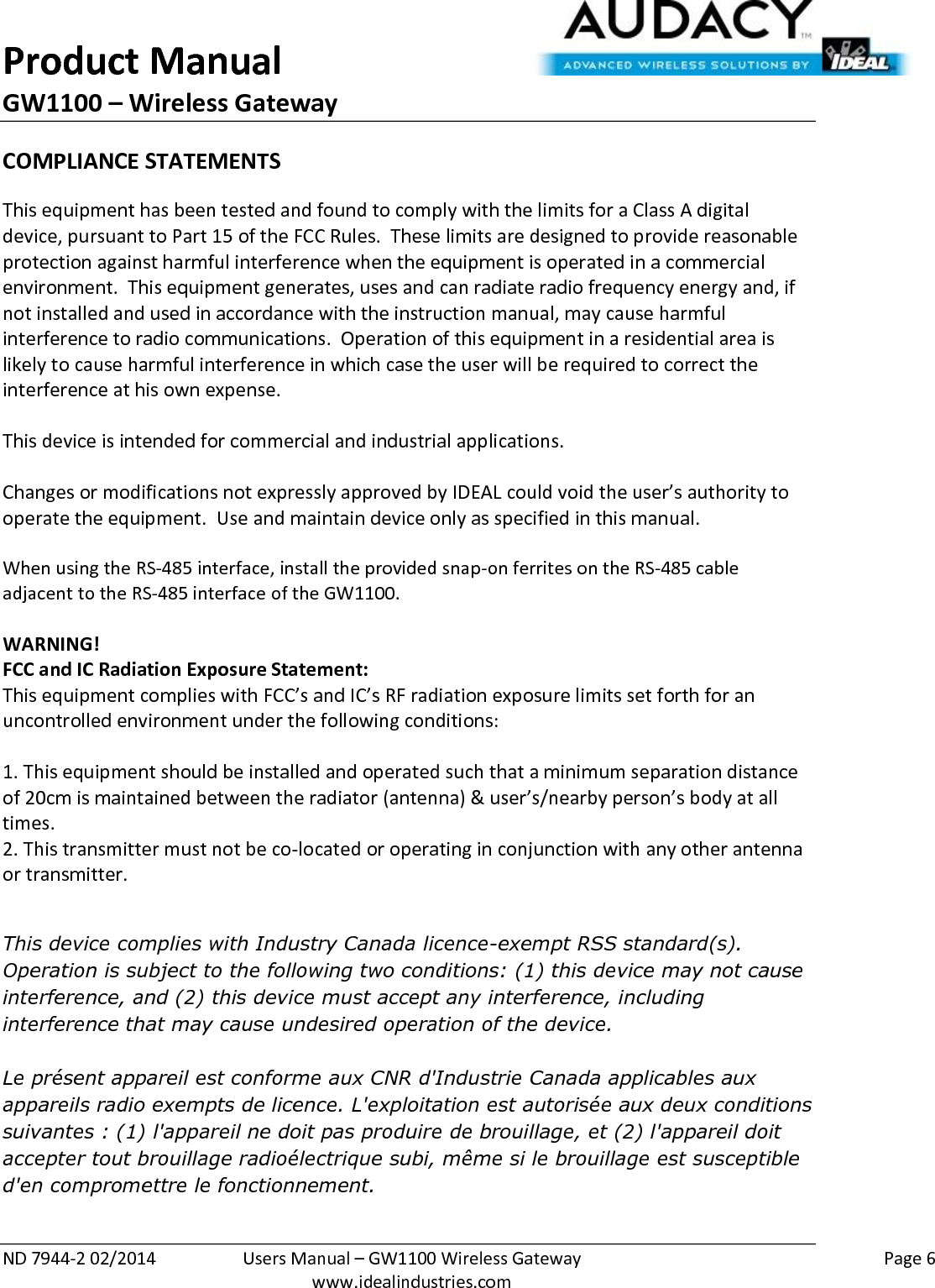 Product Manual GW1100 – Wireless Gateway  ND 7944-2 02/2014  Users Manual – GW1100 Wireless Gateway    Page 6  www.idealindustries.com COMPLIANCE STATEMENTS This equipment has been tested and found to comply with the limits for a Class A digital device, pursuant to Part 15 of the FCC Rules.  These limits are designed to provide reasonable protection against harmful interference when the equipment is operated in a commercial environment.  This equipment generates, uses and can radiate radio frequency energy and, if not installed and used in accordance with the instruction manual, may cause harmful interference to radio communications.  Operation of this equipment in a residential area is likely to cause harmful interference in which case the user will be required to correct the interference at his own expense.  This device is intended for commercial and industrial applications.  Changes or modifications not expressly approved by IDEAL could void the user’s authority to operate the equipment.  Use and maintain device only as specified in this manual.    When using the RS-485 interface, install the provided snap-on ferrites on the RS-485 cable adjacent to the RS-485 interface of the GW1100.  WARNING! FCC and IC Radiation Exposure Statement: This equipment complies with FCC’s and IC’s RF radiation exposure limits set forth for an uncontrolled environment under the following conditions:                  1. This equipment should be installed and operated such that a minimum separation distance of 20cm is maintained between the radiator (antenna) &amp; user’s/nearby person’s body at all times. 2. This transmitter must not be co-located or operating in conjunction with any other antenna or transmitter.  This device complies with Industry Canada licence-exempt RSS standard(s). Operation is subject to the following two conditions: (1) this device may not cause interference, and (2) this device must accept any interference, including interference that may cause undesired operation of the device.   Le présent appareil est conforme aux CNR d&apos;Industrie Canada applicables aux appareils radio exempts de licence. L&apos;exploitation est autorisée aux deux conditions suivantes : (1) l&apos;appareil ne doit pas produire de brouillage, et (2) l&apos;appareil doit accepter tout brouillage radioélectrique subi, même si le brouillage est susceptible d&apos;en compromettre le fonctionnement.     