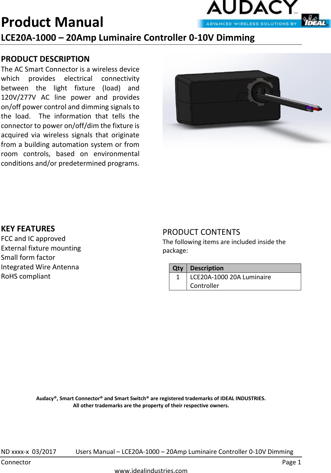 Product Manual LCE20A-1000 – 20Amp Luminaire Controller 0-10V Dimming  ND xxxx-x  03/2017            Users Manual – LCE20A-1000 – 20Amp Luminaire Controller 0-10V Dimming Connector    Page 1  www.idealindustries.com PRODUCT DESCRIPTION The AC Smart Connector is a wireless device which  provides  electrical  connectivity between  the  light  fixture  (load)  and 120V/277V  AC  line  power  and  provides on/off power control and dimming signals to the  load.    The  information  that  tells  the connector to power on/off/dim the fixture is acquired  via  wireless  signals  that  originate from a building automation system or from room  controls,  based  on  environmental conditions and/or predetermined programs.        KEY FEATURES FCC and IC approved External fixture mounting Small form factor  Integrated Wire Antenna RoHS compliant           PRODUCT CONTENTS The following items are included inside the package:  Qty Description 1 LCE20A-1000 20A Luminaire Controller               Audacy®, Smart Connector® and Smart Switch® are registered trademarks of IDEAL INDUSTRIES. All other trademarks are the property of their respective owners.   