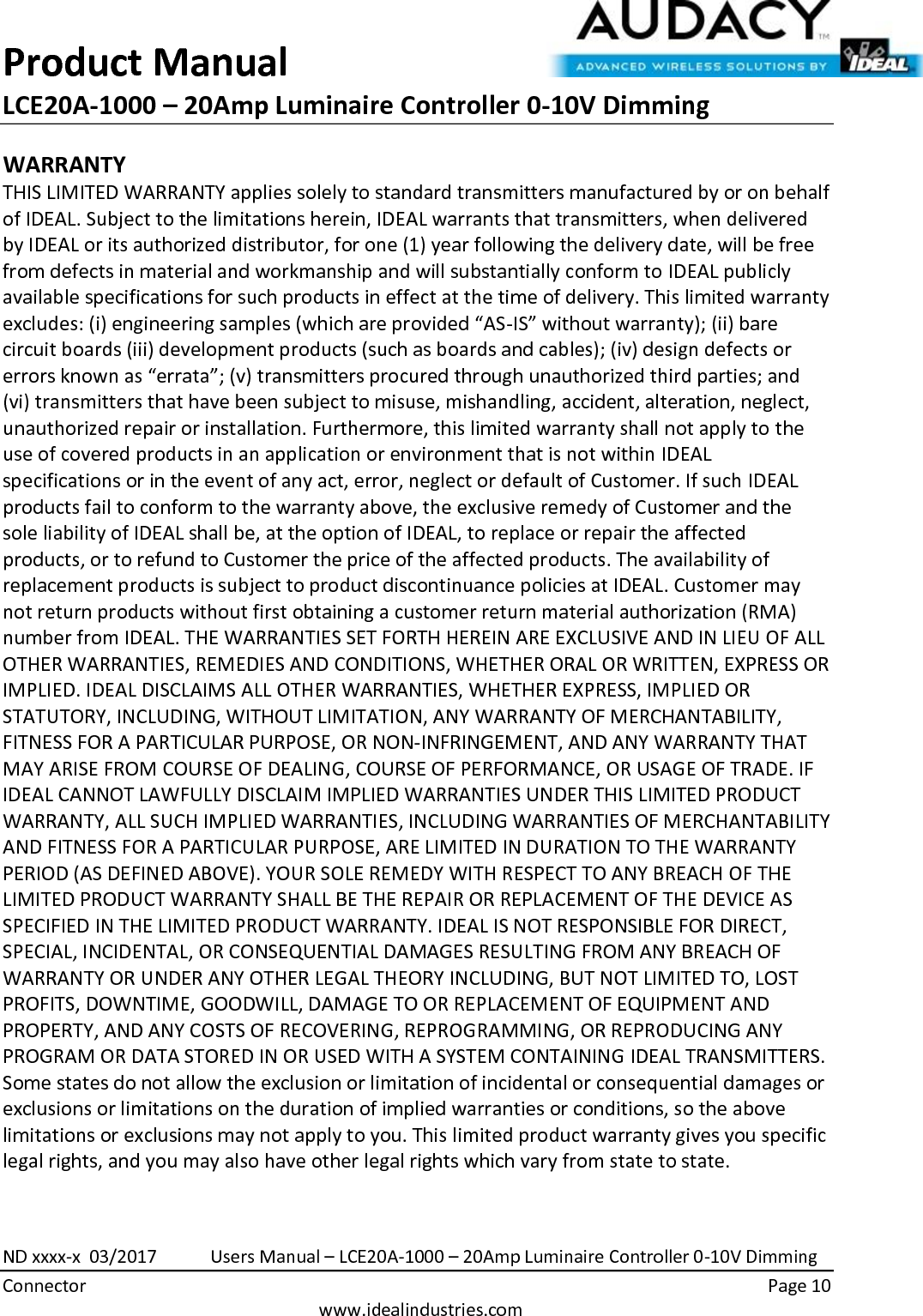 Product Manual LCE20A-1000 – 20Amp Luminaire Controller 0-10V Dimming  ND xxxx-x  03/2017            Users Manual – LCE20A-1000 – 20Amp Luminaire Controller 0-10V Dimming Connector    Page 10  www.idealindustries.com WARRANTY THIS LIMITED WARRANTY applies solely to standard transmitters manufactured by or on behalf of IDEAL. Subject to the limitations herein, IDEAL warrants that transmitters, when delivered by IDEAL or its authorized distributor, for one (1) year following the delivery date, will be free from defects in material and workmanship and will substantially conform to IDEAL publicly available specifications for such products in effect at the time of delivery. This limited warranty excludes: (i) engineering samples (which are provided “AS-IS” without warranty); (ii) bare circuit boards (iii) development products (such as boards and cables); (iv) design defects or errors known as “errata”; (v) transmitters procured through unauthorized third parties; and (vi) transmitters that have been subject to misuse, mishandling, accident, alteration, neglect, unauthorized repair or installation. Furthermore, this limited warranty shall not apply to the use of covered products in an application or environment that is not within IDEAL specifications or in the event of any act, error, neglect or default of Customer. If such IDEAL products fail to conform to the warranty above, the exclusive remedy of Customer and the sole liability of IDEAL shall be, at the option of IDEAL, to replace or repair the affected products, or to refund to Customer the price of the affected products. The availability of replacement products is subject to product discontinuance policies at IDEAL. Customer may not return products without first obtaining a customer return material authorization (RMA) number from IDEAL. THE WARRANTIES SET FORTH HEREIN ARE EXCLUSIVE AND IN LIEU OF ALL OTHER WARRANTIES, REMEDIES AND CONDITIONS, WHETHER ORAL OR WRITTEN, EXPRESS OR IMPLIED. IDEAL DISCLAIMS ALL OTHER WARRANTIES, WHETHER EXPRESS, IMPLIED OR STATUTORY, INCLUDING, WITHOUT LIMITATION, ANY WARRANTY OF MERCHANTABILITY, FITNESS FOR A PARTICULAR PURPOSE, OR NON-INFRINGEMENT, AND ANY WARRANTY THAT MAY ARISE FROM COURSE OF DEALING, COURSE OF PERFORMANCE, OR USAGE OF TRADE. IF IDEAL CANNOT LAWFULLY DISCLAIM IMPLIED WARRANTIES UNDER THIS LIMITED PRODUCT WARRANTY, ALL SUCH IMPLIED WARRANTIES, INCLUDING WARRANTIES OF MERCHANTABILITY AND FITNESS FOR A PARTICULAR PURPOSE, ARE LIMITED IN DURATION TO THE WARRANTY PERIOD (AS DEFINED ABOVE). YOUR SOLE REMEDY WITH RESPECT TO ANY BREACH OF THE LIMITED PRODUCT WARRANTY SHALL BE THE REPAIR OR REPLACEMENT OF THE DEVICE AS SPECIFIED IN THE LIMITED PRODUCT WARRANTY. IDEAL IS NOT RESPONSIBLE FOR DIRECT, SPECIAL, INCIDENTAL, OR CONSEQUENTIAL DAMAGES RESULTING FROM ANY BREACH OF WARRANTY OR UNDER ANY OTHER LEGAL THEORY INCLUDING, BUT NOT LIMITED TO, LOST PROFITS, DOWNTIME, GOODWILL, DAMAGE TO OR REPLACEMENT OF EQUIPMENT AND PROPERTY, AND ANY COSTS OF RECOVERING, REPROGRAMMING, OR REPRODUCING ANY PROGRAM OR DATA STORED IN OR USED WITH A SYSTEM CONTAINING IDEAL TRANSMITTERS. Some states do not allow the exclusion or limitation of incidental or consequential damages or exclusions or limitations on the duration of implied warranties or conditions, so the above limitations or exclusions may not apply to you. This limited product warranty gives you specific legal rights, and you may also have other legal rights which vary from state to state.  