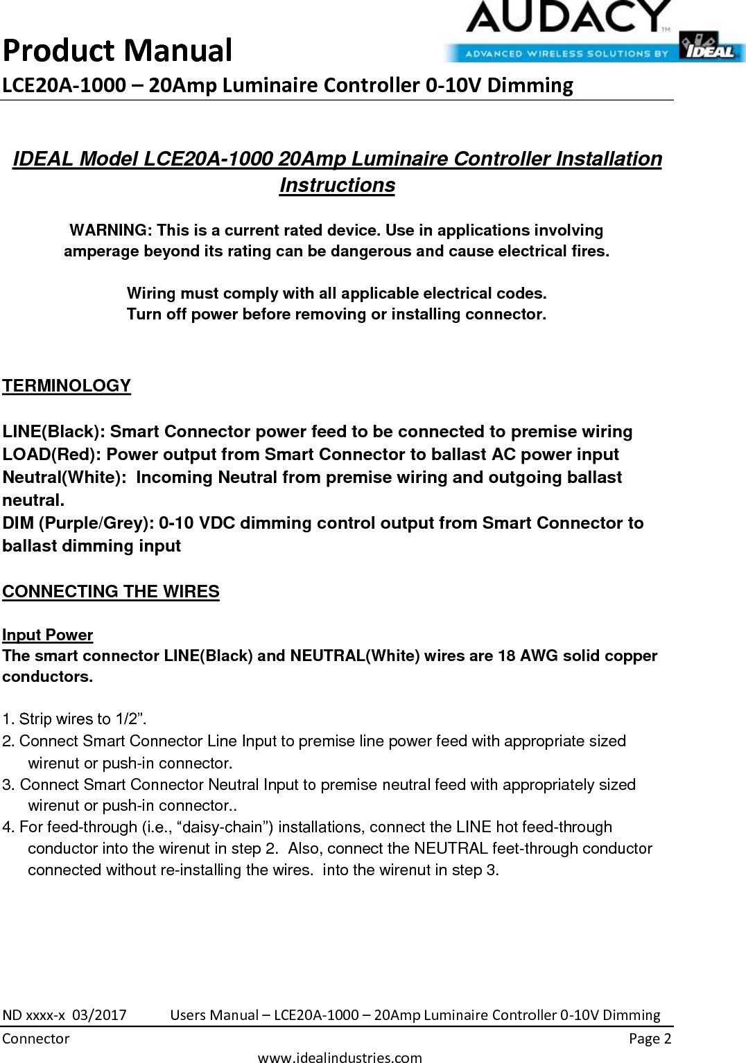 Product Manual LCE20A-1000 – 20Amp Luminaire Controller 0-10V Dimming  ND xxxx-x  03/2017            Users Manual – LCE20A-1000 – 20Amp Luminaire Controller 0-10V Dimming Connector    Page 2  www.idealindustries.com  IDEAL Model LCE20A-1000 20Amp Luminaire Controller Installation Instructions   WARNING: This is a current rated device. Use in applications involving amperage beyond its rating can be dangerous and cause electrical fires.  Wiring must comply with all applicable electrical codes. Turn off power before removing or installing connector.   TERMINOLOGY   LINE(Black): Smart Connector power feed to be connected to premise wiring LOAD(Red): Power output from Smart Connector to ballast AC power input Neutral(White):  Incoming Neutral from premise wiring and outgoing ballast neutral. DIM (Purple/Grey): 0-10 VDC dimming control output from Smart Connector to ballast dimming input   CONNECTING THE WIRES   Input Power The smart connector LINE(Black) and NEUTRAL(White) wires are 18 AWG solid copper conductors.  1. Strip wires to 1/2”. 2. Connect Smart Connector Line Input to premise line power feed with appropriate sized wirenut or push-in connector. 3. Connect Smart Connector Neutral Input to premise neutral feed with appropriately sized wirenut or push-in connector.. 4. For feed-through (i.e., “daisy-chain”) installations, connect the LINE hot feed-through conductor into the wirenut in step 2.  Also, connect the NEUTRAL feet-through conductor connected without re-installing the wires.  into the wirenut in step 3.        