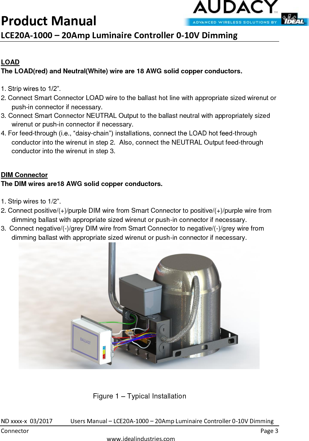 Product Manual LCE20A-1000 – 20Amp Luminaire Controller 0-10V Dimming  ND xxxx-x  03/2017            Users Manual – LCE20A-1000 – 20Amp Luminaire Controller 0-10V Dimming Connector    Page 3  www.idealindustries.com  LOAD The LOAD(red) and Neutral(White) wire are 18 AWG solid copper conductors.    1. Strip wires to 1/2”. 2. Connect Smart Connector LOAD wire to the ballast hot line with appropriate sized wirenut or push-in connector if necessary. 3. Connect Smart Connector NEUTRAL Output to the ballast neutral with appropriately sized wirenut or push-in connector if necessary. 4. For feed-through (i.e., “daisy-chain”) installations, connect the LOAD hot feed-through conductor into the wirenut in step 2.  Also, connect the NEUTRAL Output feed-through conductor into the wirenut in step 3.  DIM Connector The DIM wires are18 AWG solid copper conductors.   1. Strip wires to 1/2”. 2. Connect positive/(+)/purple DIM wire from Smart Connector to positive/(+)/purple wire from dimming ballast with appropriate sized wirenut or push-in connector if necessary. 3.  Connect negative/(-)/grey DIM wire from Smart Connector to negative/(-)/grey wire from dimming ballast with appropriate sized wirenut or push-in connector if necessary.   Figure 1 – Typical Installation 