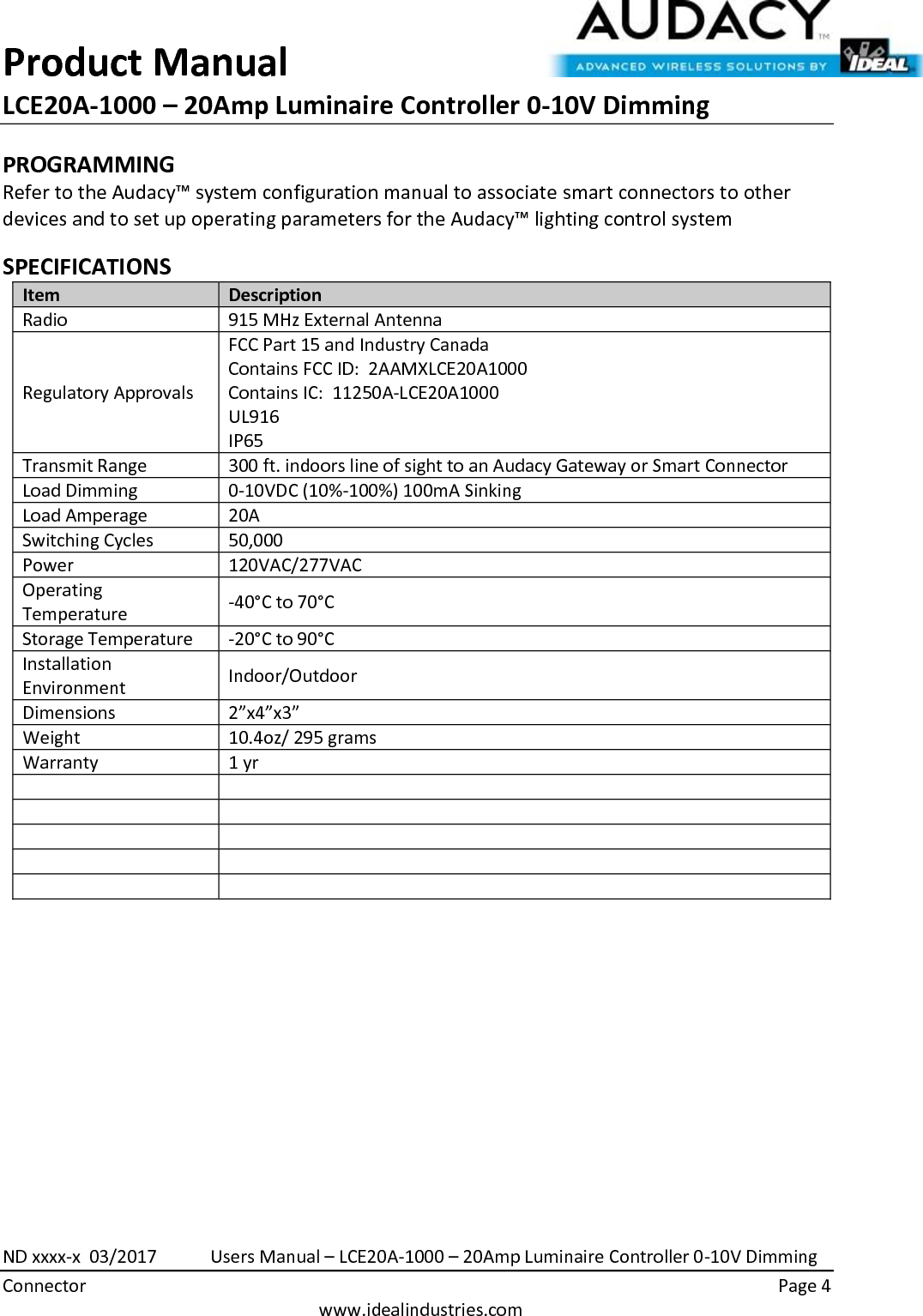 Product Manual LCE20A-1000 – 20Amp Luminaire Controller 0-10V Dimming  ND xxxx-x  03/2017            Users Manual – LCE20A-1000 – 20Amp Luminaire Controller 0-10V Dimming Connector    Page 4  www.idealindustries.com PROGRAMMING  Refer to the Audacy™ system configuration manual to associate smart connectors to other devices and to set up operating parameters for the Audacy™ lighting control system  SPECIFICATIONS Item Description Radio 915 MHz External Antenna Regulatory Approvals FCC Part 15 and Industry Canada Contains FCC ID:  2AAMXLCE20A1000 Contains IC:  11250A-LCE20A1000 UL916 IP65 Transmit Range 300 ft. indoors line of sight to an Audacy Gateway or Smart Connector Load Dimming 0-10VDC (10%-100%) 100mA Sinking Load Amperage 20A Switching Cycles 50,000  Power 120VAC/277VAC Operating Temperature -40°C to 70°C Storage Temperature -20°C to 90°C Installation Environment Indoor/Outdoor Dimensions 2”x4”x3” Weight 10.4oz/ 295 grams Warranty 1 yr                 