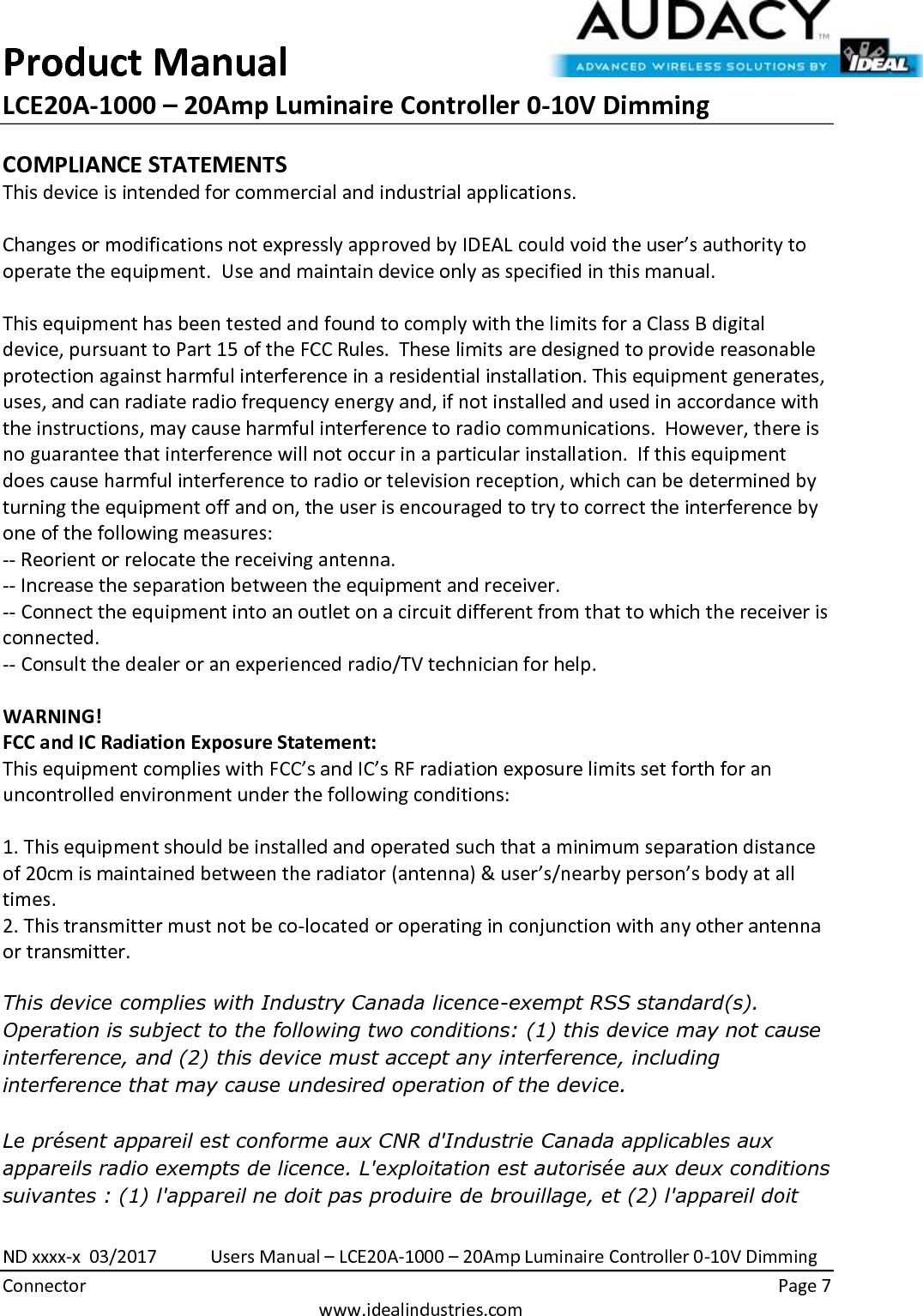 Product Manual LCE20A-1000 – 20Amp Luminaire Controller 0-10V Dimming  ND xxxx-x  03/2017            Users Manual – LCE20A-1000 – 20Amp Luminaire Controller 0-10V Dimming Connector    Page 7  www.idealindustries.com COMPLIANCE STATEMENTS This device is intended for commercial and industrial applications.  Changes or modifications not expressly approved by IDEAL could void the user’s authority to operate the equipment.  Use and maintain device only as specified in this manual.    This equipment has been tested and found to comply with the limits for a Class B digital device, pursuant to Part 15 of the FCC Rules.  These limits are designed to provide reasonable protection against harmful interference in a residential installation. This equipment generates, uses, and can radiate radio frequency energy and, if not installed and used in accordance with the instructions, may cause harmful interference to radio communications.  However, there is no guarantee that interference will not occur in a particular installation.  If this equipment does cause harmful interference to radio or television reception, which can be determined by turning the equipment off and on, the user is encouraged to try to correct the interference by one of the following measures: -- Reorient or relocate the receiving antenna. -- Increase the separation between the equipment and receiver. -- Connect the equipment into an outlet on a circuit different from that to which the receiver is connected. -- Consult the dealer or an experienced radio/TV technician for help.  WARNING! FCC and IC Radiation Exposure Statement: This equipment complies with FCC’s and IC’s RF radiation exposure limits set forth for an uncontrolled environment under the following conditions:                  1. This equipment should be installed and operated such that a minimum separation distance of 20cm is maintained between the radiator (antenna) &amp; user’s/nearby person’s body at all times. 2. This transmitter must not be co-located or operating in conjunction with any other antenna or transmitter.  This device complies with Industry Canada licence-exempt RSS standard(s). Operation is subject to the following two conditions: (1) this device may not cause interference, and (2) this device must accept any interference, including interference that may cause undesired operation of the device.     Le présent appareil est conforme aux CNR d&apos;Industrie Canada applicables aux appareils radio exempts de licence. L&apos;exploitation est autorisée aux deux conditions suivantes : (1) l&apos;appareil ne doit pas produire de brouillage, et (2) l&apos;appareil doit 