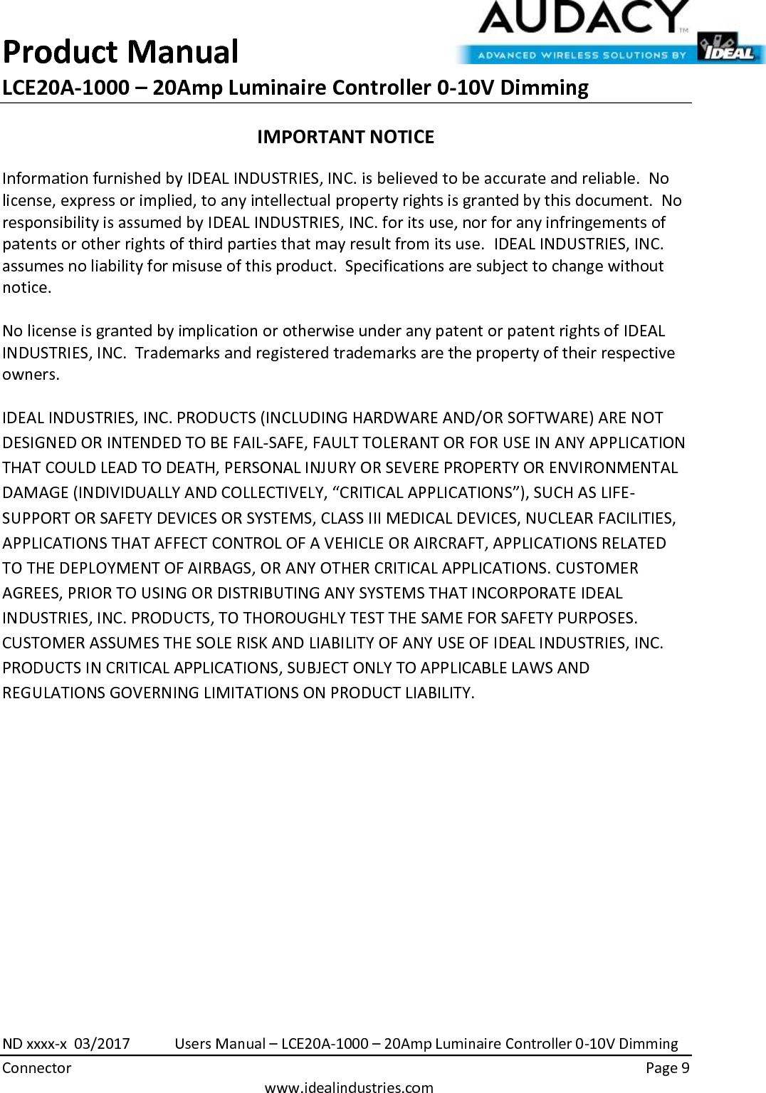 Product Manual LCE20A-1000 – 20Amp Luminaire Controller 0-10V Dimming  ND xxxx-x  03/2017            Users Manual – LCE20A-1000 – 20Amp Luminaire Controller 0-10V Dimming Connector    Page 9  www.idealindustries.com IMPORTANT NOTICE Information furnished by IDEAL INDUSTRIES, INC. is believed to be accurate and reliable.  No license, express or implied, to any intellectual property rights is granted by this document.  No responsibility is assumed by IDEAL INDUSTRIES, INC. for its use, nor for any infringements of patents or other rights of third parties that may result from its use.  IDEAL INDUSTRIES, INC. assumes no liability for misuse of this product.  Specifications are subject to change without notice.    No license is granted by implication or otherwise under any patent or patent rights of IDEAL INDUSTRIES, INC.  Trademarks and registered trademarks are the property of their respective owners.  IDEAL INDUSTRIES, INC. PRODUCTS (INCLUDING HARDWARE AND/OR SOFTWARE) ARE NOT DESIGNED OR INTENDED TO BE FAIL-SAFE, FAULT TOLERANT OR FOR USE IN ANY APPLICATION THAT COULD LEAD TO DEATH, PERSONAL INJURY OR SEVERE PROPERTY OR ENVIRONMENTAL DAMAGE (INDIVIDUALLY AND COLLECTIVELY, “CRITICAL APPLICATIONS”), SUCH AS LIFE-SUPPORT OR SAFETY DEVICES OR SYSTEMS, CLASS III MEDICAL DEVICES, NUCLEAR FACILITIES, APPLICATIONS THAT AFFECT CONTROL OF A VEHICLE OR AIRCRAFT, APPLICATIONS RELATED TO THE DEPLOYMENT OF AIRBAGS, OR ANY OTHER CRITICAL APPLICATIONS. CUSTOMER AGREES, PRIOR TO USING OR DISTRIBUTING ANY SYSTEMS THAT INCORPORATE IDEAL INDUSTRIES, INC. PRODUCTS, TO THOROUGHLY TEST THE SAME FOR SAFETY PURPOSES. CUSTOMER ASSUMES THE SOLE RISK AND LIABILITY OF ANY USE OF IDEAL INDUSTRIES, INC. PRODUCTS IN CRITICAL APPLICATIONS, SUBJECT ONLY TO APPLICABLE LAWS AND REGULATIONS GOVERNING LIMITATIONS ON PRODUCT LIABILITY.       