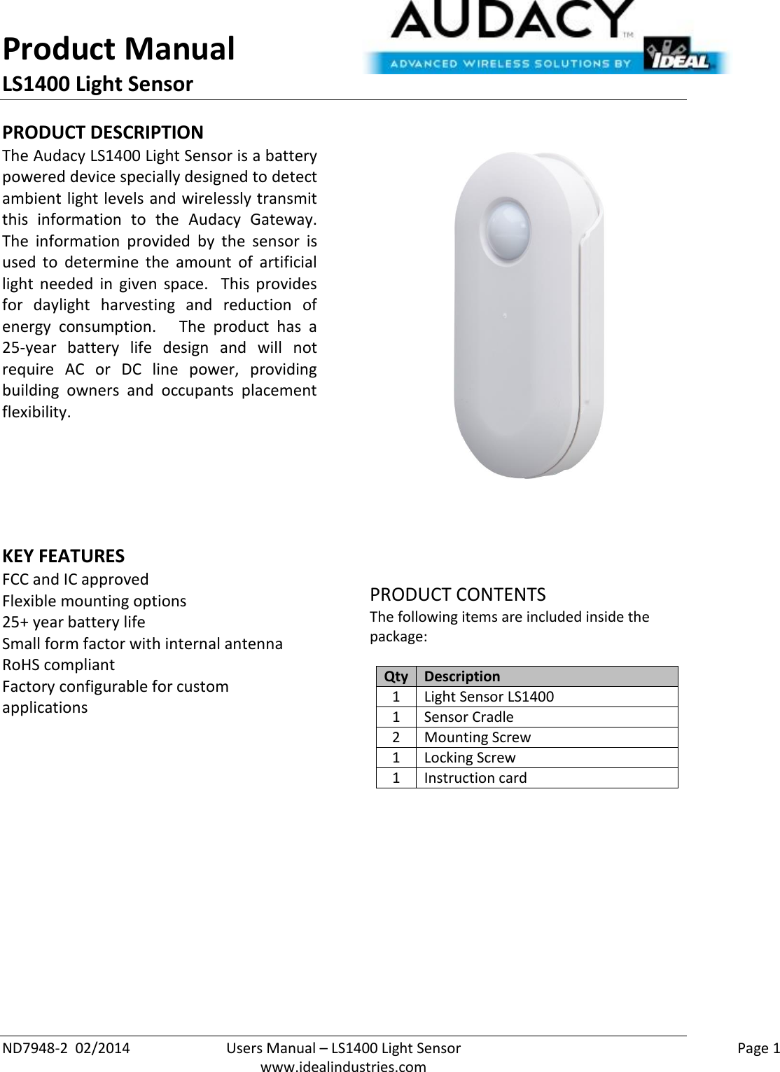 Product Manual LS1400 Light Sensor  ND7948-2  02/2014  Users Manual – LS1400 Light Sensor    Page 1  www.idealindustries.com PRODUCT DESCRIPTION The Audacy LS1400 Light Sensor is a battery powered device specially designed to detect ambient light levels and wirelessly transmit this  information  to  the  Audacy  Gateway.  The  information  provided  by  the  sensor  is used  to  determine  the  amount  of  artificial light  needed  in  given  space.    This  provides for  daylight  harvesting  and  reduction  of energy  consumption.      The  product  has  a 25-year  battery  life  design  and  will  not require  AC  or  DC  line  power,  providing building  owners  and  occupants  placement flexibility.        KEY FEATURES FCC and IC approved Flexible mounting options 25+ year battery life Small form factor with internal antenna RoHS compliant Factory configurable for custom applications         PRODUCT CONTENTS The following items are included inside the package:  Qty Description 1 Light Sensor LS1400 1 Sensor Cradle 2 Mounting Screw 1 Locking Screw 1 Instruction card              