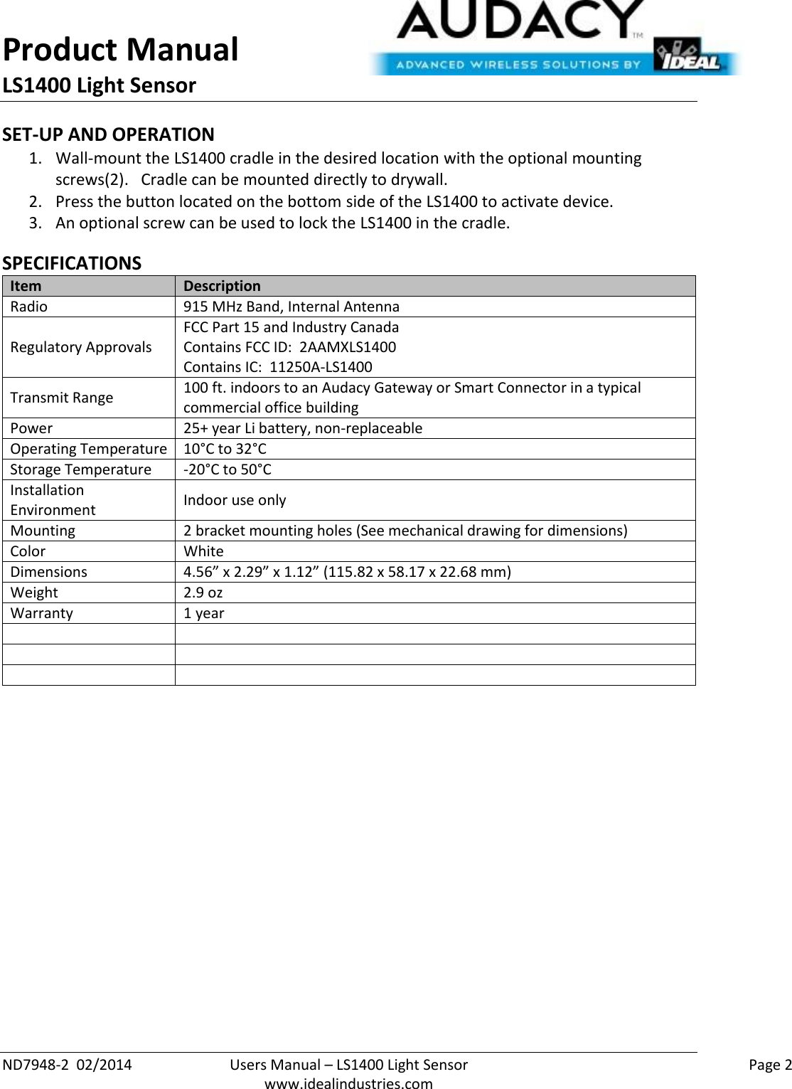 Product Manual LS1400 Light Sensor  ND7948-2  02/2014  Users Manual – LS1400 Light Sensor    Page 2  www.idealindustries.com SET-UP AND OPERATION 1. Wall-mount the LS1400 cradle in the desired location with the optional mounting screws(2).   Cradle can be mounted directly to drywall. 2. Press the button located on the bottom side of the LS1400 to activate device. 3. An optional screw can be used to lock the LS1400 in the cradle.  SPECIFICATIONS Item Description Radio 915 MHz Band, Internal Antenna Regulatory Approvals FCC Part 15 and Industry Canada Contains FCC ID:  2AAMXLS1400 Contains IC:  11250A-LS1400 Transmit Range 100 ft. indoors to an Audacy Gateway or Smart Connector in a typical commercial office building Power 25+ year Li battery, non-replaceable Operating Temperature 10°C to 32°C Storage Temperature -20°C to 50°C Installation Environment Indoor use only Mounting 2 bracket mounting holes (See mechanical drawing for dimensions) Color White Dimensions 4.56” x 2.29” x 1.12” (115.82 x 58.17 x 22.68 mm) Weight 2.9 oz Warranty 1 year               