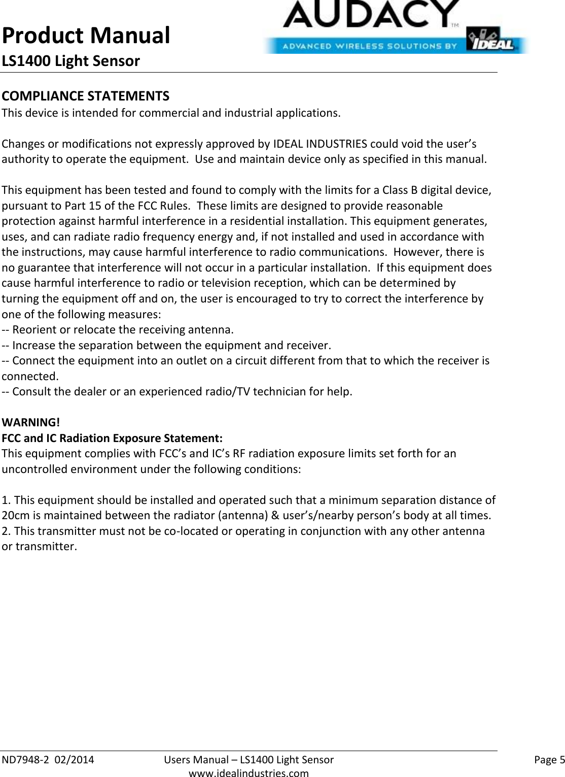 Product Manual LS1400 Light Sensor  ND7948-2  02/2014  Users Manual – LS1400 Light Sensor    Page 5  www.idealindustries.com COMPLIANCE STATEMENTS This device is intended for commercial and industrial applications.  Changes or modifications not expressly approved by IDEAL INDUSTRIES could void the user’s authority to operate the equipment.  Use and maintain device only as specified in this manual.    This equipment has been tested and found to comply with the limits for a Class B digital device, pursuant to Part 15 of the FCC Rules.  These limits are designed to provide reasonable protection against harmful interference in a residential installation. This equipment generates, uses, and can radiate radio frequency energy and, if not installed and used in accordance with the instructions, may cause harmful interference to radio communications.  However, there is no guarantee that interference will not occur in a particular installation.  If this equipment does cause harmful interference to radio or television reception, which can be determined by turning the equipment off and on, the user is encouraged to try to correct the interference by one of the following measures: -- Reorient or relocate the receiving antenna. -- Increase the separation between the equipment and receiver. -- Connect the equipment into an outlet on a circuit different from that to which the receiver is connected. -- Consult the dealer or an experienced radio/TV technician for help.  WARNING! FCC and IC Radiation Exposure Statement: This equipment complies with FCC’s and IC’s RF radiation exposure limits set forth for an uncontrolled environment under the following conditions:                  1. This equipment should be installed and operated such that a minimum separation distance of 20cm is maintained between the radiator (antenna) &amp; user’s/nearby person’s body at all times. 2. This transmitter must not be co-located or operating in conjunction with any other antenna or transmitter.     