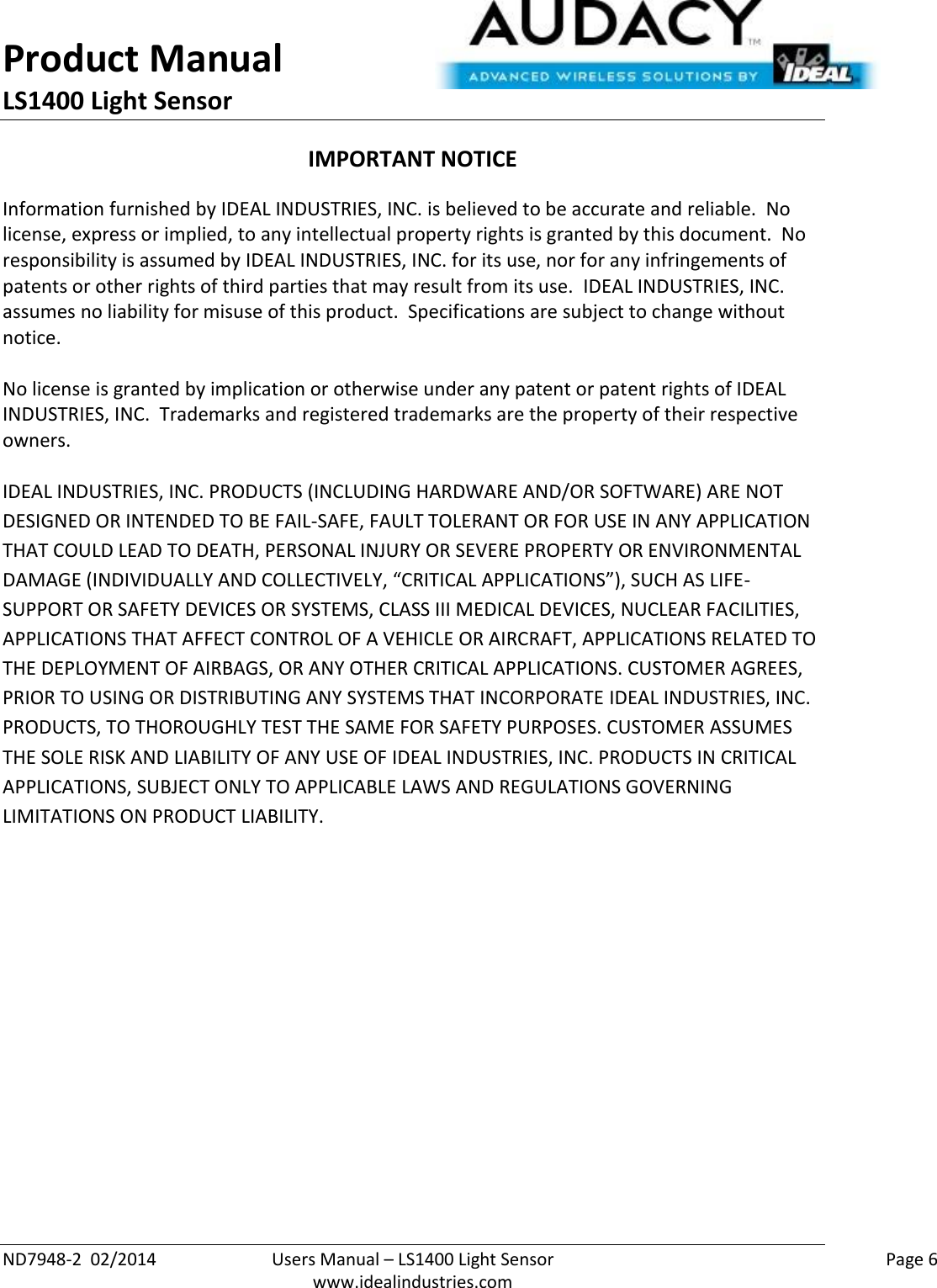 Product Manual LS1400 Light Sensor  ND7948-2  02/2014  Users Manual – LS1400 Light Sensor    Page 6  www.idealindustries.com IMPORTANT NOTICE Information furnished by IDEAL INDUSTRIES, INC. is believed to be accurate and reliable.  No license, express or implied, to any intellectual property rights is granted by this document.  No responsibility is assumed by IDEAL INDUSTRIES, INC. for its use, nor for any infringements of patents or other rights of third parties that may result from its use.  IDEAL INDUSTRIES, INC. assumes no liability for misuse of this product.  Specifications are subject to change without notice.    No license is granted by implication or otherwise under any patent or patent rights of IDEAL INDUSTRIES, INC.  Trademarks and registered trademarks are the property of their respective owners.  IDEAL INDUSTRIES, INC. PRODUCTS (INCLUDING HARDWARE AND/OR SOFTWARE) ARE NOT DESIGNED OR INTENDED TO BE FAIL-SAFE, FAULT TOLERANT OR FOR USE IN ANY APPLICATION THAT COULD LEAD TO DEATH, PERSONAL INJURY OR SEVERE PROPERTY OR ENVIRONMENTAL DAMAGE (INDIVIDUALLY AND COLLECTIVELY, “CRITICAL APPLICATIONS”), SUCH AS LIFE-SUPPORT OR SAFETY DEVICES OR SYSTEMS, CLASS III MEDICAL DEVICES, NUCLEAR FACILITIES, APPLICATIONS THAT AFFECT CONTROL OF A VEHICLE OR AIRCRAFT, APPLICATIONS RELATED TO THE DEPLOYMENT OF AIRBAGS, OR ANY OTHER CRITICAL APPLICATIONS. CUSTOMER AGREES, PRIOR TO USING OR DISTRIBUTING ANY SYSTEMS THAT INCORPORATE IDEAL INDUSTRIES, INC. PRODUCTS, TO THOROUGHLY TEST THE SAME FOR SAFETY PURPOSES. CUSTOMER ASSUMES THE SOLE RISK AND LIABILITY OF ANY USE OF IDEAL INDUSTRIES, INC. PRODUCTS IN CRITICAL APPLICATIONS, SUBJECT ONLY TO APPLICABLE LAWS AND REGULATIONS GOVERNING LIMITATIONS ON PRODUCT LIABILITY.       