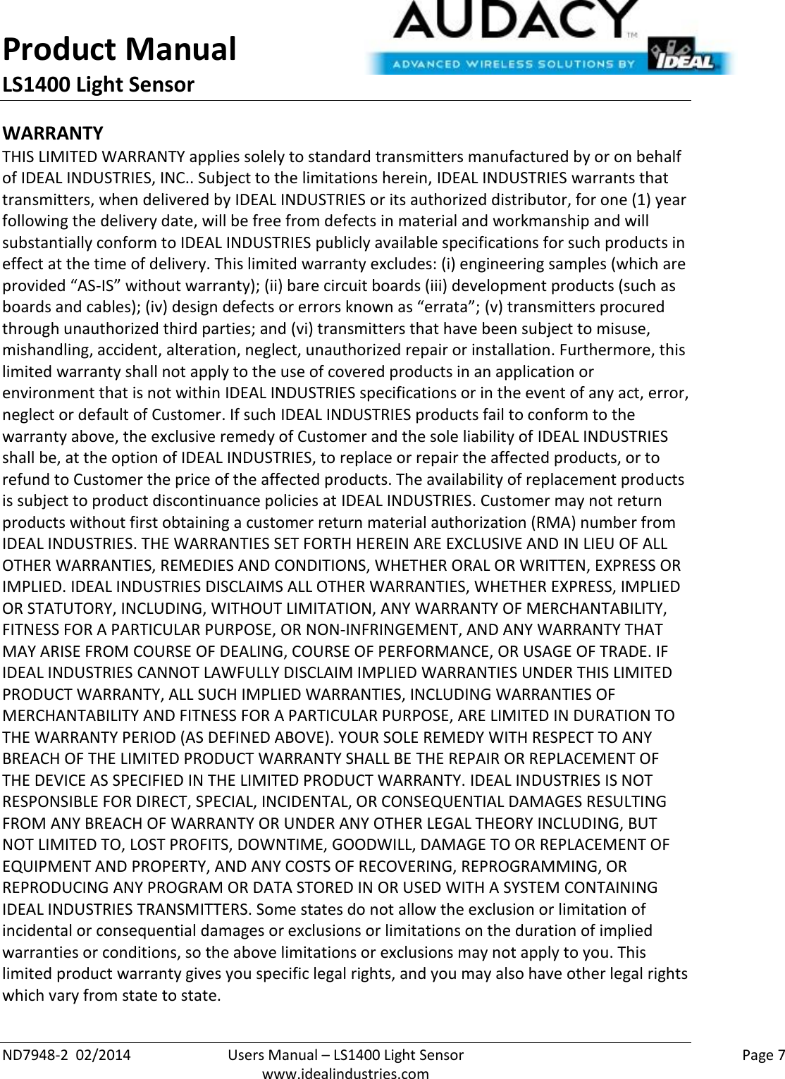 Product Manual LS1400 Light Sensor  ND7948-2  02/2014  Users Manual – LS1400 Light Sensor    Page 7  www.idealindustries.com WARRANTY THIS LIMITED WARRANTY applies solely to standard transmitters manufactured by or on behalf of IDEAL INDUSTRIES, INC.. Subject to the limitations herein, IDEAL INDUSTRIES warrants that transmitters, when delivered by IDEAL INDUSTRIES or its authorized distributor, for one (1) year following the delivery date, will be free from defects in material and workmanship and will substantially conform to IDEAL INDUSTRIES publicly available specifications for such products in effect at the time of delivery. This limited warranty excludes: (i) engineering samples (which are provided “AS-IS” without warranty); (ii) bare circuit boards (iii) development products (such as boards and cables); (iv) design defects or errors known as “errata”; (v) transmitters procured through unauthorized third parties; and (vi) transmitters that have been subject to misuse, mishandling, accident, alteration, neglect, unauthorized repair or installation. Furthermore, this limited warranty shall not apply to the use of covered products in an application or environment that is not within IDEAL INDUSTRIES specifications or in the event of any act, error, neglect or default of Customer. If such IDEAL INDUSTRIES products fail to conform to the warranty above, the exclusive remedy of Customer and the sole liability of IDEAL INDUSTRIES shall be, at the option of IDEAL INDUSTRIES, to replace or repair the affected products, or to refund to Customer the price of the affected products. The availability of replacement products is subject to product discontinuance policies at IDEAL INDUSTRIES. Customer may not return products without first obtaining a customer return material authorization (RMA) number from IDEAL INDUSTRIES. THE WARRANTIES SET FORTH HEREIN ARE EXCLUSIVE AND IN LIEU OF ALL OTHER WARRANTIES, REMEDIES AND CONDITIONS, WHETHER ORAL OR WRITTEN, EXPRESS OR IMPLIED. IDEAL INDUSTRIES DISCLAIMS ALL OTHER WARRANTIES, WHETHER EXPRESS, IMPLIED OR STATUTORY, INCLUDING, WITHOUT LIMITATION, ANY WARRANTY OF MERCHANTABILITY, FITNESS FOR A PARTICULAR PURPOSE, OR NON-INFRINGEMENT, AND ANY WARRANTY THAT MAY ARISE FROM COURSE OF DEALING, COURSE OF PERFORMANCE, OR USAGE OF TRADE. IF IDEAL INDUSTRIES CANNOT LAWFULLY DISCLAIM IMPLIED WARRANTIES UNDER THIS LIMITED PRODUCT WARRANTY, ALL SUCH IMPLIED WARRANTIES, INCLUDING WARRANTIES OF MERCHANTABILITY AND FITNESS FOR A PARTICULAR PURPOSE, ARE LIMITED IN DURATION TO THE WARRANTY PERIOD (AS DEFINED ABOVE). YOUR SOLE REMEDY WITH RESPECT TO ANY BREACH OF THE LIMITED PRODUCT WARRANTY SHALL BE THE REPAIR OR REPLACEMENT OF THE DEVICE AS SPECIFIED IN THE LIMITED PRODUCT WARRANTY. IDEAL INDUSTRIES IS NOT RESPONSIBLE FOR DIRECT, SPECIAL, INCIDENTAL, OR CONSEQUENTIAL DAMAGES RESULTING FROM ANY BREACH OF WARRANTY OR UNDER ANY OTHER LEGAL THEORY INCLUDING, BUT NOT LIMITED TO, LOST PROFITS, DOWNTIME, GOODWILL, DAMAGE TO OR REPLACEMENT OF EQUIPMENT AND PROPERTY, AND ANY COSTS OF RECOVERING, REPROGRAMMING, OR REPRODUCING ANY PROGRAM OR DATA STORED IN OR USED WITH A SYSTEM CONTAINING IDEAL INDUSTRIES TRANSMITTERS. Some states do not allow the exclusion or limitation of incidental or consequential damages or exclusions or limitations on the duration of implied warranties or conditions, so the above limitations or exclusions may not apply to you. This limited product warranty gives you specific legal rights, and you may also have other legal rights which vary from state to state.  