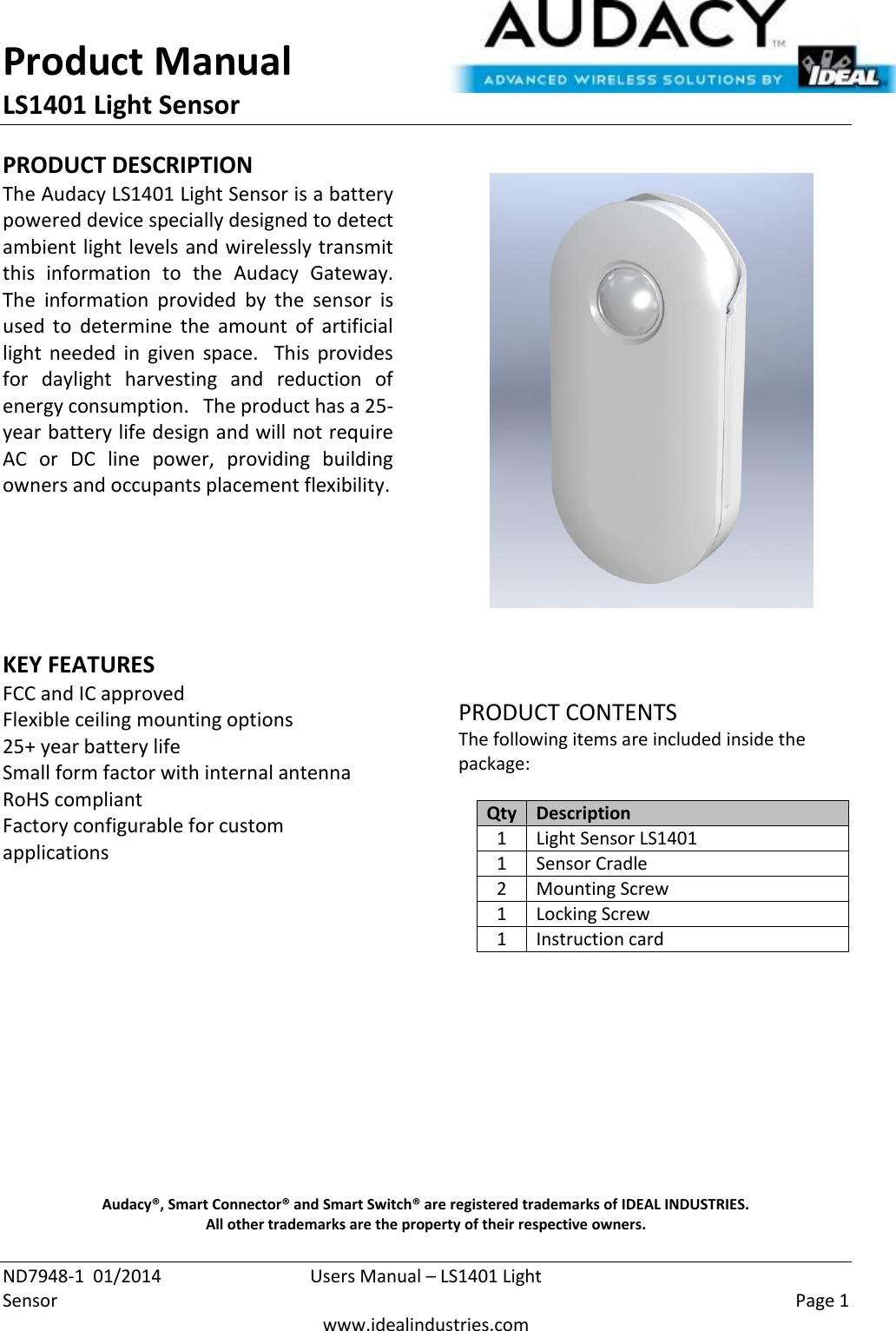 Product Manual LS1401 Light Sensor  ND7948-1  01/2014  Users Manual – LS1401 Light Sensor    Page 1  www.idealindustries.com PRODUCT DESCRIPTION The Audacy LS1401 Light Sensor is a battery powered device specially designed to detect ambient light levels and wirelessly transmit this  information  to  the  Audacy  Gateway.  The  information  provided  by  the  sensor  is used  to  determine  the amount  of  artificial light  needed  in  given  space.    This  provides for  daylight  harvesting  and  reduction  of energy consumption.   The product has a 25-year battery life design and will not require AC  or  DC  line  power,  providing  building owners and occupants placement flexibility.        KEY FEATURES FCC and IC approved Flexible ceiling mounting options 25+ year battery life Small form factor with internal antenna RoHS compliant Factory configurable for custom applications         PRODUCT CONTENTS The following items are included inside the package:  Qty Description 1 Light Sensor LS1401 1 Sensor Cradle 2 Mounting Screw 1 Locking Screw 1 Instruction card            Audacy®, Smart Connector® and Smart Switch® are registered trademarks of IDEAL INDUSTRIES. All other trademarks are the property of their respective owners. 