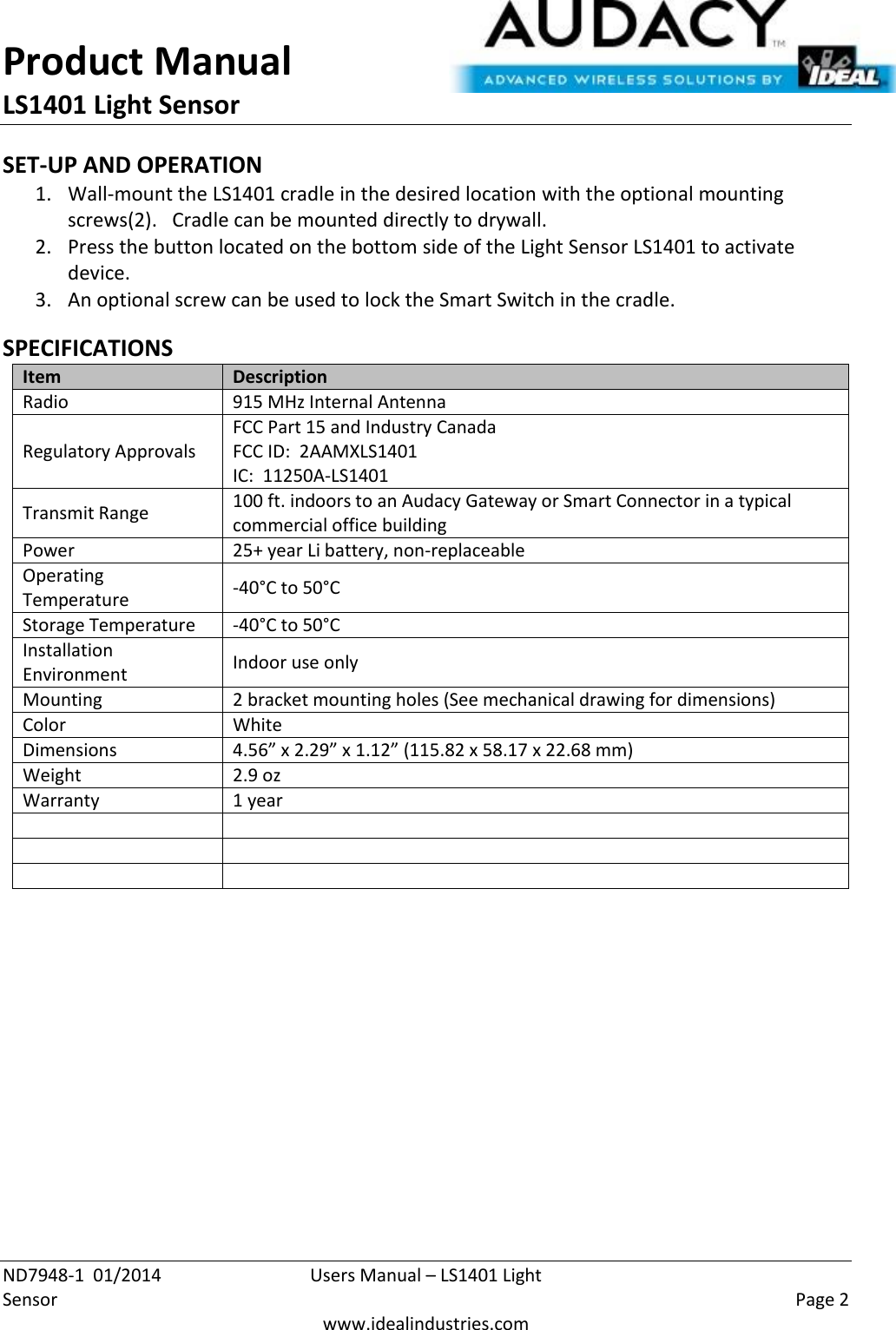 Product Manual LS1401 Light Sensor  ND7948-1  01/2014  Users Manual – LS1401 Light Sensor    Page 2  www.idealindustries.com SET-UP AND OPERATION 1. Wall-mount the LS1401 cradle in the desired location with the optional mounting screws(2).   Cradle can be mounted directly to drywall. 2. Press the button located on the bottom side of the Light Sensor LS1401 to activate device. 3. An optional screw can be used to lock the Smart Switch in the cradle.  SPECIFICATIONS Item Description Radio 915 MHz Internal Antenna Regulatory Approvals FCC Part 15 and Industry Canada FCC ID:  2AAMXLS1401 IC:  11250A-LS1401 Transmit Range 100 ft. indoors to an Audacy Gateway or Smart Connector in a typical commercial office building Power 25+ year Li battery, non-replaceable Operating Temperature -40°C to 50°C Storage Temperature -40°C to 50°C Installation Environment Indoor use only Mounting 2 bracket mounting holes (See mechanical drawing for dimensions) Color White Dimensions 4.56” x 2.29” x 1.12” (115.82 x 58.17 x 22.68 mm) Weight 2.9 oz Warranty 1 year              