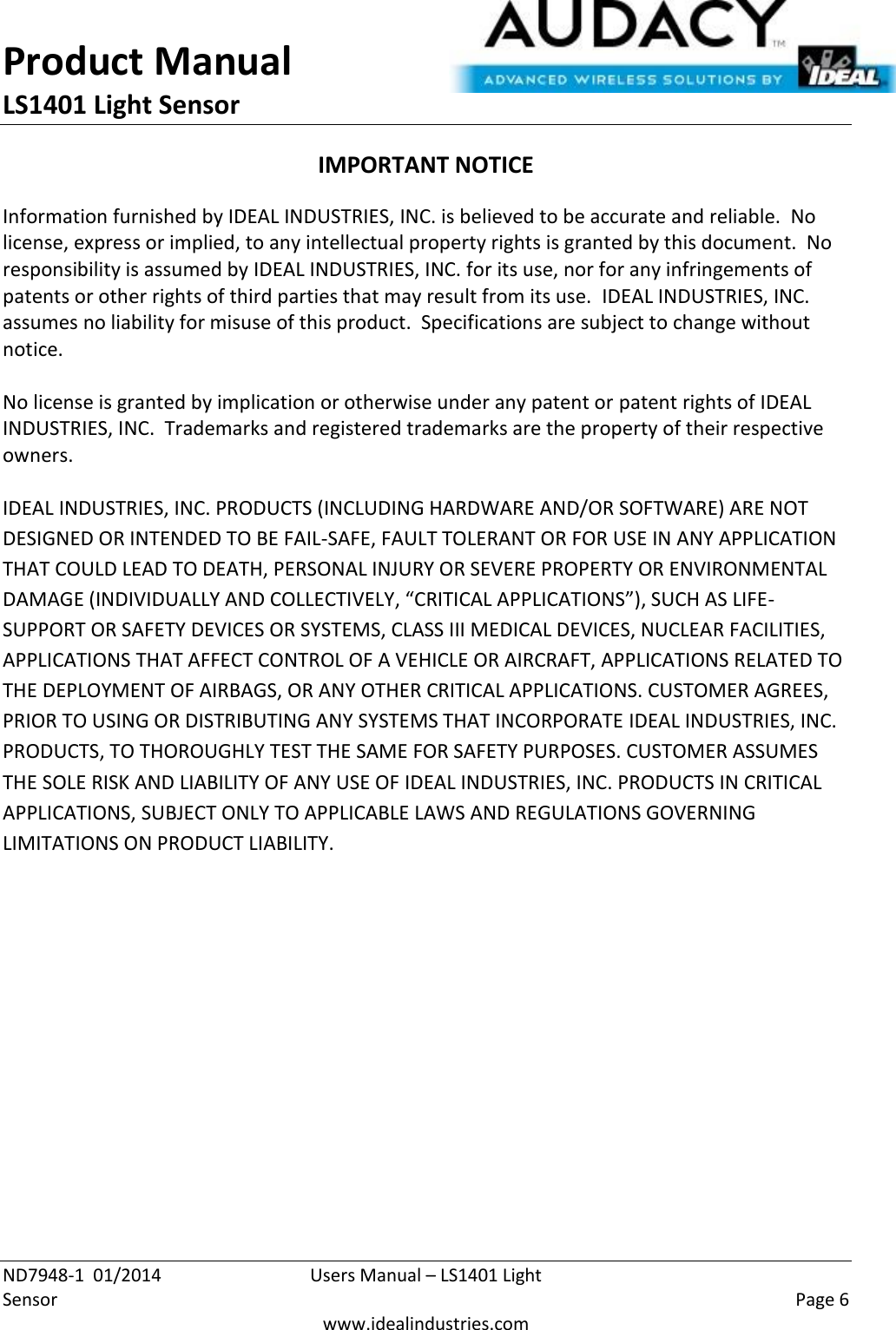 Product Manual LS1401 Light Sensor  ND7948-1  01/2014  Users Manual – LS1401 Light Sensor    Page 6  www.idealindustries.com IMPORTANT NOTICE Information furnished by IDEAL INDUSTRIES, INC. is believed to be accurate and reliable.  No license, express or implied, to any intellectual property rights is granted by this document.  No responsibility is assumed by IDEAL INDUSTRIES, INC. for its use, nor for any infringements of patents or other rights of third parties that may result from its use.  IDEAL INDUSTRIES, INC. assumes no liability for misuse of this product.  Specifications are subject to change without notice.    No license is granted by implication or otherwise under any patent or patent rights of IDEAL INDUSTRIES, INC.  Trademarks and registered trademarks are the property of their respective owners.  IDEAL INDUSTRIES, INC. PRODUCTS (INCLUDING HARDWARE AND/OR SOFTWARE) ARE NOT DESIGNED OR INTENDED TO BE FAIL-SAFE, FAULT TOLERANT OR FOR USE IN ANY APPLICATION THAT COULD LEAD TO DEATH, PERSONAL INJURY OR SEVERE PROPERTY OR ENVIRONMENTAL DAMAGE (INDIVIDUALLY AND COLLECTIVELY, “CRITICAL APPLICATIONS”), SUCH AS LIFE-SUPPORT OR SAFETY DEVICES OR SYSTEMS, CLASS III MEDICAL DEVICES, NUCLEAR FACILITIES, APPLICATIONS THAT AFFECT CONTROL OF A VEHICLE OR AIRCRAFT, APPLICATIONS RELATED TO THE DEPLOYMENT OF AIRBAGS, OR ANY OTHER CRITICAL APPLICATIONS. CUSTOMER AGREES, PRIOR TO USING OR DISTRIBUTING ANY SYSTEMS THAT INCORPORATE IDEAL INDUSTRIES, INC. PRODUCTS, TO THOROUGHLY TEST THE SAME FOR SAFETY PURPOSES. CUSTOMER ASSUMES THE SOLE RISK AND LIABILITY OF ANY USE OF IDEAL INDUSTRIES, INC. PRODUCTS IN CRITICAL APPLICATIONS, SUBJECT ONLY TO APPLICABLE LAWS AND REGULATIONS GOVERNING LIMITATIONS ON PRODUCT LIABILITY.       