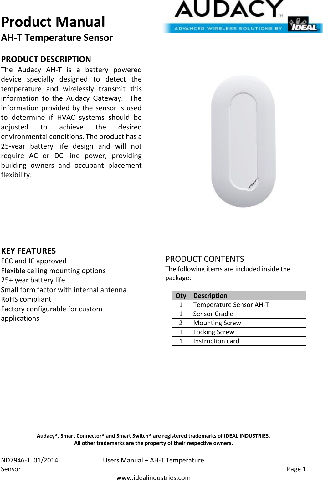 Product Manual AH-T Temperature Sensor  ND7946-1  01/2014  Users Manual – AH-T Temperature Sensor    Page 1  www.idealindustries.com PRODUCT DESCRIPTION The  Audacy  AH-T  is  a  battery  powered device  specially  designed  to  detect  the temperature  and  wirelessly  transmit  this information  to  the  Audacy  Gateway.    The information provided by the sensor is used to  determine  if  HVAC  systems  should  be adjusted  to  achieve  the  desired environmental conditions. The product has a 25-year  battery  life  design  and  will  not require  AC  or  DC  line  power,  providing building  owners  and  occupant  placement flexibility.         KEY FEATURES FCC and IC approved Flexible ceiling mounting options 25+ year battery life Small form factor with internal antenna RoHS compliant Factory configurable for custom applications         PRODUCT CONTENTS The following items are included inside the package:  Qty Description 1 Temperature Sensor AH-T 1 Sensor Cradle 2 Mounting Screw 1 Locking Screw 1 Instruction card            Audacy®, Smart Connector® and Smart Switch® are registered trademarks of IDEAL INDUSTRIES. All other trademarks are the property of their respective owners. 