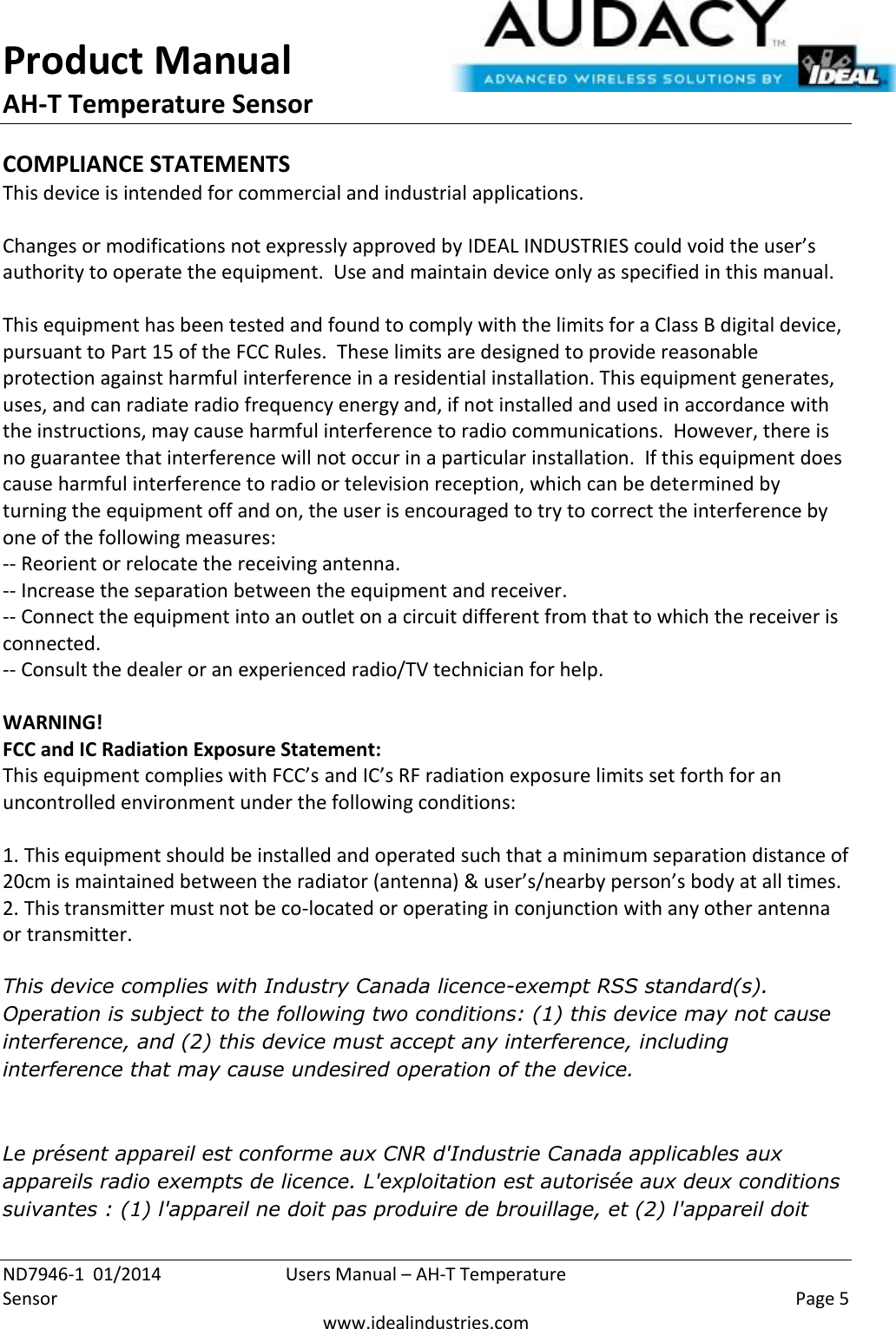 Product Manual AH-T Temperature Sensor  ND7946-1  01/2014  Users Manual – AH-T Temperature Sensor    Page 5  www.idealindustries.com COMPLIANCE STATEMENTS This device is intended for commercial and industrial applications.  Changes or modifications not expressly approved by IDEAL INDUSTRIES could void the user’s authority to operate the equipment.  Use and maintain device only as specified in this manual.    This equipment has been tested and found to comply with the limits for a Class B digital device, pursuant to Part 15 of the FCC Rules.  These limits are designed to provide reasonable protection against harmful interference in a residential installation. This equipment generates, uses, and can radiate radio frequency energy and, if not installed and used in accordance with the instructions, may cause harmful interference to radio communications.  However, there is no guarantee that interference will not occur in a particular installation.  If this equipment does cause harmful interference to radio or television reception, which can be determined by turning the equipment off and on, the user is encouraged to try to correct the interference by one of the following measures: -- Reorient or relocate the receiving antenna. -- Increase the separation between the equipment and receiver. -- Connect the equipment into an outlet on a circuit different from that to which the receiver is connected. -- Consult the dealer or an experienced radio/TV technician for help.  WARNING! FCC and IC Radiation Exposure Statement: This equipment complies with FCC’s and IC’s RF radiation exposure limits set forth for an uncontrolled environment under the following conditions:                  1. This equipment should be installed and operated such that a minimum separation distance of 20cm is maintained between the radiator (antenna) &amp; user’s/nearby person’s body at all times. 2. This transmitter must not be co-located or operating in conjunction with any other antenna or transmitter.  This device complies with Industry Canada licence-exempt RSS standard(s). Operation is subject to the following two conditions: (1) this device may not cause interference, and (2) this device must accept any interference, including interference that may cause undesired operation of the device.    Le présent appareil est conforme aux CNR d&apos;Industrie Canada applicables aux appareils radio exempts de licence. L&apos;exploitation est autorisée aux deux conditions suivantes : (1) l&apos;appareil ne doit pas produire de brouillage, et (2) l&apos;appareil doit 