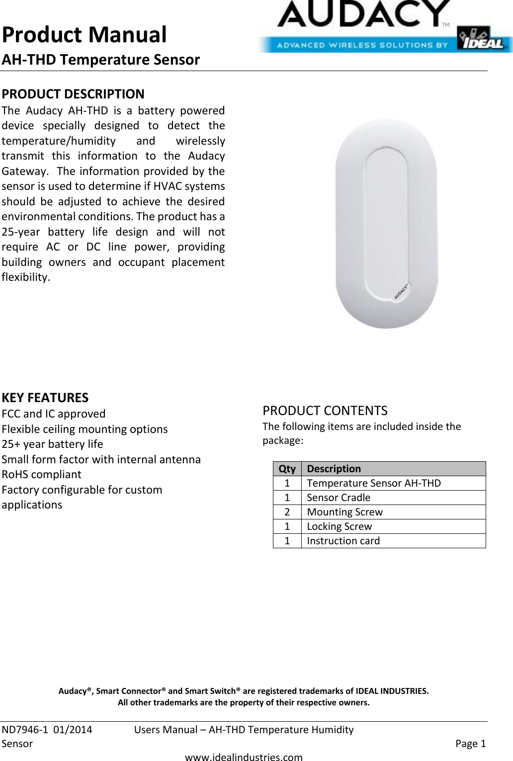 Product Manual AH-THD Temperature Sensor  ND7946-1  01/2014  Users Manual – AH-THD Temperature Humidity Sensor    Page 1  www.idealindustries.com PRODUCT DESCRIPTION The  Audacy  AH-THD  is  a  battery  powered device  specially  designed  to  detect  the temperature/humidity  and  wirelessly transmit  this  information  to  the  Audacy Gateway.  The information provided by the sensor is used to determine if HVAC systems should  be  adjusted  to  achieve  the  desired environmental conditions. The product has a 25-year  battery  life  design  and  will  not require  AC  or  DC  line  power,  providing building  owners  and  occupant  placement flexibility.         KEY FEATURES FCC and IC approved Flexible ceiling mounting options 25+ year battery life Small form factor with internal antenna RoHS compliant Factory configurable for custom applications         PRODUCT CONTENTS The following items are included inside the package:  Qty Description 1 Temperature Sensor AH-THD 1 Sensor Cradle 2 Mounting Screw 1 Locking Screw 1 Instruction card            Audacy®, Smart Connector® and Smart Switch® are registered trademarks of IDEAL INDUSTRIES. All other trademarks are the property of their respective owners. 