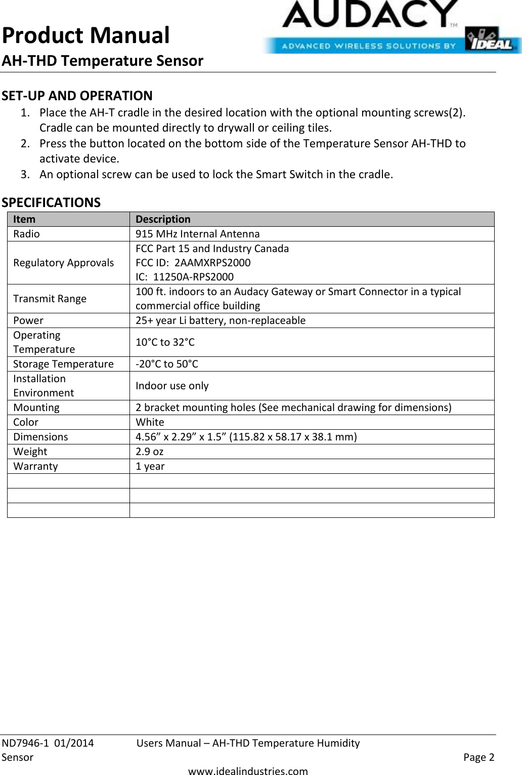 Product Manual AH-THD Temperature Sensor  ND7946-1  01/2014  Users Manual – AH-THD Temperature Humidity Sensor    Page 2  www.idealindustries.com SET-UP AND OPERATION 1. Place the AH-T cradle in the desired location with the optional mounting screws(2).   Cradle can be mounted directly to drywall or ceiling tiles. 2. Press the button located on the bottom side of the Temperature Sensor AH-THD to activate device. 3. An optional screw can be used to lock the Smart Switch in the cradle.  SPECIFICATIONS Item Description Radio 915 MHz Internal Antenna Regulatory Approvals FCC Part 15 and Industry Canada FCC ID:  2AAMXRPS2000 IC:  11250A-RPS2000 Transmit Range 100 ft. indoors to an Audacy Gateway or Smart Connector in a typical commercial office building Power 25+ year Li battery, non-replaceable Operating Temperature 10°C to 32°C Storage Temperature -20°C to 50°C Installation Environment Indoor use only Mounting 2 bracket mounting holes (See mechanical drawing for dimensions) Color White Dimensions 4.56” x 2.29” x 1.5” (115.82 x 58.17 x 38.1 mm) Weight 2.9 oz Warranty 1 year              