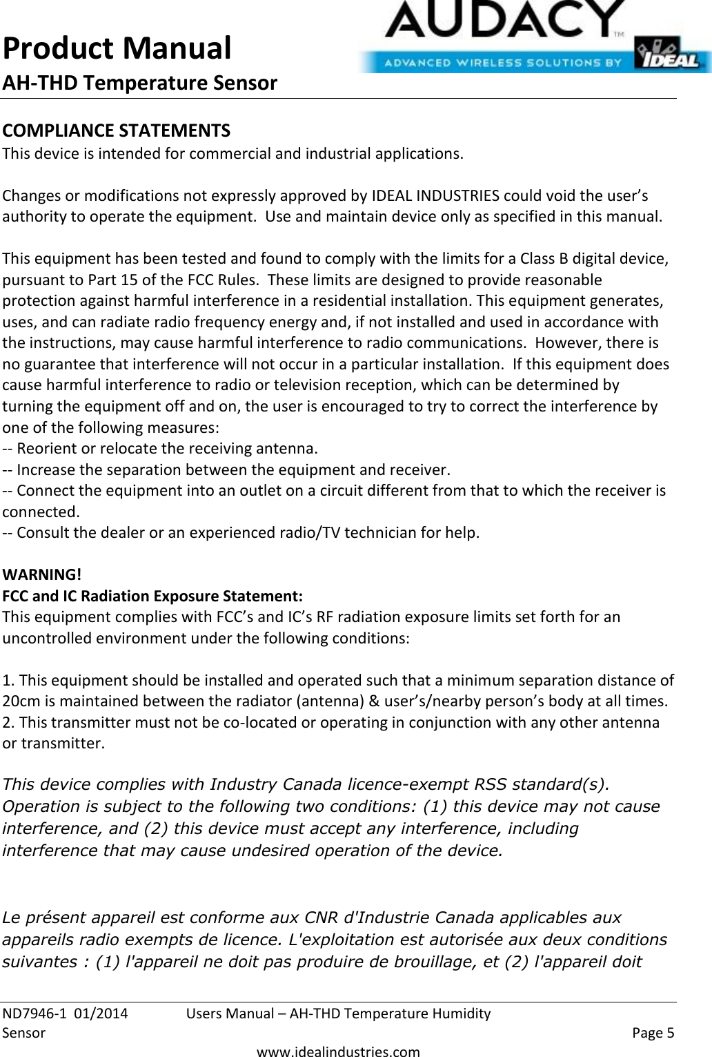 Product Manual AH-THD Temperature Sensor  ND7946-1  01/2014  Users Manual – AH-THD Temperature Humidity Sensor    Page 5  www.idealindustries.com COMPLIANCE STATEMENTS This device is intended for commercial and industrial applications.  Changes or modifications not expressly approved by IDEAL INDUSTRIES could void the user’s authority to operate the equipment.  Use and maintain device only as specified in this manual.    This equipment has been tested and found to comply with the limits for a Class B digital device, pursuant to Part 15 of the FCC Rules.  These limits are designed to provide reasonable protection against harmful interference in a residential installation. This equipment generates, uses, and can radiate radio frequency energy and, if not installed and used in accordance with the instructions, may cause harmful interference to radio communications.  However, there is no guarantee that interference will not occur in a particular installation.  If this equipment does cause harmful interference to radio or television reception, which can be determined by turning the equipment off and on, the user is encouraged to try to correct the interference by one of the following measures: -- Reorient or relocate the receiving antenna. -- Increase the separation between the equipment and receiver. -- Connect the equipment into an outlet on a circuit different from that to which the receiver is connected. -- Consult the dealer or an experienced radio/TV technician for help.  WARNING! FCC and IC Radiation Exposure Statement: This equipment complies with FCC’s and IC’s RF radiation exposure limits set forth for an uncontrolled environment under the following conditions:                  1. This equipment should be installed and operated such that a minimum separation distance of 20cm is maintained between the radiator (antenna) &amp; user’s/nearby person’s body at all times. 2. This transmitter must not be co-located or operating in conjunction with any other antenna or transmitter.  This device complies with Industry Canada licence-exempt RSS standard(s). Operation is subject to the following two conditions: (1) this device may not cause interference, and (2) this device must accept any interference, including interference that may cause undesired operation of the device.    Le présent appareil est conforme aux CNR d&apos;Industrie Canada applicables aux appareils radio exempts de licence. L&apos;exploitation est autorisée aux deux conditions suivantes : (1) l&apos;appareil ne doit pas produire de brouillage, et (2) l&apos;appareil doit 