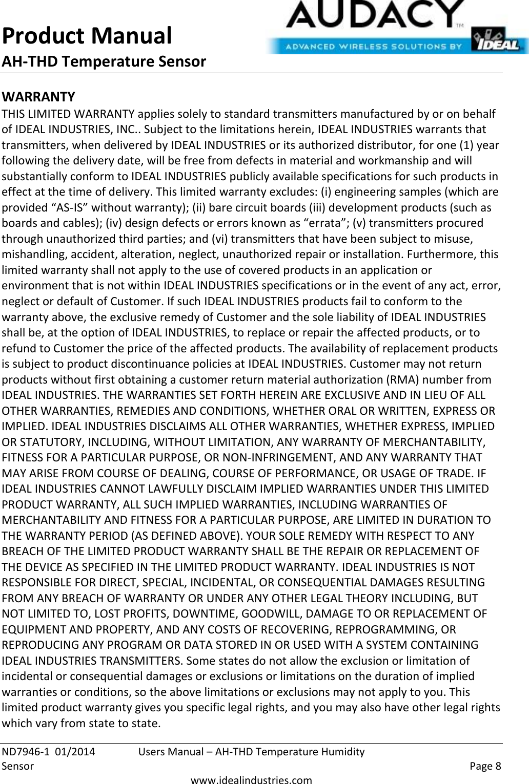 Product Manual AH-THD Temperature Sensor  ND7946-1  01/2014  Users Manual – AH-THD Temperature Humidity Sensor    Page 8  www.idealindustries.com WARRANTY THIS LIMITED WARRANTY applies solely to standard transmitters manufactured by or on behalf of IDEAL INDUSTRIES, INC.. Subject to the limitations herein, IDEAL INDUSTRIES warrants that transmitters, when delivered by IDEAL INDUSTRIES or its authorized distributor, for one (1) year following the delivery date, will be free from defects in material and workmanship and will substantially conform to IDEAL INDUSTRIES publicly available specifications for such products in effect at the time of delivery. This limited warranty excludes: (i) engineering samples (which are provided “AS-IS” without warranty); (ii) bare circuit boards (iii) development products (such as boards and cables); (iv) design defects or errors known as “errata”; (v) transmitters procured through unauthorized third parties; and (vi) transmitters that have been subject to misuse, mishandling, accident, alteration, neglect, unauthorized repair or installation. Furthermore, this limited warranty shall not apply to the use of covered products in an application or environment that is not within IDEAL INDUSTRIES specifications or in the event of any act, error, neglect or default of Customer. If such IDEAL INDUSTRIES products fail to conform to the warranty above, the exclusive remedy of Customer and the sole liability of IDEAL INDUSTRIES shall be, at the option of IDEAL INDUSTRIES, to replace or repair the affected products, or to refund to Customer the price of the affected products. The availability of replacement products is subject to product discontinuance policies at IDEAL INDUSTRIES. Customer may not return products without first obtaining a customer return material authorization (RMA) number from IDEAL INDUSTRIES. THE WARRANTIES SET FORTH HEREIN ARE EXCLUSIVE AND IN LIEU OF ALL OTHER WARRANTIES, REMEDIES AND CONDITIONS, WHETHER ORAL OR WRITTEN, EXPRESS OR IMPLIED. IDEAL INDUSTRIES DISCLAIMS ALL OTHER WARRANTIES, WHETHER EXPRESS, IMPLIED OR STATUTORY, INCLUDING, WITHOUT LIMITATION, ANY WARRANTY OF MERCHANTABILITY, FITNESS FOR A PARTICULAR PURPOSE, OR NON-INFRINGEMENT, AND ANY WARRANTY THAT MAY ARISE FROM COURSE OF DEALING, COURSE OF PERFORMANCE, OR USAGE OF TRADE. IF IDEAL INDUSTRIES CANNOT LAWFULLY DISCLAIM IMPLIED WARRANTIES UNDER THIS LIMITED PRODUCT WARRANTY, ALL SUCH IMPLIED WARRANTIES, INCLUDING WARRANTIES OF MERCHANTABILITY AND FITNESS FOR A PARTICULAR PURPOSE, ARE LIMITED IN DURATION TO THE WARRANTY PERIOD (AS DEFINED ABOVE). YOUR SOLE REMEDY WITH RESPECT TO ANY BREACH OF THE LIMITED PRODUCT WARRANTY SHALL BE THE REPAIR OR REPLACEMENT OF THE DEVICE AS SPECIFIED IN THE LIMITED PRODUCT WARRANTY. IDEAL INDUSTRIES IS NOT RESPONSIBLE FOR DIRECT, SPECIAL, INCIDENTAL, OR CONSEQUENTIAL DAMAGES RESULTING FROM ANY BREACH OF WARRANTY OR UNDER ANY OTHER LEGAL THEORY INCLUDING, BUT NOT LIMITED TO, LOST PROFITS, DOWNTIME, GOODWILL, DAMAGE TO OR REPLACEMENT OF EQUIPMENT AND PROPERTY, AND ANY COSTS OF RECOVERING, REPROGRAMMING, OR REPRODUCING ANY PROGRAM OR DATA STORED IN OR USED WITH A SYSTEM CONTAINING IDEAL INDUSTRIES TRANSMITTERS. Some states do not allow the exclusion or limitation of incidental or consequential damages or exclusions or limitations on the duration of implied warranties or conditions, so the above limitations or exclusions may not apply to you. This limited product warranty gives you specific legal rights, and you may also have other legal rights which vary from state to state. 