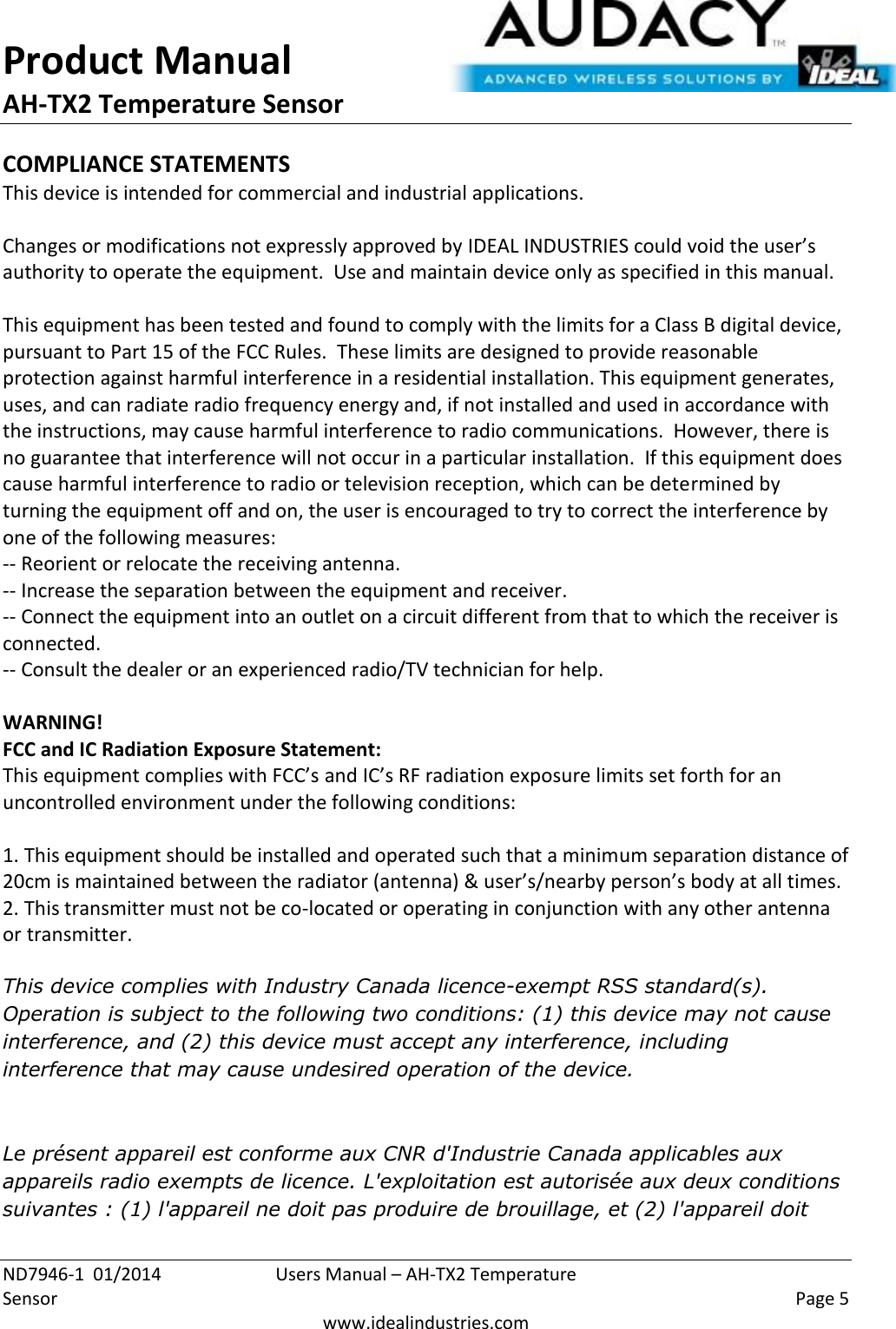 Product Manual AH-TX2 Temperature Sensor  ND7946-1  01/2014  Users Manual – AH-TX2 Temperature Sensor    Page 5  www.idealindustries.com COMPLIANCE STATEMENTS This device is intended for commercial and industrial applications.  Changes or modifications not expressly approved by IDEAL INDUSTRIES could void the user’s authority to operate the equipment.  Use and maintain device only as specified in this manual.    This equipment has been tested and found to comply with the limits for a Class B digital device, pursuant to Part 15 of the FCC Rules.  These limits are designed to provide reasonable protection against harmful interference in a residential installation. This equipment generates, uses, and can radiate radio frequency energy and, if not installed and used in accordance with the instructions, may cause harmful interference to radio communications.  However, there is no guarantee that interference will not occur in a particular installation.  If this equipment does cause harmful interference to radio or television reception, which can be determined by turning the equipment off and on, the user is encouraged to try to correct the interference by one of the following measures: -- Reorient or relocate the receiving antenna. -- Increase the separation between the equipment and receiver. -- Connect the equipment into an outlet on a circuit different from that to which the receiver is connected. -- Consult the dealer or an experienced radio/TV technician for help.  WARNING! FCC and IC Radiation Exposure Statement: This equipment complies with FCC’s and IC’s RF radiation exposure limits set forth for an uncontrolled environment under the following conditions:                  1. This equipment should be installed and operated such that a minimum separation distance of 20cm is maintained between the radiator (antenna) &amp; user’s/nearby person’s body at all times. 2. This transmitter must not be co-located or operating in conjunction with any other antenna or transmitter.  This device complies with Industry Canada licence-exempt RSS standard(s). Operation is subject to the following two conditions: (1) this device may not cause interference, and (2) this device must accept any interference, including interference that may cause undesired operation of the device.    Le présent appareil est conforme aux CNR d&apos;Industrie Canada applicables aux appareils radio exempts de licence. L&apos;exploitation est autorisée aux deux conditions suivantes : (1) l&apos;appareil ne doit pas produire de brouillage, et (2) l&apos;appareil doit 
