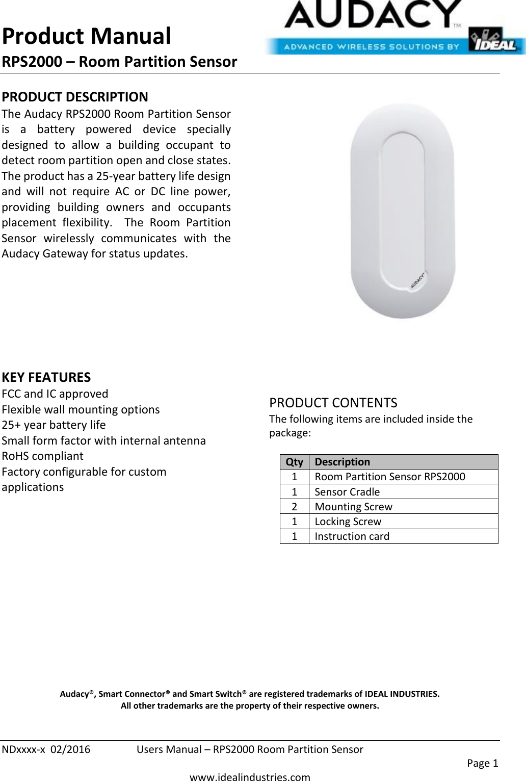 Product Manual RPS2000 – Room Partition Sensor  NDxxxx-x  02/2016  Users Manual – RPS2000 Room Partition Sensor     Page 1  www.idealindustries.com PRODUCT DESCRIPTION The Audacy RPS2000 Room Partition Sensor is  a  battery  powered  device  specially designed  to  allow  a  building  occupant  to detect room partition open and close states.  The product has a 25-year battery life design and  will  not  require  AC  or  DC  line  power, providing  building  owners  and  occupants placement  flexibility.    The  Room  Partition Sensor  wirelessly  communicates  with  the Audacy Gateway for status updates.        KEY FEATURES FCC and IC approved Flexible wall mounting options 25+ year battery life Small form factor with internal antenna RoHS compliant Factory configurable for custom applications         PRODUCT CONTENTS The following items are included inside the package:  Qty Description 1 Room Partition Sensor RPS2000 1 Sensor Cradle 2 Mounting Screw 1 Locking Screw 1 Instruction card            Audacy®, Smart Connector® and Smart Switch® are registered trademarks of IDEAL INDUSTRIES. All other trademarks are the property of their respective owners. 