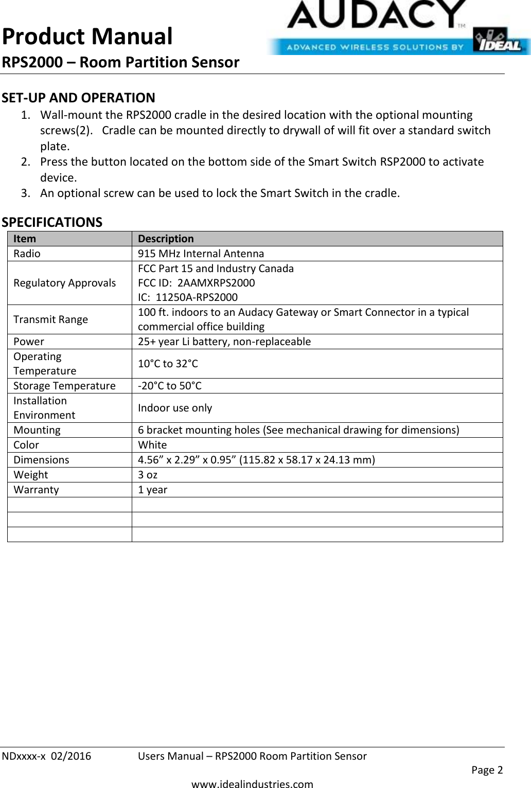 Product Manual RPS2000 – Room Partition Sensor  NDxxxx-x  02/2016  Users Manual – RPS2000 Room Partition Sensor     Page 2  www.idealindustries.com SET-UP AND OPERATION 1. Wall-mount the RPS2000 cradle in the desired location with the optional mounting screws(2).   Cradle can be mounted directly to drywall of will fit over a standard switch plate. 2. Press the button located on the bottom side of the Smart Switch RSP2000 to activate device. 3. An optional screw can be used to lock the Smart Switch in the cradle.  SPECIFICATIONS Item Description Radio 915 MHz Internal Antenna Regulatory Approvals FCC Part 15 and Industry Canada FCC ID:  2AAMXRPS2000 IC:  11250A-RPS2000 Transmit Range 100 ft. indoors to an Audacy Gateway or Smart Connector in a typical commercial office building Power 25+ year Li battery, non-replaceable Operating Temperature 10°C to 32°C Storage Temperature -20°C to 50°C Installation Environment Indoor use only Mounting 6 bracket mounting holes (See mechanical drawing for dimensions) Color White Dimensions 4.56” x 2.29” x 0.95” (115.82 x 58.17 x 24.13 mm) Weight 3 oz Warranty 1 year             