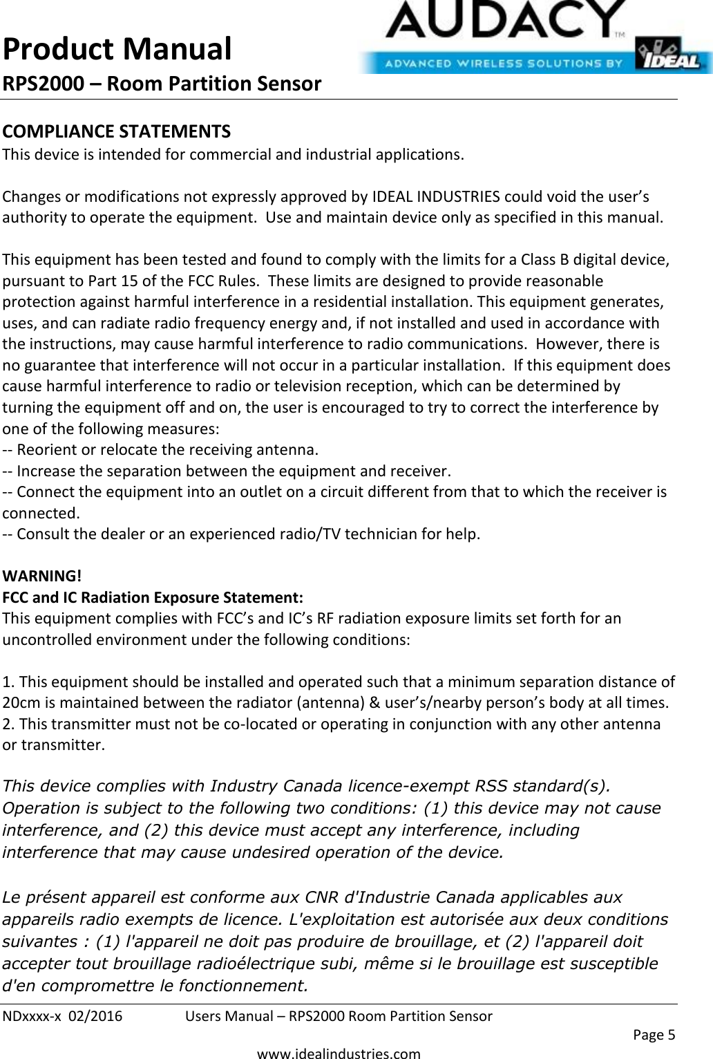 Product Manual RPS2000 – Room Partition Sensor  NDxxxx-x  02/2016  Users Manual – RPS2000 Room Partition Sensor     Page 5  www.idealindustries.com COMPLIANCE STATEMENTS This device is intended for commercial and industrial applications.  Changes or modifications not expressly approved by IDEAL INDUSTRIES could void the user’s authority to operate the equipment.  Use and maintain device only as specified in this manual.    This equipment has been tested and found to comply with the limits for a Class B digital device, pursuant to Part 15 of the FCC Rules.  These limits are designed to provide reasonable protection against harmful interference in a residential installation. This equipment generates, uses, and can radiate radio frequency energy and, if not installed and used in accordance with the instructions, may cause harmful interference to radio communications.  However, there is no guarantee that interference will not occur in a particular installation.  If this equipment does cause harmful interference to radio or television reception, which can be determined by turning the equipment off and on, the user is encouraged to try to correct the interference by one of the following measures: -- Reorient or relocate the receiving antenna. -- Increase the separation between the equipment and receiver. -- Connect the equipment into an outlet on a circuit different from that to which the receiver is connected. -- Consult the dealer or an experienced radio/TV technician for help.  WARNING! FCC and IC Radiation Exposure Statement: This equipment complies with FCC’s and IC’s RF radiation exposure limits set forth for an uncontrolled environment under the following conditions:                  1. This equipment should be installed and operated such that a minimum separation distance of 20cm is maintained between the radiator (antenna) &amp; user’s/nearby person’s body at all times. 2. This transmitter must not be co-located or operating in conjunction with any other antenna or transmitter.  This device complies with Industry Canada licence-exempt RSS standard(s). Operation is subject to the following two conditions: (1) this device may not cause interference, and (2) this device must accept any interference, including interference that may cause undesired operation of the device.   Le présent appareil est conforme aux CNR d&apos;Industrie Canada applicables aux appareils radio exempts de licence. L&apos;exploitation est autorisée aux deux conditions suivantes : (1) l&apos;appareil ne doit pas produire de brouillage, et (2) l&apos;appareil doit accepter tout brouillage radioélectrique subi, même si le brouillage est susceptible d&apos;en compromettre le fonctionnement.    