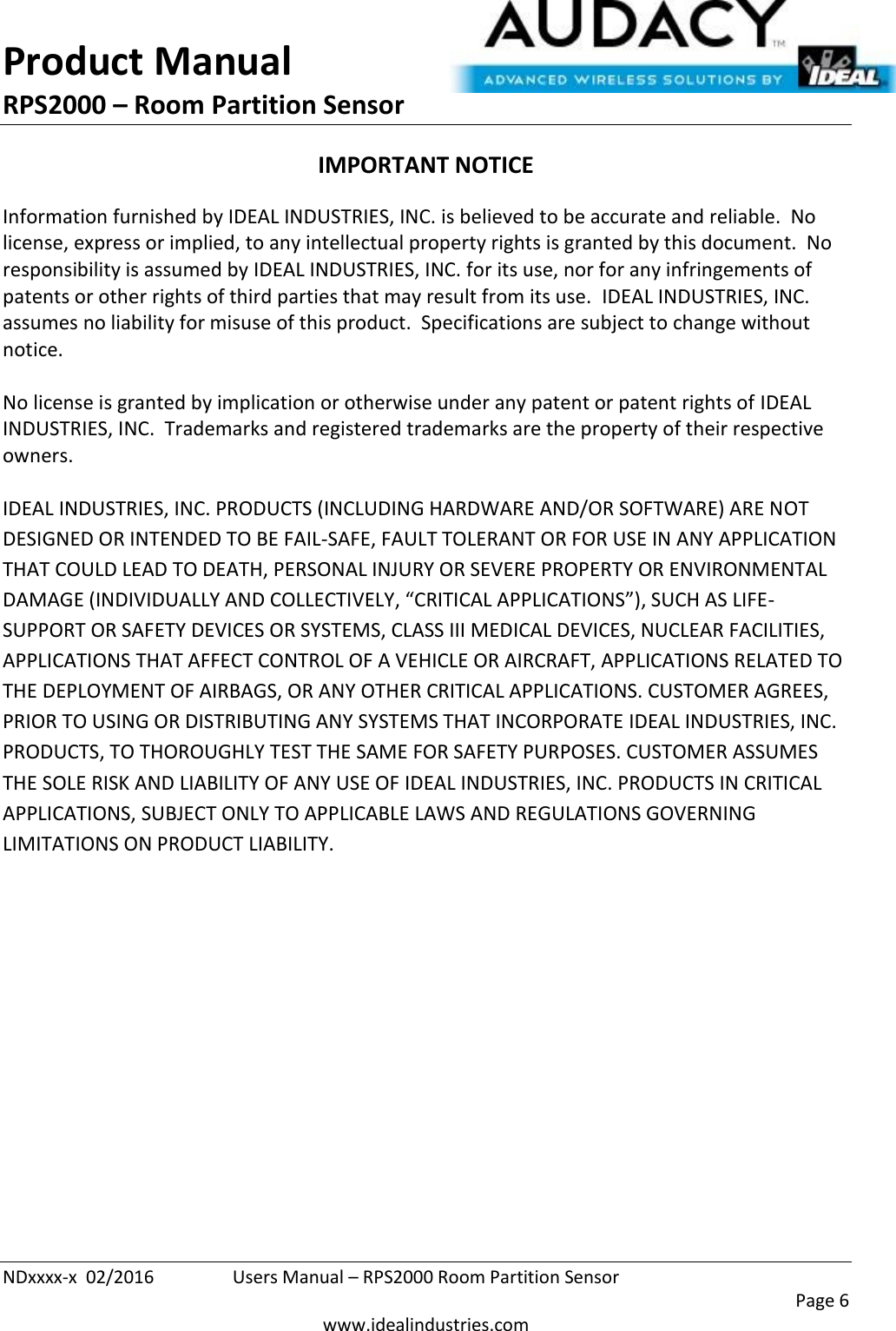 Product Manual RPS2000 – Room Partition Sensor  NDxxxx-x  02/2016  Users Manual – RPS2000 Room Partition Sensor     Page 6  www.idealindustries.com IMPORTANT NOTICE Information furnished by IDEAL INDUSTRIES, INC. is believed to be accurate and reliable.  No license, express or implied, to any intellectual property rights is granted by this document.  No responsibility is assumed by IDEAL INDUSTRIES, INC. for its use, nor for any infringements of patents or other rights of third parties that may result from its use.  IDEAL INDUSTRIES, INC. assumes no liability for misuse of this product.  Specifications are subject to change without notice.    No license is granted by implication or otherwise under any patent or patent rights of IDEAL INDUSTRIES, INC.  Trademarks and registered trademarks are the property of their respective owners.  IDEAL INDUSTRIES, INC. PRODUCTS (INCLUDING HARDWARE AND/OR SOFTWARE) ARE NOT DESIGNED OR INTENDED TO BE FAIL-SAFE, FAULT TOLERANT OR FOR USE IN ANY APPLICATION THAT COULD LEAD TO DEATH, PERSONAL INJURY OR SEVERE PROPERTY OR ENVIRONMENTAL DAMAGE (INDIVIDUALLY AND COLLECTIVELY, “CRITICAL APPLICATIONS”), SUCH AS LIFE-SUPPORT OR SAFETY DEVICES OR SYSTEMS, CLASS III MEDICAL DEVICES, NUCLEAR FACILITIES, APPLICATIONS THAT AFFECT CONTROL OF A VEHICLE OR AIRCRAFT, APPLICATIONS RELATED TO THE DEPLOYMENT OF AIRBAGS, OR ANY OTHER CRITICAL APPLICATIONS. CUSTOMER AGREES, PRIOR TO USING OR DISTRIBUTING ANY SYSTEMS THAT INCORPORATE IDEAL INDUSTRIES, INC. PRODUCTS, TO THOROUGHLY TEST THE SAME FOR SAFETY PURPOSES. CUSTOMER ASSUMES THE SOLE RISK AND LIABILITY OF ANY USE OF IDEAL INDUSTRIES, INC. PRODUCTS IN CRITICAL APPLICATIONS, SUBJECT ONLY TO APPLICABLE LAWS AND REGULATIONS GOVERNING LIMITATIONS ON PRODUCT LIABILITY.       