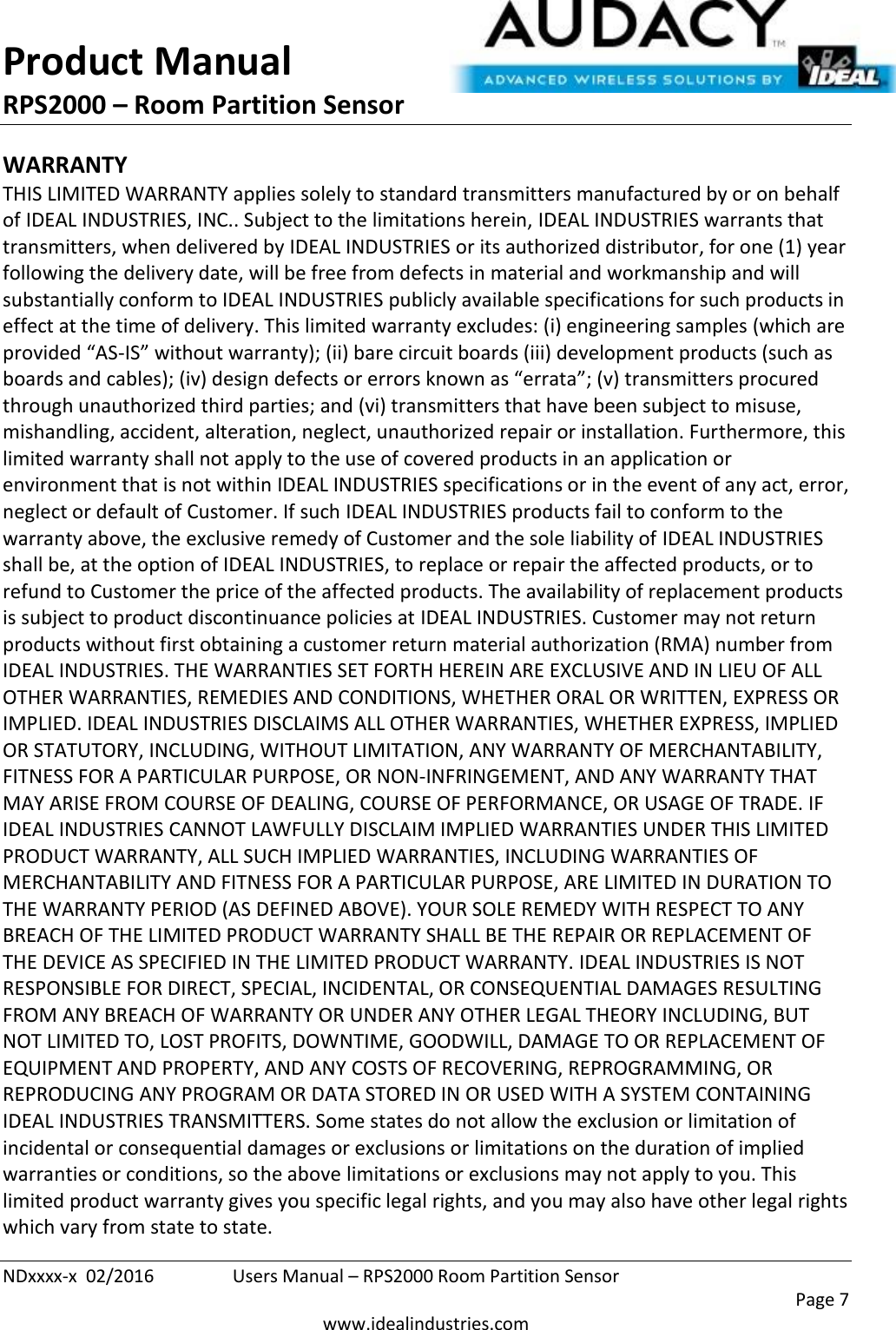 Product Manual RPS2000 – Room Partition Sensor  NDxxxx-x  02/2016  Users Manual – RPS2000 Room Partition Sensor     Page 7  www.idealindustries.com WARRANTY THIS LIMITED WARRANTY applies solely to standard transmitters manufactured by or on behalf of IDEAL INDUSTRIES, INC.. Subject to the limitations herein, IDEAL INDUSTRIES warrants that transmitters, when delivered by IDEAL INDUSTRIES or its authorized distributor, for one (1) year following the delivery date, will be free from defects in material and workmanship and will substantially conform to IDEAL INDUSTRIES publicly available specifications for such products in effect at the time of delivery. This limited warranty excludes: (i) engineering samples (which are provided “AS-IS” without warranty); (ii) bare circuit boards (iii) development products (such as boards and cables); (iv) design defects or errors known as “errata”; (v) transmitters procured through unauthorized third parties; and (vi) transmitters that have been subject to misuse, mishandling, accident, alteration, neglect, unauthorized repair or installation. Furthermore, this limited warranty shall not apply to the use of covered products in an application or environment that is not within IDEAL INDUSTRIES specifications or in the event of any act, error, neglect or default of Customer. If such IDEAL INDUSTRIES products fail to conform to the warranty above, the exclusive remedy of Customer and the sole liability of IDEAL INDUSTRIES shall be, at the option of IDEAL INDUSTRIES, to replace or repair the affected products, or to refund to Customer the price of the affected products. The availability of replacement products is subject to product discontinuance policies at IDEAL INDUSTRIES. Customer may not return products without first obtaining a customer return material authorization (RMA) number from IDEAL INDUSTRIES. THE WARRANTIES SET FORTH HEREIN ARE EXCLUSIVE AND IN LIEU OF ALL OTHER WARRANTIES, REMEDIES AND CONDITIONS, WHETHER ORAL OR WRITTEN, EXPRESS OR IMPLIED. IDEAL INDUSTRIES DISCLAIMS ALL OTHER WARRANTIES, WHETHER EXPRESS, IMPLIED OR STATUTORY, INCLUDING, WITHOUT LIMITATION, ANY WARRANTY OF MERCHANTABILITY, FITNESS FOR A PARTICULAR PURPOSE, OR NON-INFRINGEMENT, AND ANY WARRANTY THAT MAY ARISE FROM COURSE OF DEALING, COURSE OF PERFORMANCE, OR USAGE OF TRADE. IF IDEAL INDUSTRIES CANNOT LAWFULLY DISCLAIM IMPLIED WARRANTIES UNDER THIS LIMITED PRODUCT WARRANTY, ALL SUCH IMPLIED WARRANTIES, INCLUDING WARRANTIES OF MERCHANTABILITY AND FITNESS FOR A PARTICULAR PURPOSE, ARE LIMITED IN DURATION TO THE WARRANTY PERIOD (AS DEFINED ABOVE). YOUR SOLE REMEDY WITH RESPECT TO ANY BREACH OF THE LIMITED PRODUCT WARRANTY SHALL BE THE REPAIR OR REPLACEMENT OF THE DEVICE AS SPECIFIED IN THE LIMITED PRODUCT WARRANTY. IDEAL INDUSTRIES IS NOT RESPONSIBLE FOR DIRECT, SPECIAL, INCIDENTAL, OR CONSEQUENTIAL DAMAGES RESULTING FROM ANY BREACH OF WARRANTY OR UNDER ANY OTHER LEGAL THEORY INCLUDING, BUT NOT LIMITED TO, LOST PROFITS, DOWNTIME, GOODWILL, DAMAGE TO OR REPLACEMENT OF EQUIPMENT AND PROPERTY, AND ANY COSTS OF RECOVERING, REPROGRAMMING, OR REPRODUCING ANY PROGRAM OR DATA STORED IN OR USED WITH A SYSTEM CONTAINING IDEAL INDUSTRIES TRANSMITTERS. Some states do not allow the exclusion or limitation of incidental or consequential damages or exclusions or limitations on the duration of implied warranties or conditions, so the above limitations or exclusions may not apply to you. This limited product warranty gives you specific legal rights, and you may also have other legal rights which vary from state to state. 